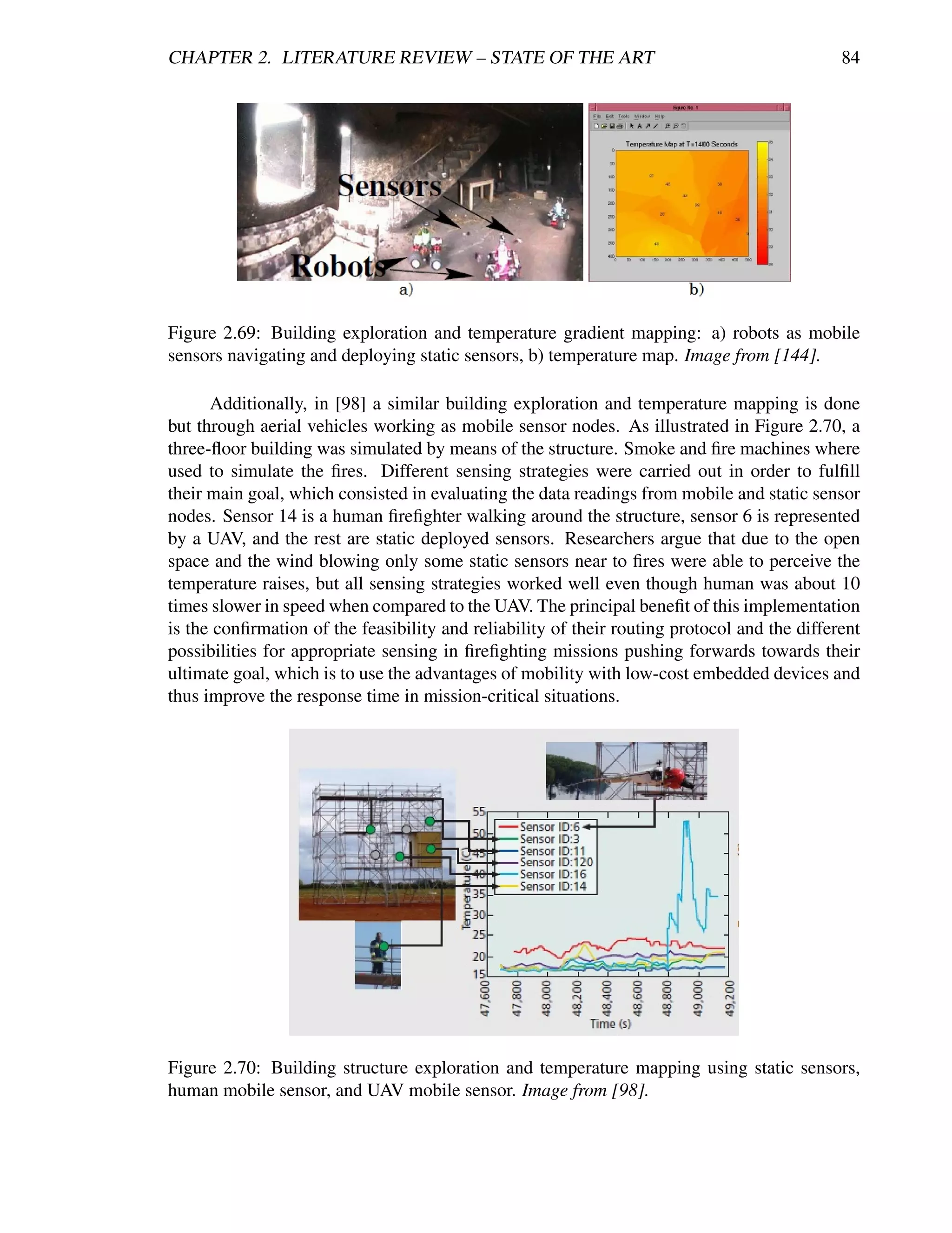 CHAPTER 2. LITERATURE REVIEW – STATE OF THE ART                                               84




Figure 2.69: Building exploration and temperature gradient mapping: a) robots as mobile
sensors navigating and deploying static sensors, b) temperature map. Image from [144].

      Additionally, in [98] a similar building exploration and temperature mapping is done
but through aerial vehicles working as mobile sensor nodes. As illustrated in Figure 2.70, a
three-ﬂoor building was simulated by means of the structure. Smoke and ﬁre machines where
used to simulate the ﬁres. Different sensing strategies were carried out in order to fulﬁll
their main goal, which consisted in evaluating the data readings from mobile and static sensor
nodes. Sensor 14 is a human ﬁreﬁghter walking around the structure, sensor 6 is represented
by a UAV, and the rest are static deployed sensors. Researchers argue that due to the open
space and the wind blowing only some static sensors near to ﬁres were able to perceive the
temperature raises, but all sensing strategies worked well even though human was about 10
times slower in speed when compared to the UAV. The principal beneﬁt of this implementation
is the conﬁrmation of the feasibility and reliability of their routing protocol and the different
possibilities for appropriate sensing in ﬁreﬁghting missions pushing forwards towards their
ultimate goal, which is to use the advantages of mobility with low-cost embedded devices and
thus improve the response time in mission-critical situations.




Figure 2.70: Building structure exploration and temperature mapping using static sensors,
human mobile sensor, and UAV mobile sensor. Image from [98].
 