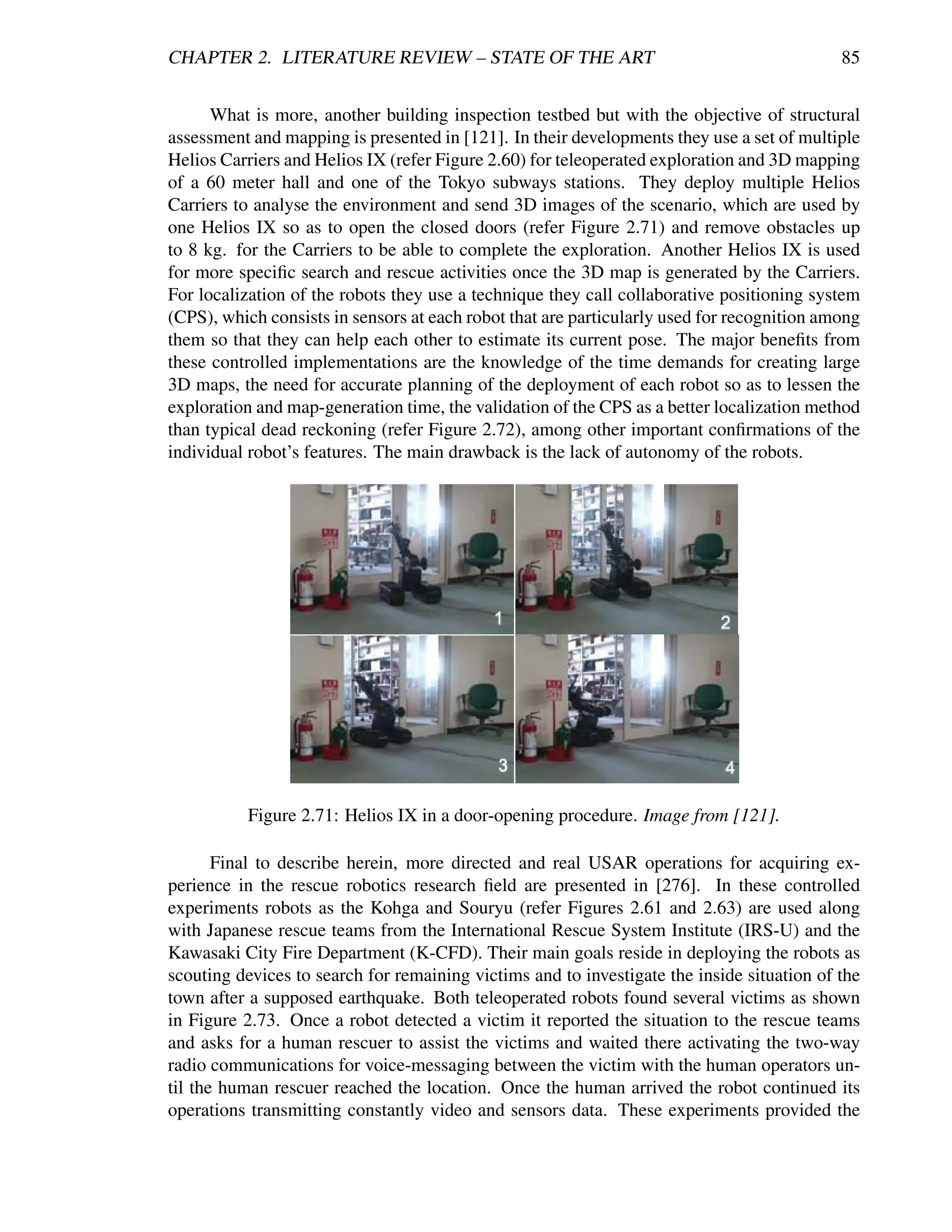 CHAPTER 2. LITERATURE REVIEW – STATE OF THE ART                                             85


      What is more, another building inspection testbed but with the objective of structural
assessment and mapping is presented in [121]. In their developments they use a set of multiple
Helios Carriers and Helios IX (refer Figure 2.60) for teleoperated exploration and 3D mapping
of a 60 meter hall and one of the Tokyo subways stations. They deploy multiple Helios
Carriers to analyse the environment and send 3D images of the scenario, which are used by
one Helios IX so as to open the closed doors (refer Figure 2.71) and remove obstacles up
to 8 kg. for the Carriers to be able to complete the exploration. Another Helios IX is used
for more speciﬁc search and rescue activities once the 3D map is generated by the Carriers.
For localization of the robots they use a technique they call collaborative positioning system
(CPS), which consists in sensors at each robot that are particularly used for recognition among
them so that they can help each other to estimate its current pose. The major beneﬁts from
these controlled implementations are the knowledge of the time demands for creating large
3D maps, the need for accurate planning of the deployment of each robot so as to lessen the
exploration and map-generation time, the validation of the CPS as a better localization method
than typical dead reckoning (refer Figure 2.72), among other important conﬁrmations of the
individual robot’s features. The main drawback is the lack of autonomy of the robots.




          Figure 2.71: Helios IX in a door-opening procedure. Image from [121].

       Final to describe herein, more directed and real USAR operations for acquiring ex-
perience in the rescue robotics research ﬁeld are presented in [276]. In these controlled
experiments robots as the Kohga and Souryu (refer Figures 2.61 and 2.63) are used along
with Japanese rescue teams from the International Rescue System Institute (IRS-U) and the
Kawasaki City Fire Department (K-CFD). Their main goals reside in deploying the robots as
scouting devices to search for remaining victims and to investigate the inside situation of the
town after a supposed earthquake. Both teleoperated robots found several victims as shown
in Figure 2.73. Once a robot detected a victim it reported the situation to the rescue teams
and asks for a human rescuer to assist the victims and waited there activating the two-way
radio communications for voice-messaging between the victim with the human operators un-
til the human rescuer reached the location. Once the human arrived the robot continued its
operations transmitting constantly video and sensors data. These experiments provided the
 