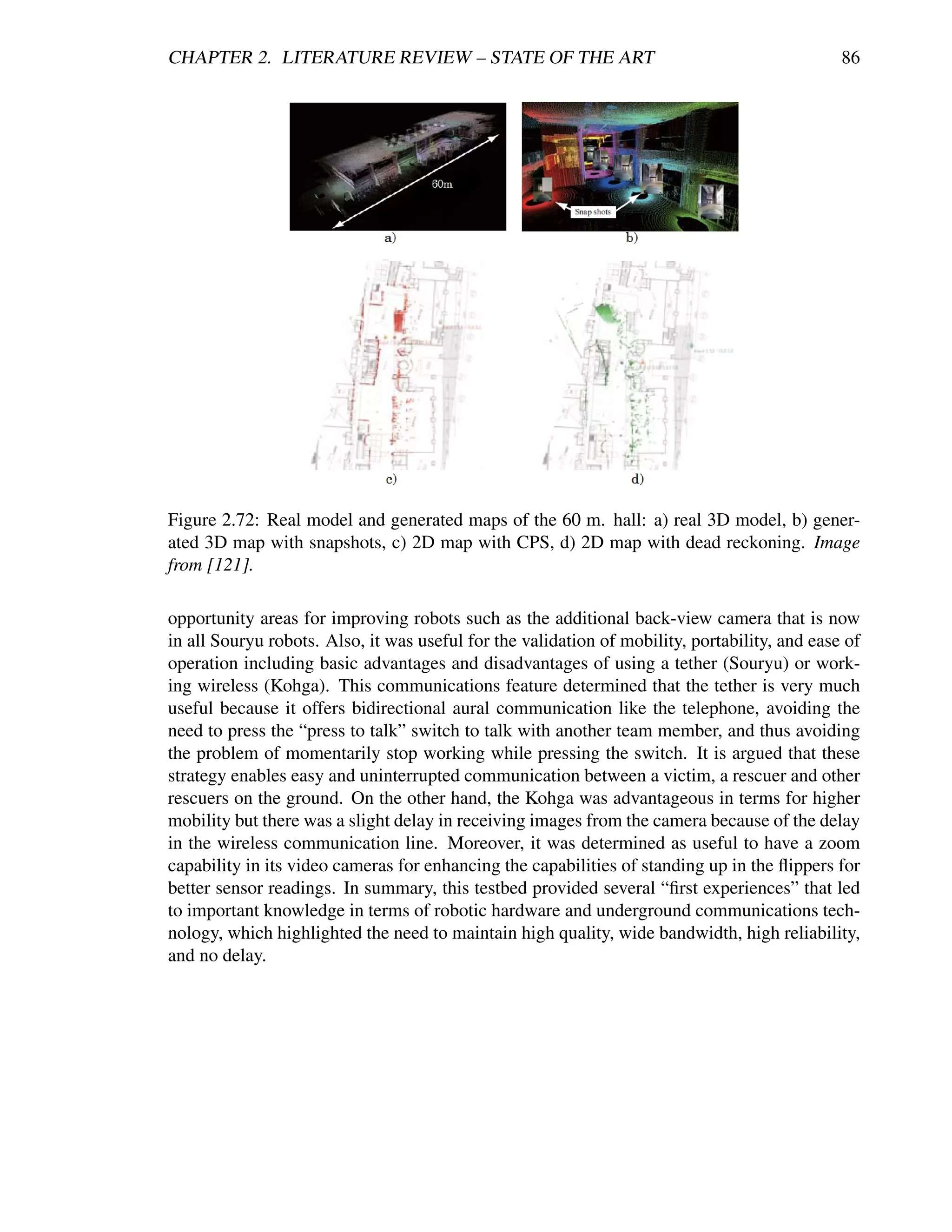 CHAPTER 2. LITERATURE REVIEW – STATE OF THE ART                                                86




Figure 2.72: Real model and generated maps of the 60 m. hall: a) real 3D model, b) gener-
ated 3D map with snapshots, c) 2D map with CPS, d) 2D map with dead reckoning. Image
from [121].

opportunity areas for improving robots such as the additional back-view camera that is now
in all Souryu robots. Also, it was useful for the validation of mobility, portability, and ease of
operation including basic advantages and disadvantages of using a tether (Souryu) or work-
ing wireless (Kohga). This communications feature determined that the tether is very much
useful because it offers bidirectional aural communication like the telephone, avoiding the
need to press the “press to talk” switch to talk with another team member, and thus avoiding
the problem of momentarily stop working while pressing the switch. It is argued that these
strategy enables easy and uninterrupted communication between a victim, a rescuer and other
rescuers on the ground. On the other hand, the Kohga was advantageous in terms for higher
mobility but there was a slight delay in receiving images from the camera because of the delay
in the wireless communication line. Moreover, it was determined as useful to have a zoom
capability in its video cameras for enhancing the capabilities of standing up in the ﬂippers for
better sensor readings. In summary, this testbed provided several “ﬁrst experiences” that led
to important knowledge in terms of robotic hardware and underground communications tech-
nology, which highlighted the need to maintain high quality, wide bandwidth, high reliability,
and no delay.
 