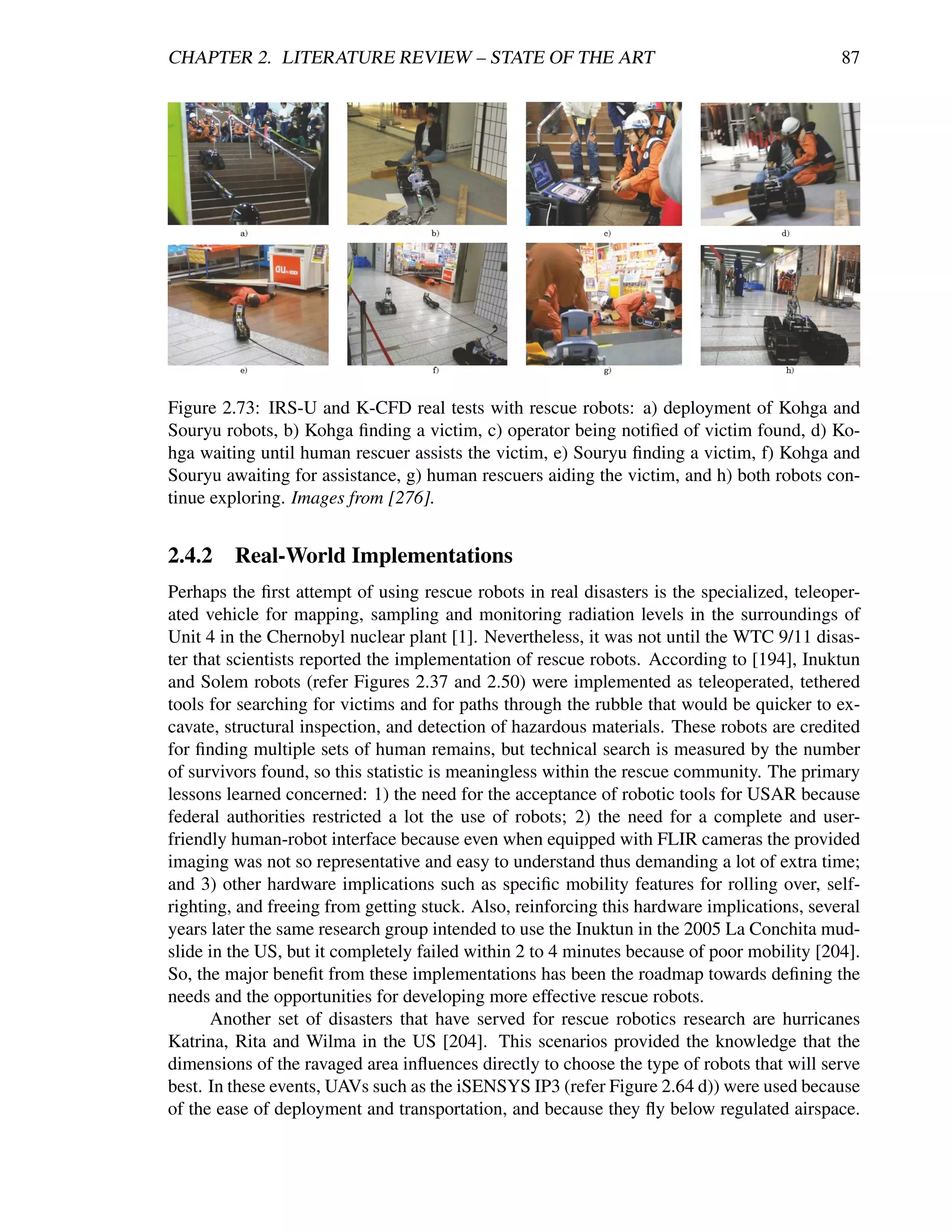 CHAPTER 2. LITERATURE REVIEW – STATE OF THE ART                                             87




Figure 2.73: IRS-U and K-CFD real tests with rescue robots: a) deployment of Kohga and
Souryu robots, b) Kohga ﬁnding a victim, c) operator being notiﬁed of victim found, d) Ko-
hga waiting until human rescuer assists the victim, e) Souryu ﬁnding a victim, f) Kohga and
Souryu awaiting for assistance, g) human rescuers aiding the victim, and h) both robots con-
tinue exploring. Images from [276].


2.4.2    Real-World Implementations
Perhaps the ﬁrst attempt of using rescue robots in real disasters is the specialized, teleoper-
ated vehicle for mapping, sampling and monitoring radiation levels in the surroundings of
Unit 4 in the Chernobyl nuclear plant [1]. Nevertheless, it was not until the WTC 9/11 disas-
ter that scientists reported the implementation of rescue robots. According to [194], Inuktun
and Solem robots (refer Figures 2.37 and 2.50) were implemented as teleoperated, tethered
tools for searching for victims and for paths through the rubble that would be quicker to ex-
cavate, structural inspection, and detection of hazardous materials. These robots are credited
for ﬁnding multiple sets of human remains, but technical search is measured by the number
of survivors found, so this statistic is meaningless within the rescue community. The primary
lessons learned concerned: 1) the need for the acceptance of robotic tools for USAR because
federal authorities restricted a lot the use of robots; 2) the need for a complete and user-
friendly human-robot interface because even when equipped with FLIR cameras the provided
imaging was not so representative and easy to understand thus demanding a lot of extra time;
and 3) other hardware implications such as speciﬁc mobility features for rolling over, self-
righting, and freeing from getting stuck. Also, reinforcing this hardware implications, several
years later the same research group intended to use the Inuktun in the 2005 La Conchita mud-
slide in the US, but it completely failed within 2 to 4 minutes because of poor mobility [204].
So, the major beneﬁt from these implementations has been the roadmap towards deﬁning the
needs and the opportunities for developing more effective rescue robots.
      Another set of disasters that have served for rescue robotics research are hurricanes
Katrina, Rita and Wilma in the US [204]. This scenarios provided the knowledge that the
dimensions of the ravaged area inﬂuences directly to choose the type of robots that will serve
best. In these events, UAVs such as the iSENSYS IP3 (refer Figure 2.64 d)) were used because
of the ease of deployment and transportation, and because they ﬂy below regulated airspace.
 