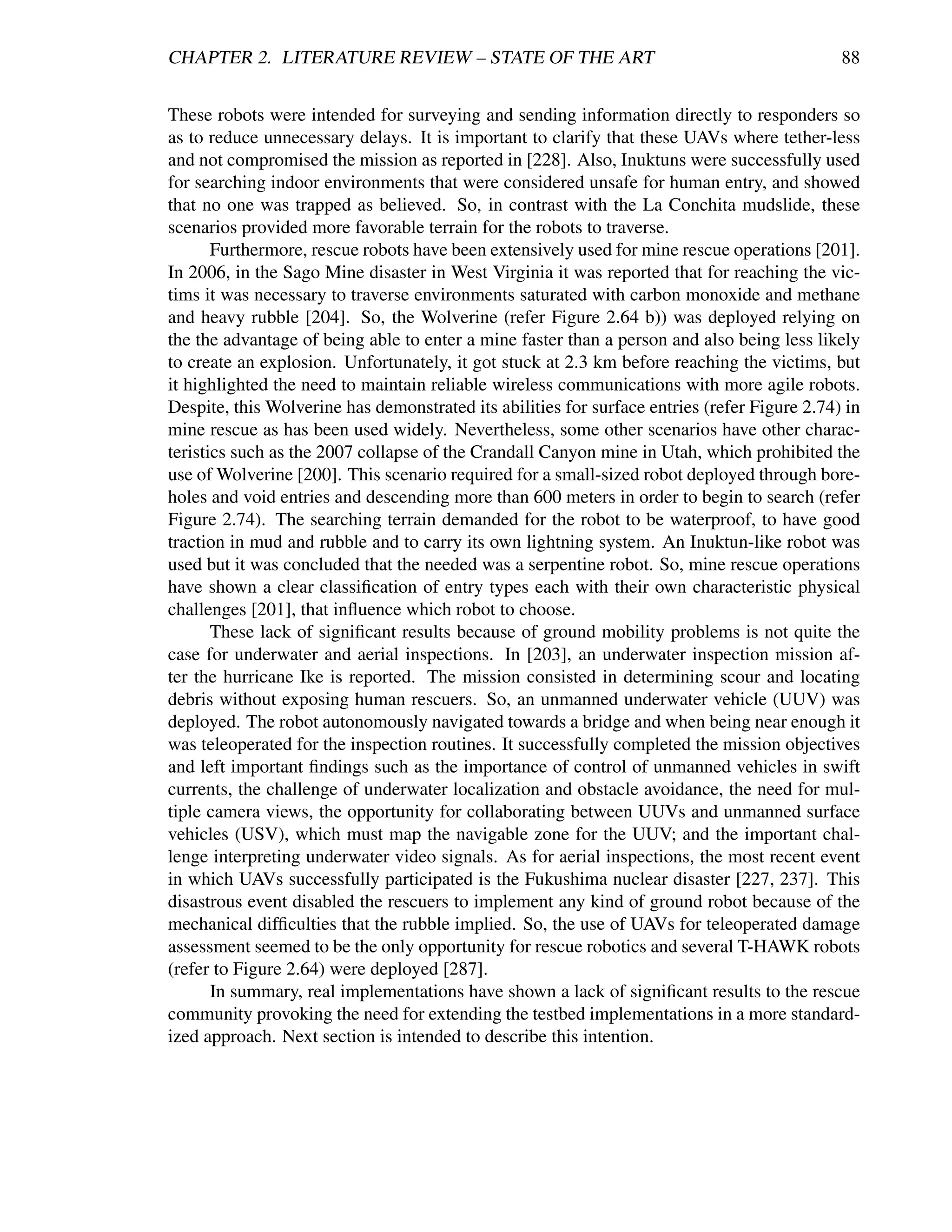 CHAPTER 2. LITERATURE REVIEW – STATE OF THE ART                                               88


These robots were intended for surveying and sending information directly to responders so
as to reduce unnecessary delays. It is important to clarify that these UAVs where tether-less
and not compromised the mission as reported in [228]. Also, Inuktuns were successfully used
for searching indoor environments that were considered unsafe for human entry, and showed
that no one was trapped as believed. So, in contrast with the La Conchita mudslide, these
scenarios provided more favorable terrain for the robots to traverse.
       Furthermore, rescue robots have been extensively used for mine rescue operations [201].
In 2006, in the Sago Mine disaster in West Virginia it was reported that for reaching the vic-
tims it was necessary to traverse environments saturated with carbon monoxide and methane
and heavy rubble [204]. So, the Wolverine (refer Figure 2.64 b)) was deployed relying on
the the advantage of being able to enter a mine faster than a person and also being less likely
to create an explosion. Unfortunately, it got stuck at 2.3 km before reaching the victims, but
it highlighted the need to maintain reliable wireless communications with more agile robots.
Despite, this Wolverine has demonstrated its abilities for surface entries (refer Figure 2.74) in
mine rescue as has been used widely. Nevertheless, some other scenarios have other charac-
teristics such as the 2007 collapse of the Crandall Canyon mine in Utah, which prohibited the
use of Wolverine [200]. This scenario required for a small-sized robot deployed through bore-
holes and void entries and descending more than 600 meters in order to begin to search (refer
Figure 2.74). The searching terrain demanded for the robot to be waterproof, to have good
traction in mud and rubble and to carry its own lightning system. An Inuktun-like robot was
used but it was concluded that the needed was a serpentine robot. So, mine rescue operations
have shown a clear classiﬁcation of entry types each with their own characteristic physical
challenges [201], that inﬂuence which robot to choose.
       These lack of signiﬁcant results because of ground mobility problems is not quite the
case for underwater and aerial inspections. In [203], an underwater inspection mission af-
ter the hurricane Ike is reported. The mission consisted in determining scour and locating
debris without exposing human rescuers. So, an unmanned underwater vehicle (UUV) was
deployed. The robot autonomously navigated towards a bridge and when being near enough it
was teleoperated for the inspection routines. It successfully completed the mission objectives
and left important ﬁndings such as the importance of control of unmanned vehicles in swift
currents, the challenge of underwater localization and obstacle avoidance, the need for mul-
tiple camera views, the opportunity for collaborating between UUVs and unmanned surface
vehicles (USV), which must map the navigable zone for the UUV; and the important chal-
lenge interpreting underwater video signals. As for aerial inspections, the most recent event
in which UAVs successfully participated is the Fukushima nuclear disaster [227, 237]. This
disastrous event disabled the rescuers to implement any kind of ground robot because of the
mechanical difﬁculties that the rubble implied. So, the use of UAVs for teleoperated damage
assessment seemed to be the only opportunity for rescue robotics and several T-HAWK robots
(refer to Figure 2.64) were deployed [287].
       In summary, real implementations have shown a lack of signiﬁcant results to the rescue
community provoking the need for extending the testbed implementations in a more standard-
ized approach. Next section is intended to describe this intention.
 