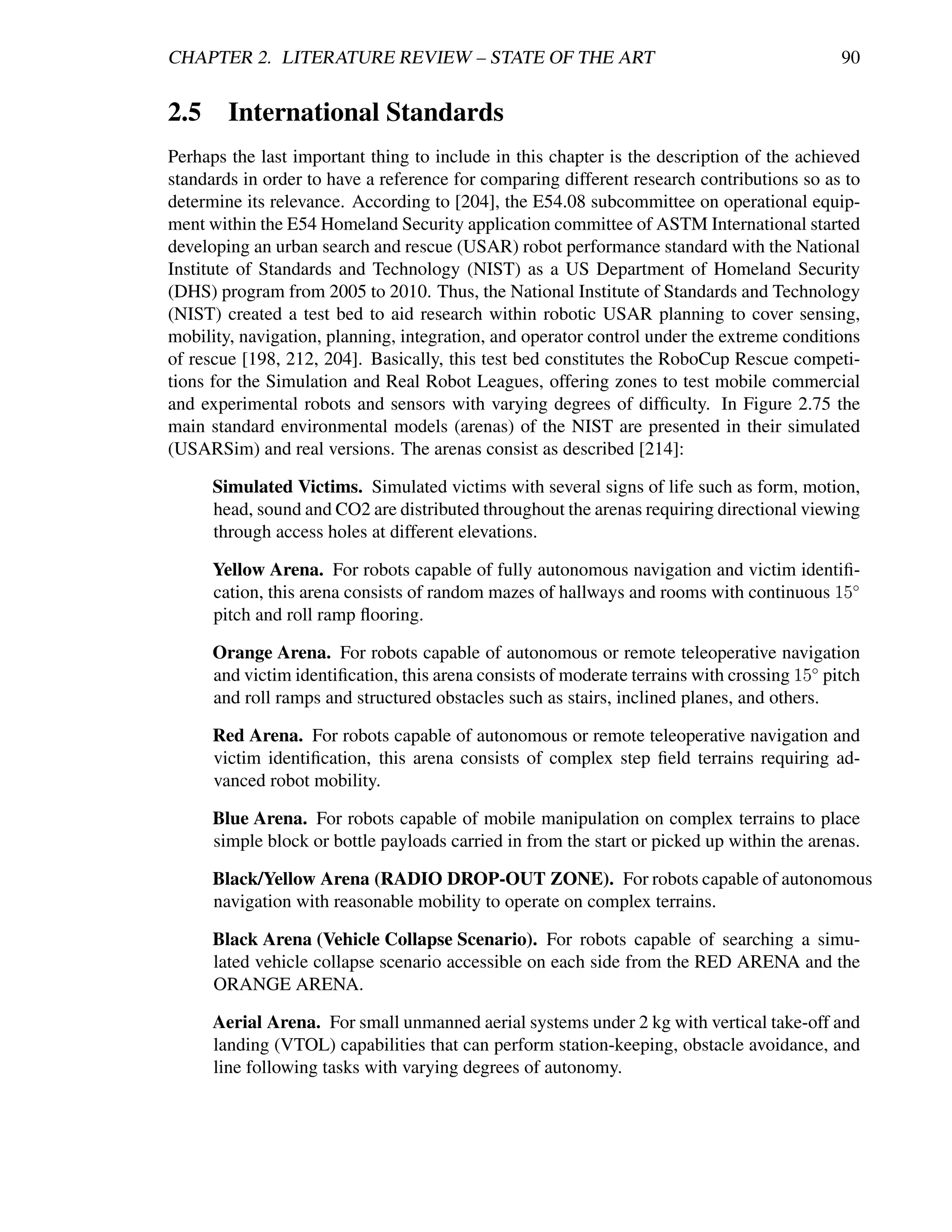 CHAPTER 2. LITERATURE REVIEW – STATE OF THE ART                                              90


2.5 International Standards
Perhaps the last important thing to include in this chapter is the description of the achieved
standards in order to have a reference for comparing different research contributions so as to
determine its relevance. According to [204], the E54.08 subcommittee on operational equip-
ment within the E54 Homeland Security application committee of ASTM International started
developing an urban search and rescue (USAR) robot performance standard with the National
Institute of Standards and Technology (NIST) as a US Department of Homeland Security
(DHS) program from 2005 to 2010. Thus, the National Institute of Standards and Technology
(NIST) created a test bed to aid research within robotic USAR planning to cover sensing,
mobility, navigation, planning, integration, and operator control under the extreme conditions
of rescue [198, 212, 204]. Basically, this test bed constitutes the RoboCup Rescue competi-
tions for the Simulation and Real Robot Leagues, offering zones to test mobile commercial
and experimental robots and sensors with varying degrees of difﬁculty. In Figure 2.75 the
main standard environmental models (arenas) of the NIST are presented in their simulated
(USARSim) and real versions. The arenas consist as described [214]:

      Simulated Victims. Simulated victims with several signs of life such as form, motion,
      head, sound and CO2 are distributed throughout the arenas requiring directional viewing
      through access holes at different elevations.

      Yellow Arena. For robots capable of fully autonomous navigation and victim identiﬁ-
      cation, this arena consists of random mazes of hallways and rooms with continuous 15◦
      pitch and roll ramp ﬂooring.

      Orange Arena. For robots capable of autonomous or remote teleoperative navigation
      and victim identiﬁcation, this arena consists of moderate terrains with crossing 15◦ pitch
      and roll ramps and structured obstacles such as stairs, inclined planes, and others.

      Red Arena. For robots capable of autonomous or remote teleoperative navigation and
      victim identiﬁcation, this arena consists of complex step ﬁeld terrains requiring ad-
      vanced robot mobility.

      Blue Arena. For robots capable of mobile manipulation on complex terrains to place
      simple block or bottle payloads carried in from the start or picked up within the arenas.

      Black/Yellow Arena (RADIO DROP-OUT ZONE). For robots capable of autonomous
      navigation with reasonable mobility to operate on complex terrains.

      Black Arena (Vehicle Collapse Scenario). For robots capable of searching a simu-
      lated vehicle collapse scenario accessible on each side from the RED ARENA and the
      ORANGE ARENA.

      Aerial Arena. For small unmanned aerial systems under 2 kg with vertical take-off and
      landing (VTOL) capabilities that can perform station-keeping, obstacle avoidance, and
      line following tasks with varying degrees of autonomy.
 