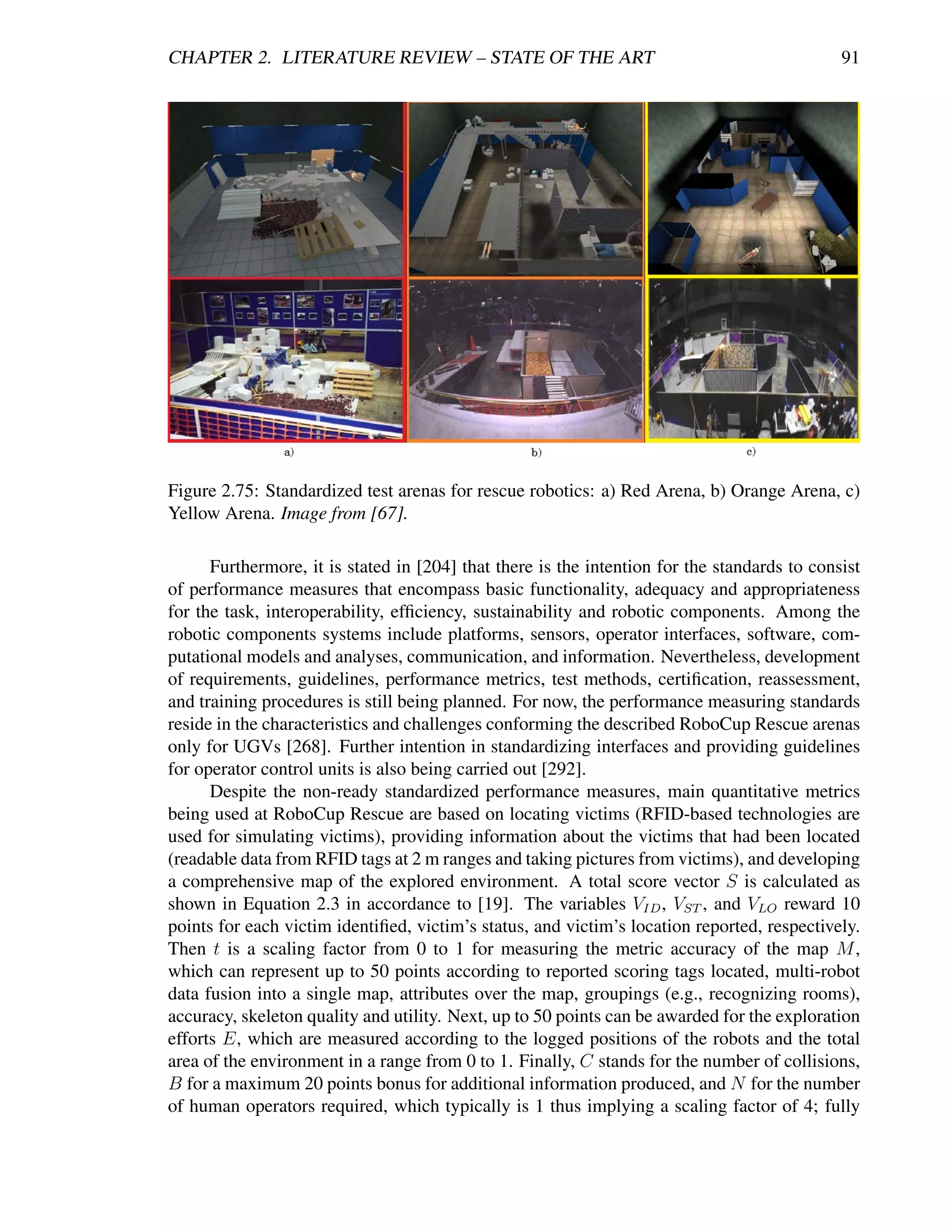 CHAPTER 2. LITERATURE REVIEW – STATE OF THE ART                                               91




Figure 2.75: Standardized test arenas for rescue robotics: a) Red Arena, b) Orange Arena, c)
Yellow Arena. Image from [67].

      Furthermore, it is stated in [204] that there is the intention for the standards to consist
of performance measures that encompass basic functionality, adequacy and appropriateness
for the task, interoperability, efﬁciency, sustainability and robotic components. Among the
robotic components systems include platforms, sensors, operator interfaces, software, com-
putational models and analyses, communication, and information. Nevertheless, development
of requirements, guidelines, performance metrics, test methods, certiﬁcation, reassessment,
and training procedures is still being planned. For now, the performance measuring standards
reside in the characteristics and challenges conforming the described RoboCup Rescue arenas
only for UGVs [268]. Further intention in standardizing interfaces and providing guidelines
for operator control units is also being carried out [292].
      Despite the non-ready standardized performance measures, main quantitative metrics
being used at RoboCup Rescue are based on locating victims (RFID-based technologies are
used for simulating victims), providing information about the victims that had been located
(readable data from RFID tags at 2 m ranges and taking pictures from victims), and developing
a comprehensive map of the explored environment. A total score vector S is calculated as
shown in Equation 2.3 in accordance to [19]. The variables VID , VST , and VLO reward 10
points for each victim identiﬁed, victim’s status, and victim’s location reported, respectively.
Then t is a scaling factor from 0 to 1 for measuring the metric accuracy of the map M ,
which can represent up to 50 points according to reported scoring tags located, multi-robot
data fusion into a single map, attributes over the map, groupings (e.g., recognizing rooms),
accuracy, skeleton quality and utility. Next, up to 50 points can be awarded for the exploration
efforts E, which are measured according to the logged positions of the robots and the total
area of the environment in a range from 0 to 1. Finally, C stands for the number of collisions,
B for a maximum 20 points bonus for additional information produced, and N for the number
of human operators required, which typically is 1 thus implying a scaling factor of 4; fully
 