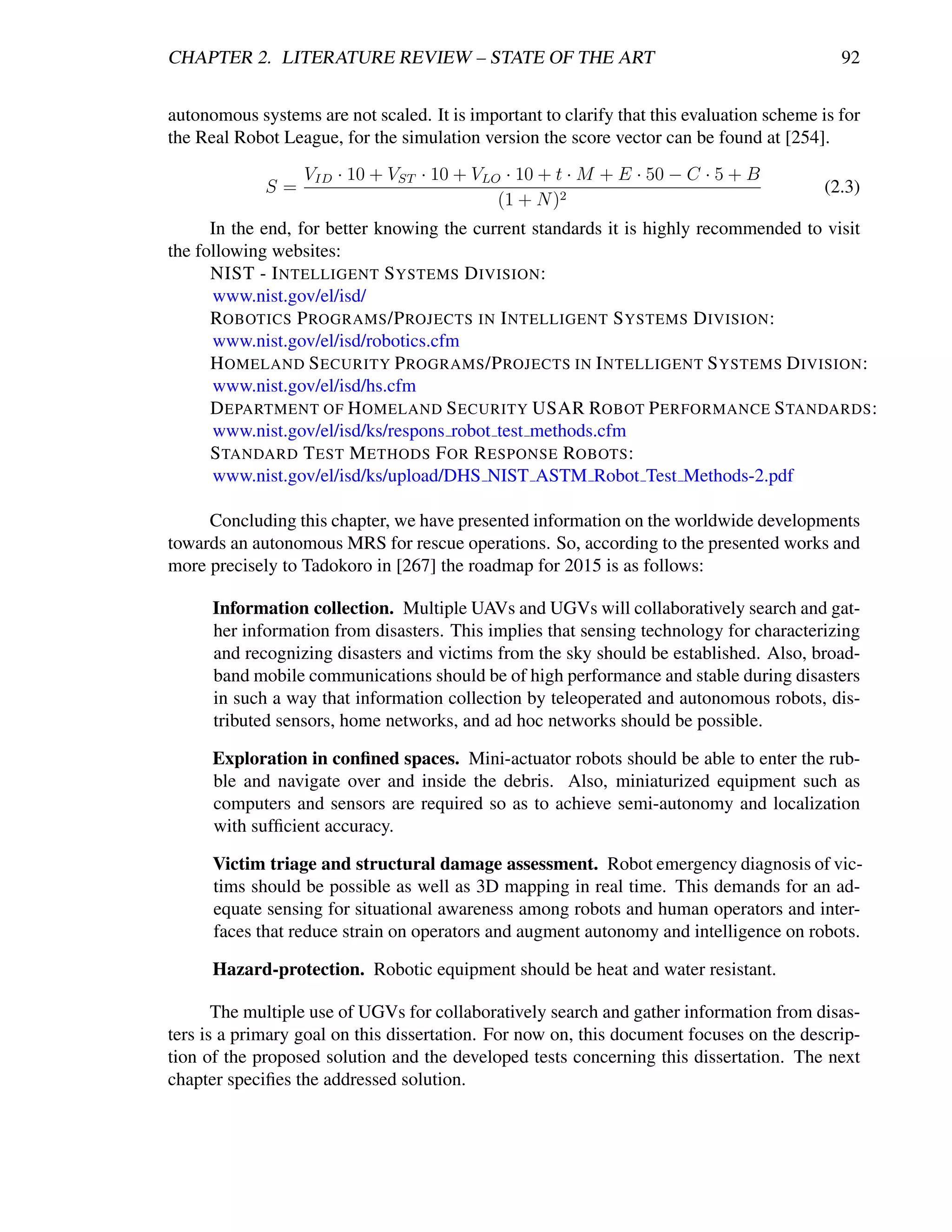 CHAPTER 2. LITERATURE REVIEW – STATE OF THE ART                                              92


autonomous systems are not scaled. It is important to clarify that this evaluation scheme is for
the Real Robot League, for the simulation version the score vector can be found at [254].
                  VID · 10 + VST · 10 + VLO · 10 + t · M + E · 50 − C · 5 + B
             S=                                                                            (2.3)
                                           (1 + N )2
      In the end, for better knowing the current standards it is highly recommended to visit
the following websites:
      NIST - I NTELLIGENT S YSTEMS D IVISION :
      www.nist.gov/el/isd/
      ROBOTICS P ROGRAMS /P ROJECTS IN I NTELLIGENT S YSTEMS D IVISION :
      www.nist.gov/el/isd/robotics.cfm
      H OMELAND S ECURITY P ROGRAMS /P ROJECTS IN I NTELLIGENT S YSTEMS D IVISION :
      www.nist.gov/el/isd/hs.cfm
      D EPARTMENT OF H OMELAND S ECURITY USAR ROBOT P ERFORMANCE S TANDARDS :
      www.nist.gov/el/isd/ks/respons robot test methods.cfm
      S TANDARD T EST M ETHODS F OR R ESPONSE ROBOTS :
      www.nist.gov/el/isd/ks/upload/DHS NIST ASTM Robot Test Methods-2.pdf

     Concluding this chapter, we have presented information on the worldwide developments
towards an autonomous MRS for rescue operations. So, according to the presented works and
more precisely to Tadokoro in [267] the roadmap for 2015 is as follows:

      Information collection. Multiple UAVs and UGVs will collaboratively search and gat-
      her information from disasters. This implies that sensing technology for characterizing
      and recognizing disasters and victims from the sky should be established. Also, broad-
      band mobile communications should be of high performance and stable during disasters
      in such a way that information collection by teleoperated and autonomous robots, dis-
      tributed sensors, home networks, and ad hoc networks should be possible.

      Exploration in conﬁned spaces. Mini-actuator robots should be able to enter the rub-
      ble and navigate over and inside the debris. Also, miniaturized equipment such as
      computers and sensors are required so as to achieve semi-autonomy and localization
      with sufﬁcient accuracy.

      Victim triage and structural damage assessment. Robot emergency diagnosis of vic-
      tims should be possible as well as 3D mapping in real time. This demands for an ad-
      equate sensing for situational awareness among robots and human operators and inter-
      faces that reduce strain on operators and augment autonomy and intelligence on robots.

      Hazard-protection. Robotic equipment should be heat and water resistant.

       The multiple use of UGVs for collaboratively search and gather information from disas-
ters is a primary goal on this dissertation. For now on, this document focuses on the descrip-
tion of the proposed solution and the developed tests concerning this dissertation. The next
chapter speciﬁes the addressed solution.
 