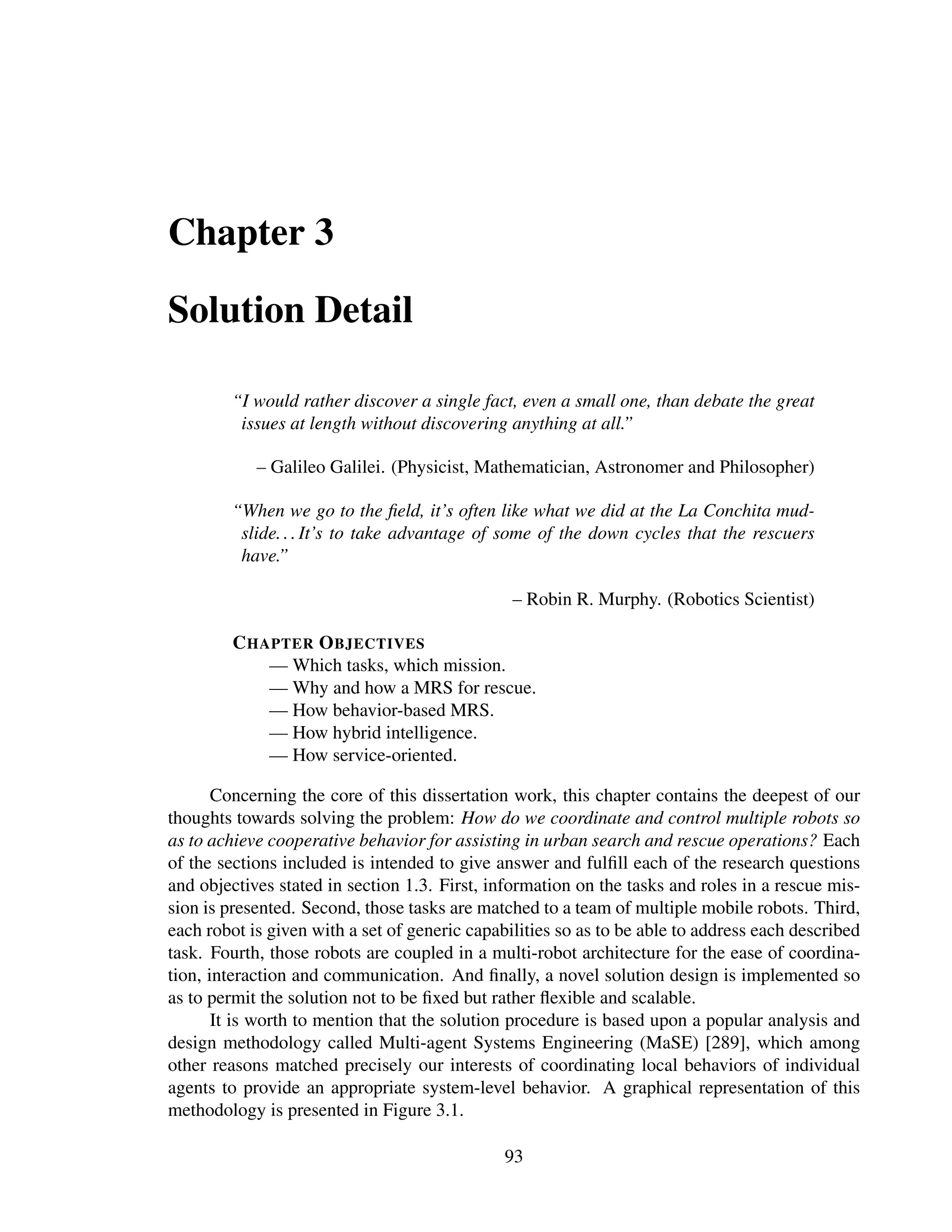 Chapter 3

Solution Detail

        “I would rather discover a single fact, even a small one, than debate the great
         issues at length without discovering anything at all.”

            – Galileo Galilei. (Physicist, Mathematician, Astronomer and Philosopher)

        “When we go to the ﬁeld, it’s often like what we did at the La Conchita mud-
         slide. . . It’s to take advantage of some of the down cycles that the rescuers
         have.”

                                                – Robin R. Murphy. (Robotics Scientist)

         C HAPTER O BJECTIVES
             — Which tasks, which mission.
             — Why and how a MRS for rescue.
             — How behavior-based MRS.
             — How hybrid intelligence.
             — How service-oriented.

       Concerning the core of this dissertation work, this chapter contains the deepest of our
thoughts towards solving the problem: How do we coordinate and control multiple robots so
as to achieve cooperative behavior for assisting in urban search and rescue operations? Each
of the sections included is intended to give answer and fulﬁll each of the research questions
and objectives stated in section 1.3. First, information on the tasks and roles in a rescue mis-
sion is presented. Second, those tasks are matched to a team of multiple mobile robots. Third,
each robot is given with a set of generic capabilities so as to be able to address each described
task. Fourth, those robots are coupled in a multi-robot architecture for the ease of coordina-
tion, interaction and communication. And ﬁnally, a novel solution design is implemented so
as to permit the solution not to be ﬁxed but rather ﬂexible and scalable.
       It is worth to mention that the solution procedure is based upon a popular analysis and
design methodology called Multi-agent Systems Engineering (MaSE) [289], which among
other reasons matched precisely our interests of coordinating local behaviors of individual
agents to provide an appropriate system-level behavior. A graphical representation of this
methodology is presented in Figure 3.1.

                                               93
 