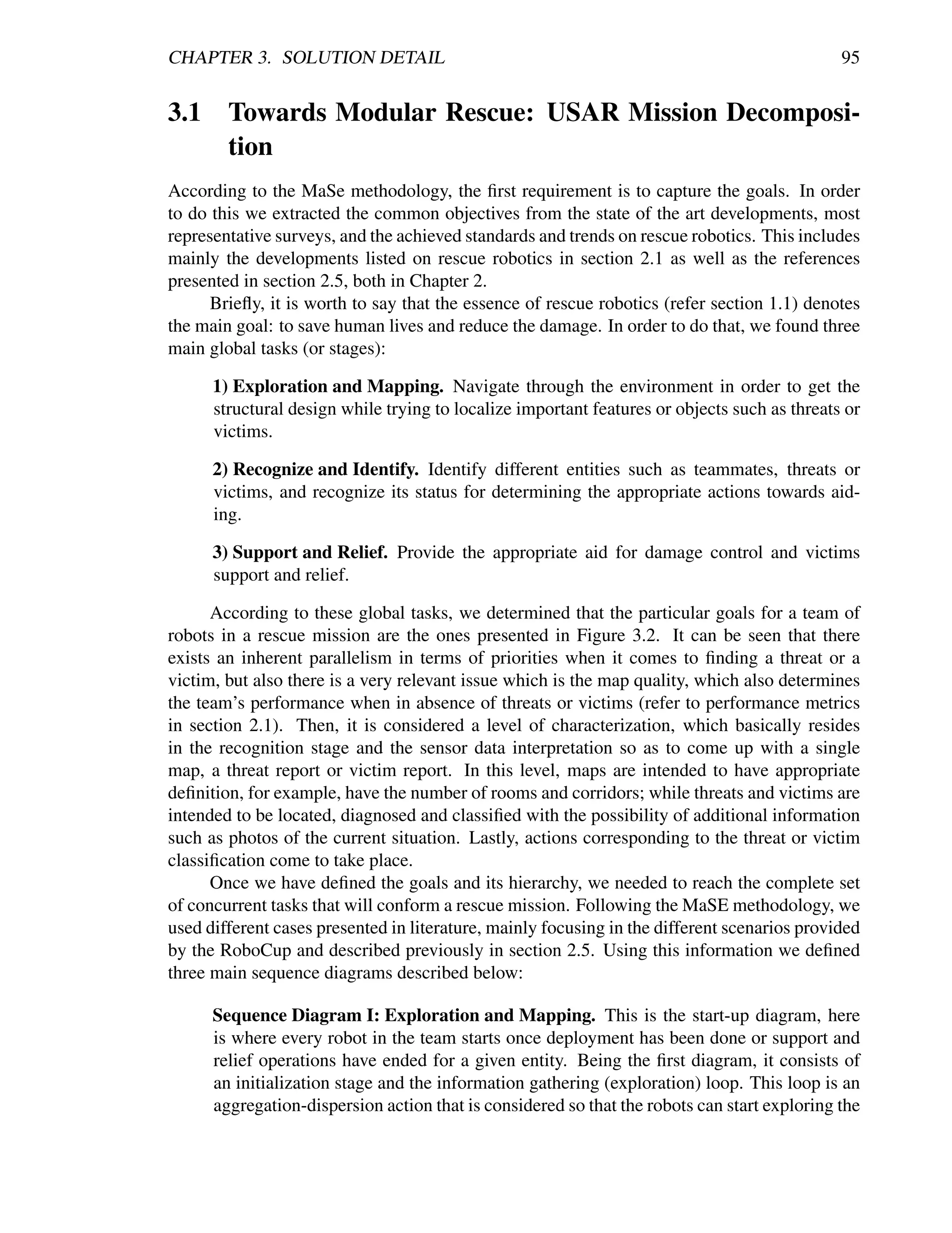 CHAPTER 3. SOLUTION DETAIL                                                                    95


3.1 Towards Modular Rescue: USAR Mission Decomposi-
    tion
According to the MaSe methodology, the ﬁrst requirement is to capture the goals. In order
to do this we extracted the common objectives from the state of the art developments, most
representative surveys, and the achieved standards and trends on rescue robotics. This includes
mainly the developments listed on rescue robotics in section 2.1 as well as the references
presented in section 2.5, both in Chapter 2.
      Brieﬂy, it is worth to say that the essence of rescue robotics (refer section 1.1) denotes
the main goal: to save human lives and reduce the damage. In order to do that, we found three
main global tasks (or stages):

      1) Exploration and Mapping. Navigate through the environment in order to get the
      structural design while trying to localize important features or objects such as threats or
      victims.

      2) Recognize and Identify. Identify different entities such as teammates, threats or
      victims, and recognize its status for determining the appropriate actions towards aid-
      ing.

      3) Support and Relief. Provide the appropriate aid for damage control and victims
      support and relief.

      According to these global tasks, we determined that the particular goals for a team of
robots in a rescue mission are the ones presented in Figure 3.2. It can be seen that there
exists an inherent parallelism in terms of priorities when it comes to ﬁnding a threat or a
victim, but also there is a very relevant issue which is the map quality, which also determines
the team’s performance when in absence of threats or victims (refer to performance metrics
in section 2.1). Then, it is considered a level of characterization, which basically resides
in the recognition stage and the sensor data interpretation so as to come up with a single
map, a threat report or victim report. In this level, maps are intended to have appropriate
deﬁnition, for example, have the number of rooms and corridors; while threats and victims are
intended to be located, diagnosed and classiﬁed with the possibility of additional information
such as photos of the current situation. Lastly, actions corresponding to the threat or victim
classiﬁcation come to take place.
      Once we have deﬁned the goals and its hierarchy, we needed to reach the complete set
of concurrent tasks that will conform a rescue mission. Following the MaSE methodology, we
used different cases presented in literature, mainly focusing in the different scenarios provided
by the RoboCup and described previously in section 2.5. Using this information we deﬁned
three main sequence diagrams described below:

      Sequence Diagram I: Exploration and Mapping. This is the start-up diagram, here
      is where every robot in the team starts once deployment has been done or support and
      relief operations have ended for a given entity. Being the ﬁrst diagram, it consists of
      an initialization stage and the information gathering (exploration) loop. This loop is an
      aggregation-dispersion action that is considered so that the robots can start exploring the
 