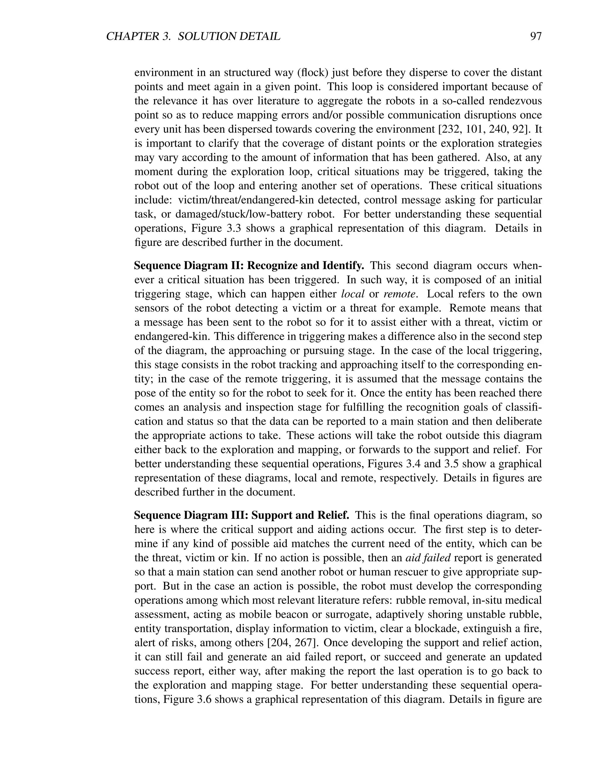 CHAPTER 3. SOLUTION DETAIL                                                                  97


    environment in an structured way (ﬂock) just before they disperse to cover the distant
    points and meet again in a given point. This loop is considered important because of
    the relevance it has over literature to aggregate the robots in a so-called rendezvous
    point so as to reduce mapping errors and/or possible communication disruptions once
    every unit has been dispersed towards covering the environment [232, 101, 240, 92]. It
    is important to clarify that the coverage of distant points or the exploration strategies
    may vary according to the amount of information that has been gathered. Also, at any
    moment during the exploration loop, critical situations may be triggered, taking the
    robot out of the loop and entering another set of operations. These critical situations
    include: victim/threat/endangered-kin detected, control message asking for particular
    task, or damaged/stuck/low-battery robot. For better understanding these sequential
    operations, Figure 3.3 shows a graphical representation of this diagram. Details in
    ﬁgure are described further in the document.
    Sequence Diagram II: Recognize and Identify. This second diagram occurs when-
    ever a critical situation has been triggered. In such way, it is composed of an initial
    triggering stage, which can happen either local or remote. Local refers to the own
    sensors of the robot detecting a victim or a threat for example. Remote means that
    a message has been sent to the robot so for it to assist either with a threat, victim or
    endangered-kin. This difference in triggering makes a difference also in the second step
    of the diagram, the approaching or pursuing stage. In the case of the local triggering,
    this stage consists in the robot tracking and approaching itself to the corresponding en-
    tity; in the case of the remote triggering, it is assumed that the message contains the
    pose of the entity so for the robot to seek for it. Once the entity has been reached there
    comes an analysis and inspection stage for fulﬁlling the recognition goals of classiﬁ-
    cation and status so that the data can be reported to a main station and then deliberate
    the appropriate actions to take. These actions will take the robot outside this diagram
    either back to the exploration and mapping, or forwards to the support and relief. For
    better understanding these sequential operations, Figures 3.4 and 3.5 show a graphical
    representation of these diagrams, local and remote, respectively. Details in ﬁgures are
    described further in the document.
    Sequence Diagram III: Support and Relief. This is the ﬁnal operations diagram, so
    here is where the critical support and aiding actions occur. The ﬁrst step is to deter-
    mine if any kind of possible aid matches the current need of the entity, which can be
    the threat, victim or kin. If no action is possible, then an aid failed report is generated
    so that a main station can send another robot or human rescuer to give appropriate sup-
    port. But in the case an action is possible, the robot must develop the corresponding
    operations among which most relevant literature refers: rubble removal, in-situ medical
    assessment, acting as mobile beacon or surrogate, adaptively shoring unstable rubble,
    entity transportation, display information to victim, clear a blockade, extinguish a ﬁre,
    alert of risks, among others [204, 267]. Once developing the support and relief action,
    it can still fail and generate an aid failed report, or succeed and generate an updated
    success report, either way, after making the report the last operation is to go back to
    the exploration and mapping stage. For better understanding these sequential opera-
    tions, Figure 3.6 shows a graphical representation of this diagram. Details in ﬁgure are
 
