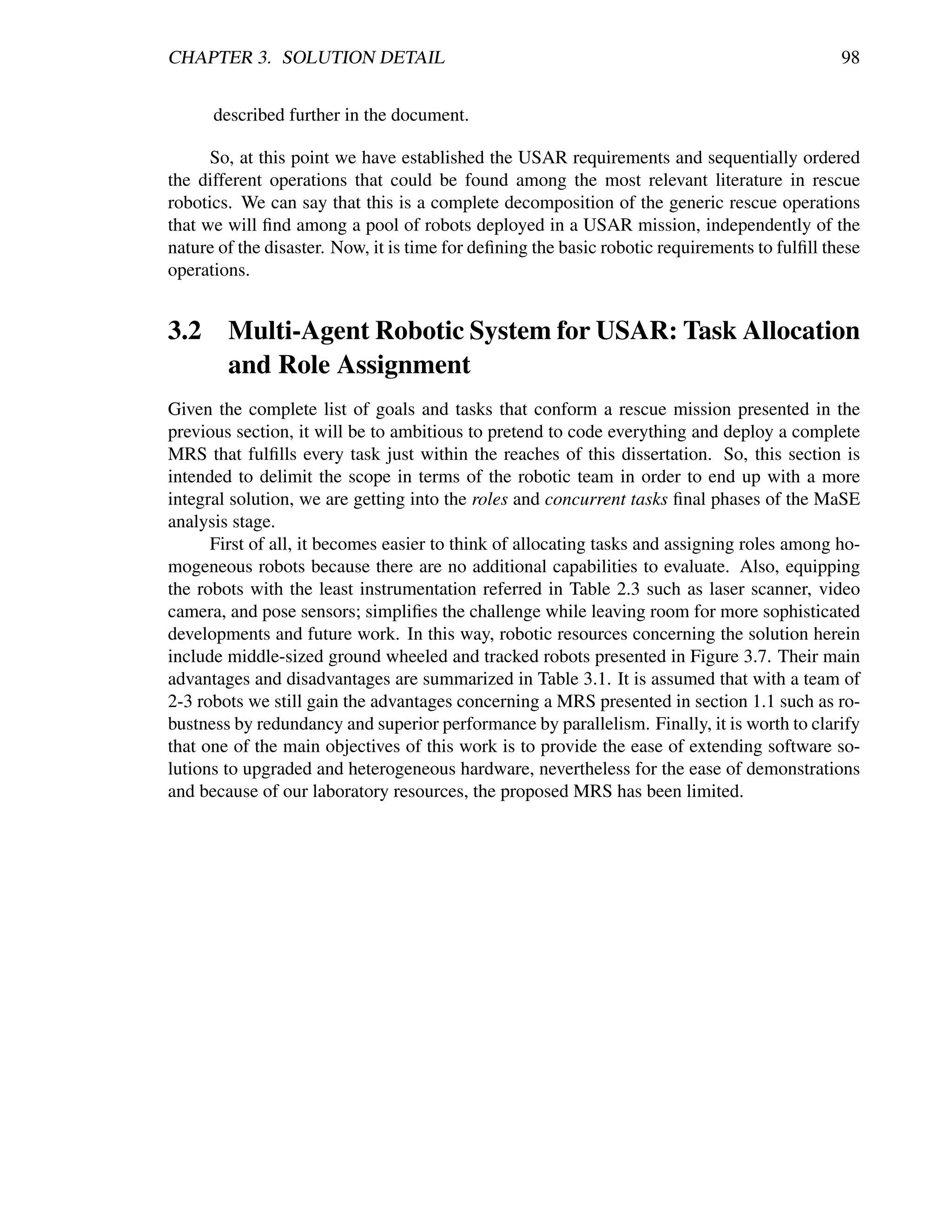 CHAPTER 3. SOLUTION DETAIL                                                                     98


      described further in the document.

      So, at this point we have established the USAR requirements and sequentially ordered
the different operations that could be found among the most relevant literature in rescue
robotics. We can say that this is a complete decomposition of the generic rescue operations
that we will ﬁnd among a pool of robots deployed in a USAR mission, independently of the
nature of the disaster. Now, it is time for deﬁning the basic robotic requirements to fulﬁll these
operations.


3.2 Multi-Agent Robotic System for USAR: Task Allocation
    and Role Assignment
Given the complete list of goals and tasks that conform a rescue mission presented in the
previous section, it will be to ambitious to pretend to code everything and deploy a complete
MRS that fulﬁlls every task just within the reaches of this dissertation. So, this section is
intended to delimit the scope in terms of the robotic team in order to end up with a more
integral solution, we are getting into the roles and concurrent tasks ﬁnal phases of the MaSE
analysis stage.
      First of all, it becomes easier to think of allocating tasks and assigning roles among ho-
mogeneous robots because there are no additional capabilities to evaluate. Also, equipping
the robots with the least instrumentation referred in Table 2.3 such as laser scanner, video
camera, and pose sensors; simpliﬁes the challenge while leaving room for more sophisticated
developments and future work. In this way, robotic resources concerning the solution herein
include middle-sized ground wheeled and tracked robots presented in Figure 3.7. Their main
advantages and disadvantages are summarized in Table 3.1. It is assumed that with a team of
2-3 robots we still gain the advantages concerning a MRS presented in section 1.1 such as ro-
bustness by redundancy and superior performance by parallelism. Finally, it is worth to clarify
that one of the main objectives of this work is to provide the ease of extending software so-
lutions to upgraded and heterogeneous hardware, nevertheless for the ease of demonstrations
and because of our laboratory resources, the proposed MRS has been limited.
 