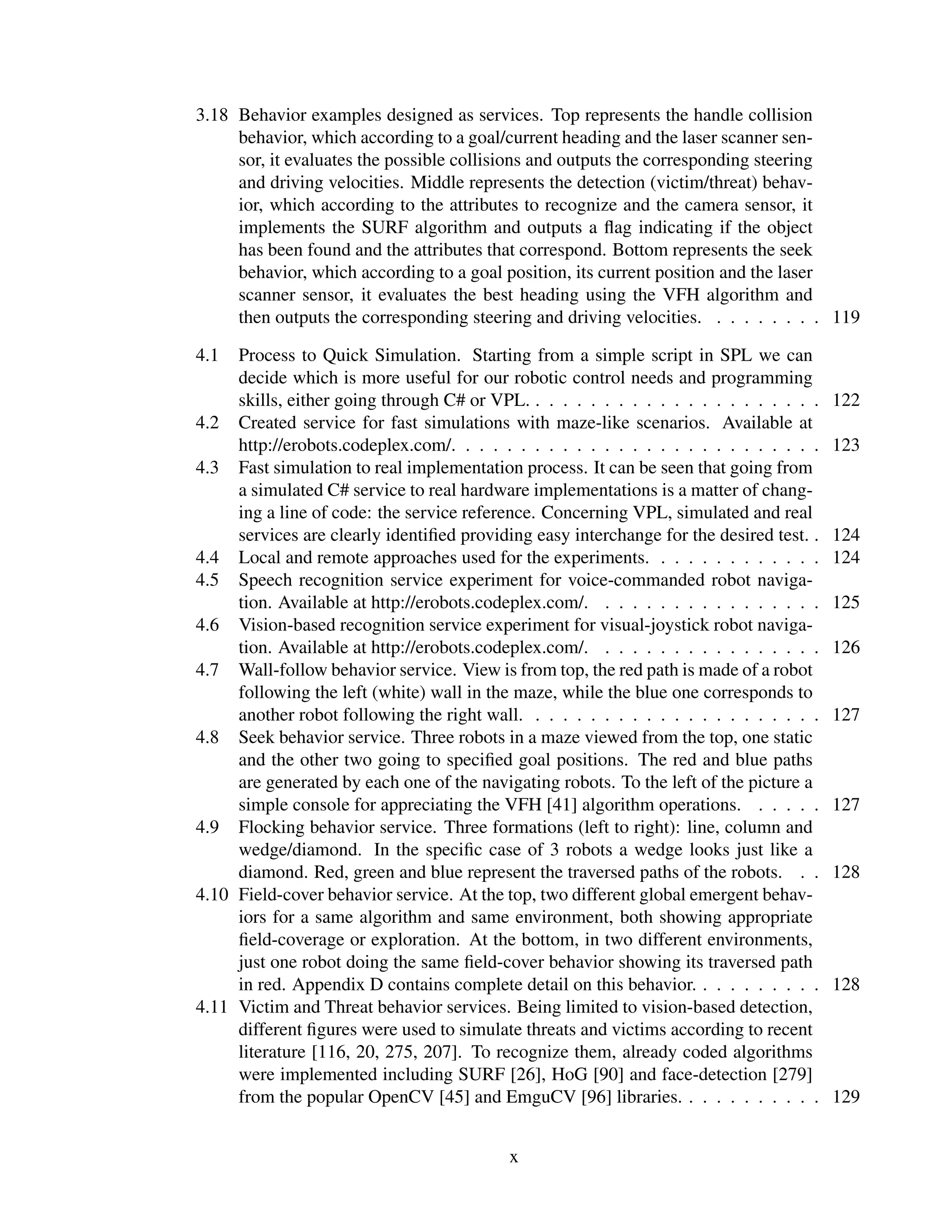 3.18 Behavior examples designed as services. Top represents the handle collision
     behavior, which according to a goal/current heading and the laser scanner sen-
     sor, it evaluates the possible collisions and outputs the corresponding steering
     and driving velocities. Middle represents the detection (victim/threat) behav-
     ior, which according to the attributes to recognize and the camera sensor, it
     implements the SURF algorithm and outputs a ﬂag indicating if the object
     has been found and the attributes that correspond. Bottom represents the seek
     behavior, which according to a goal position, its current position and the laser
     scanner sensor, it evaluates the best heading using the VFH algorithm and
     then outputs the corresponding steering and driving velocities. . . . . . . . . 119

4.1  Process to Quick Simulation. Starting from a simple script in SPL we can
     decide which is more useful for our robotic control needs and programming
     skills, either going through C# or VPL. . . . . . . . . . . . . . . . . . . . . .   122
4.2 Created service for fast simulations with maze-like scenarios. Available at
     http://erobots.codeplex.com/. . . . . . . . . . . . . . . . . . . . . . . . . . .   123
4.3 Fast simulation to real implementation process. It can be seen that going from
     a simulated C# service to real hardware implementations is a matter of chang-
     ing a line of code: the service reference. Concerning VPL, simulated and real
     services are clearly identiﬁed providing easy interchange for the desired test. .   124
4.4 Local and remote approaches used for the experiments. . . . . . . . . . . . .        124
4.5 Speech recognition service experiment for voice-commanded robot naviga-
     tion. Available at http://erobots.codeplex.com/. . . . . . . . . . . . . . . . .    125
4.6 Vision-based recognition service experiment for visual-joystick robot naviga-
     tion. Available at http://erobots.codeplex.com/. . . . . . . . . . . . . . . . .    126
4.7 Wall-follow behavior service. View is from top, the red path is made of a robot
     following the left (white) wall in the maze, while the blue one corresponds to
     another robot following the right wall. . . . . . . . . . . . . . . . . . . . . .   127
4.8 Seek behavior service. Three robots in a maze viewed from the top, one static
     and the other two going to speciﬁed goal positions. The red and blue paths
     are generated by each one of the navigating robots. To the left of the picture a
     simple console for appreciating the VFH [41] algorithm operations. . . . . .        127
4.9 Flocking behavior service. Three formations (left to right): line, column and
     wedge/diamond. In the speciﬁc case of 3 robots a wedge looks just like a
     diamond. Red, green and blue represent the traversed paths of the robots. . .       128
4.10 Field-cover behavior service. At the top, two different global emergent behav-
     iors for a same algorithm and same environment, both showing appropriate
     ﬁeld-coverage or exploration. At the bottom, in two different environments,
     just one robot doing the same ﬁeld-cover behavior showing its traversed path
     in red. Appendix D contains complete detail on this behavior. . . . . . . . . .     128
4.11 Victim and Threat behavior services. Being limited to vision-based detection,
     different ﬁgures were used to simulate threats and victims according to recent
     literature [116, 20, 275, 207]. To recognize them, already coded algorithms
     were implemented including SURF [26], HoG [90] and face-detection [279]
     from the popular OpenCV [45] and EmguCV [96] libraries. . . . . . . . . . .         129


                                           x
 