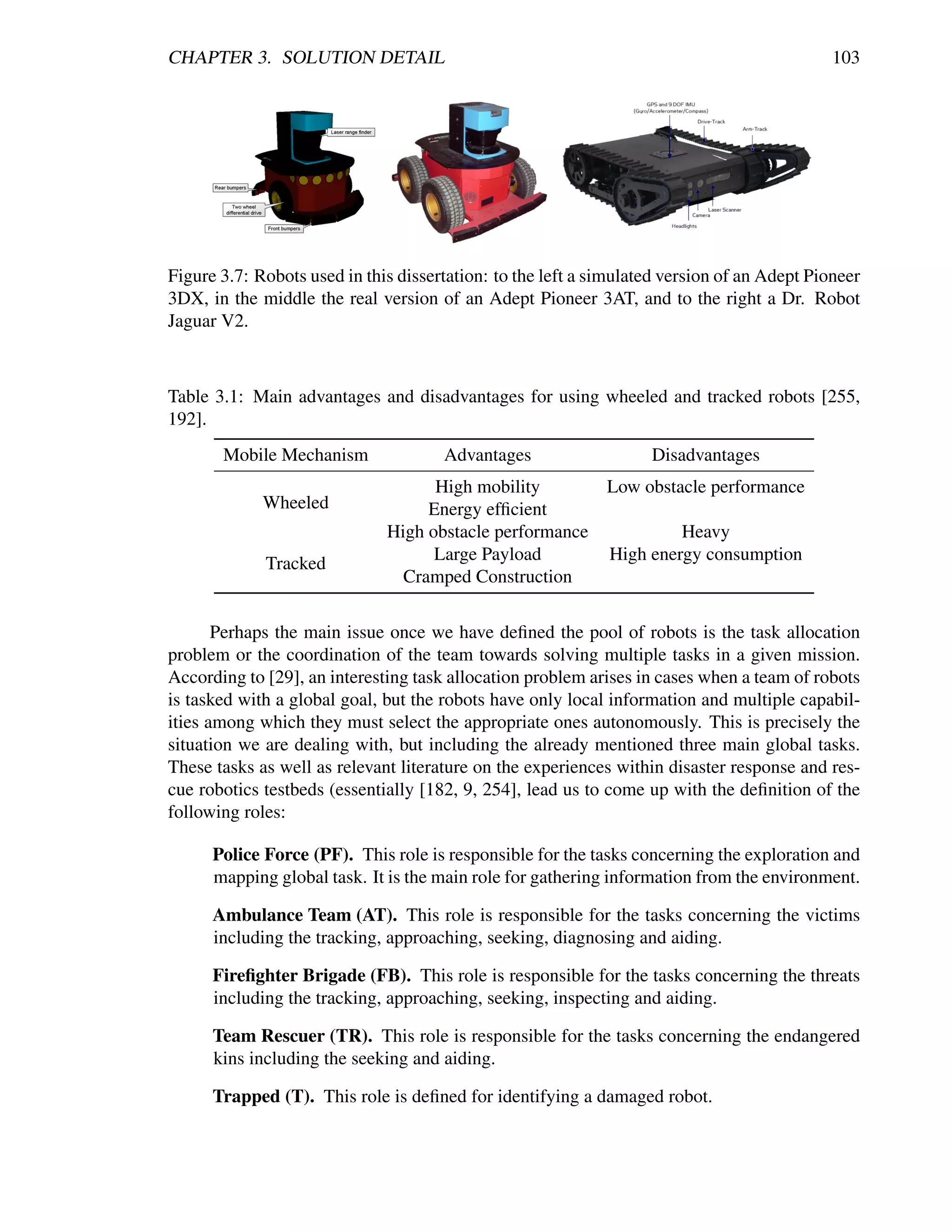 CHAPTER 3. SOLUTION DETAIL                                                                   103




Figure 3.7: Robots used in this dissertation: to the left a simulated version of an Adept Pioneer
3DX, in the middle the real version of an Adept Pioneer 3AT, and to the right a Dr. Robot
Jaguar V2.



Table 3.1: Main advantages and disadvantages for using wheeled and tracked robots [255,
192].
       Mobile Mechanism               Advantages                   Disadvantages
                                    High mobility       Low obstacle performance
             Wheeled               Energy efﬁcient
                              High obstacle performance          Heavy
                                    Large Payload       High energy consumption
             Tracked
                                Cramped Construction

       Perhaps the main issue once we have deﬁned the pool of robots is the task allocation
problem or the coordination of the team towards solving multiple tasks in a given mission.
According to [29], an interesting task allocation problem arises in cases when a team of robots
is tasked with a global goal, but the robots have only local information and multiple capabil-
ities among which they must select the appropriate ones autonomously. This is precisely the
situation we are dealing with, but including the already mentioned three main global tasks.
These tasks as well as relevant literature on the experiences within disaster response and res-
cue robotics testbeds (essentially [182, 9, 254], lead us to come up with the deﬁnition of the
following roles:

      Police Force (PF). This role is responsible for the tasks concerning the exploration and
      mapping global task. It is the main role for gathering information from the environment.

      Ambulance Team (AT). This role is responsible for the tasks concerning the victims
      including the tracking, approaching, seeking, diagnosing and aiding.

      Fireﬁghter Brigade (FB). This role is responsible for the tasks concerning the threats
      including the tracking, approaching, seeking, inspecting and aiding.

      Team Rescuer (TR). This role is responsible for the tasks concerning the endangered
      kins including the seeking and aiding.

      Trapped (T). This role is deﬁned for identifying a damaged robot.
 