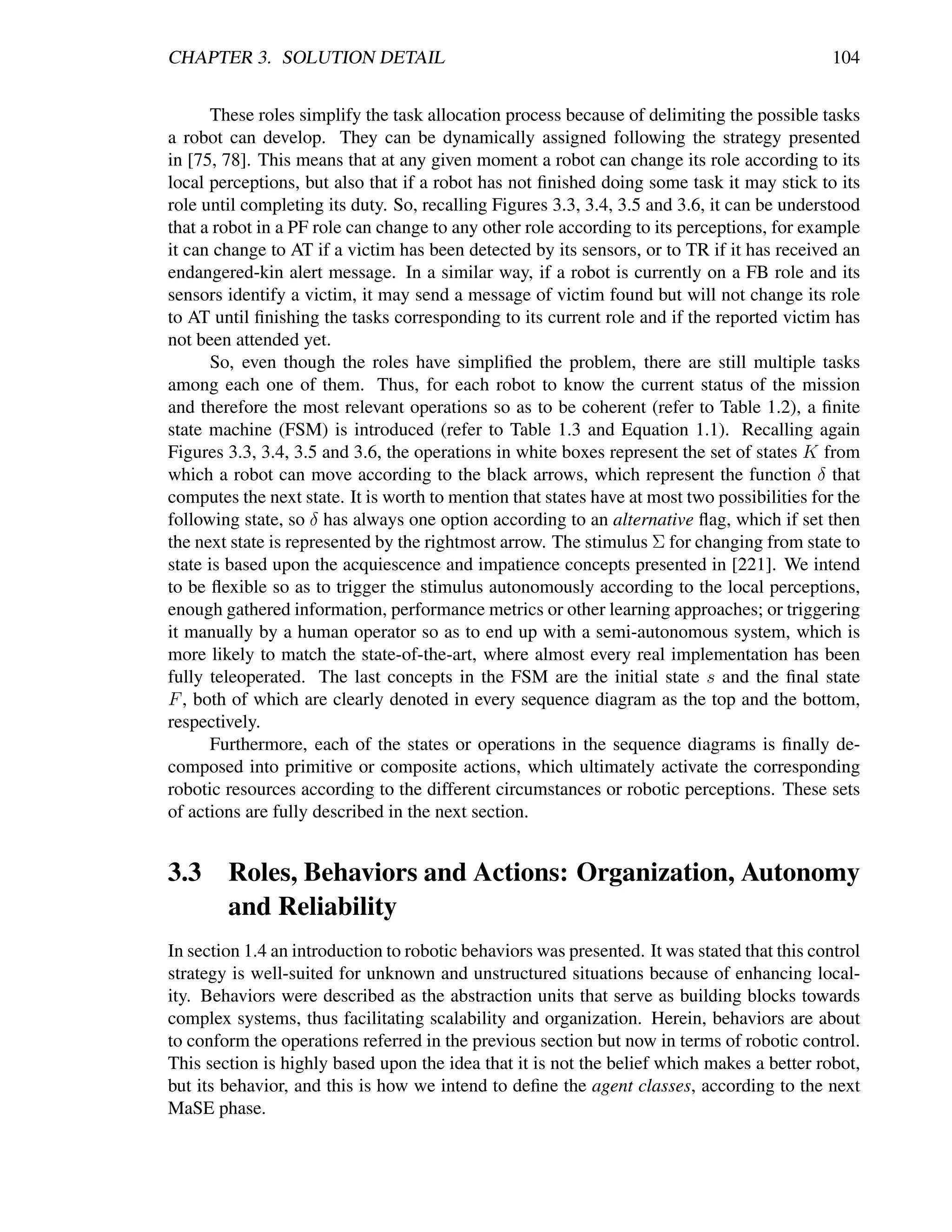 CHAPTER 3. SOLUTION DETAIL                                                                    104


      These roles simplify the task allocation process because of delimiting the possible tasks
a robot can develop. They can be dynamically assigned following the strategy presented
in [75, 78]. This means that at any given moment a robot can change its role according to its
local perceptions, but also that if a robot has not ﬁnished doing some task it may stick to its
role until completing its duty. So, recalling Figures 3.3, 3.4, 3.5 and 3.6, it can be understood
that a robot in a PF role can change to any other role according to its perceptions, for example
it can change to AT if a victim has been detected by its sensors, or to TR if it has received an
endangered-kin alert message. In a similar way, if a robot is currently on a FB role and its
sensors identify a victim, it may send a message of victim found but will not change its role
to AT until ﬁnishing the tasks corresponding to its current role and if the reported victim has
not been attended yet.
      So, even though the roles have simpliﬁed the problem, there are still multiple tasks
among each one of them. Thus, for each robot to know the current status of the mission
and therefore the most relevant operations so as to be coherent (refer to Table 1.2), a ﬁnite
state machine (FSM) is introduced (refer to Table 1.3 and Equation 1.1). Recalling again
Figures 3.3, 3.4, 3.5 and 3.6, the operations in white boxes represent the set of states K from
which a robot can move according to the black arrows, which represent the function δ that
computes the next state. It is worth to mention that states have at most two possibilities for the
following state, so δ has always one option according to an alternative ﬂag, which if set then
the next state is represented by the rightmost arrow. The stimulus Σ for changing from state to
state is based upon the acquiescence and impatience concepts presented in [221]. We intend
to be ﬂexible so as to trigger the stimulus autonomously according to the local perceptions,
enough gathered information, performance metrics or other learning approaches; or triggering
it manually by a human operator so as to end up with a semi-autonomous system, which is
more likely to match the state-of-the-art, where almost every real implementation has been
fully teleoperated. The last concepts in the FSM are the initial state s and the ﬁnal state
F , both of which are clearly denoted in every sequence diagram as the top and the bottom,
respectively.
      Furthermore, each of the states or operations in the sequence diagrams is ﬁnally de-
composed into primitive or composite actions, which ultimately activate the corresponding
robotic resources according to the different circumstances or robotic perceptions. These sets
of actions are fully described in the next section.


3.3 Roles, Behaviors and Actions: Organization, Autonomy
    and Reliability
In section 1.4 an introduction to robotic behaviors was presented. It was stated that this control
strategy is well-suited for unknown and unstructured situations because of enhancing local-
ity. Behaviors were described as the abstraction units that serve as building blocks towards
complex systems, thus facilitating scalability and organization. Herein, behaviors are about
to conform the operations referred in the previous section but now in terms of robotic control.
This section is highly based upon the idea that it is not the belief which makes a better robot,
but its behavior, and this is how we intend to deﬁne the agent classes, according to the next
MaSE phase.
 