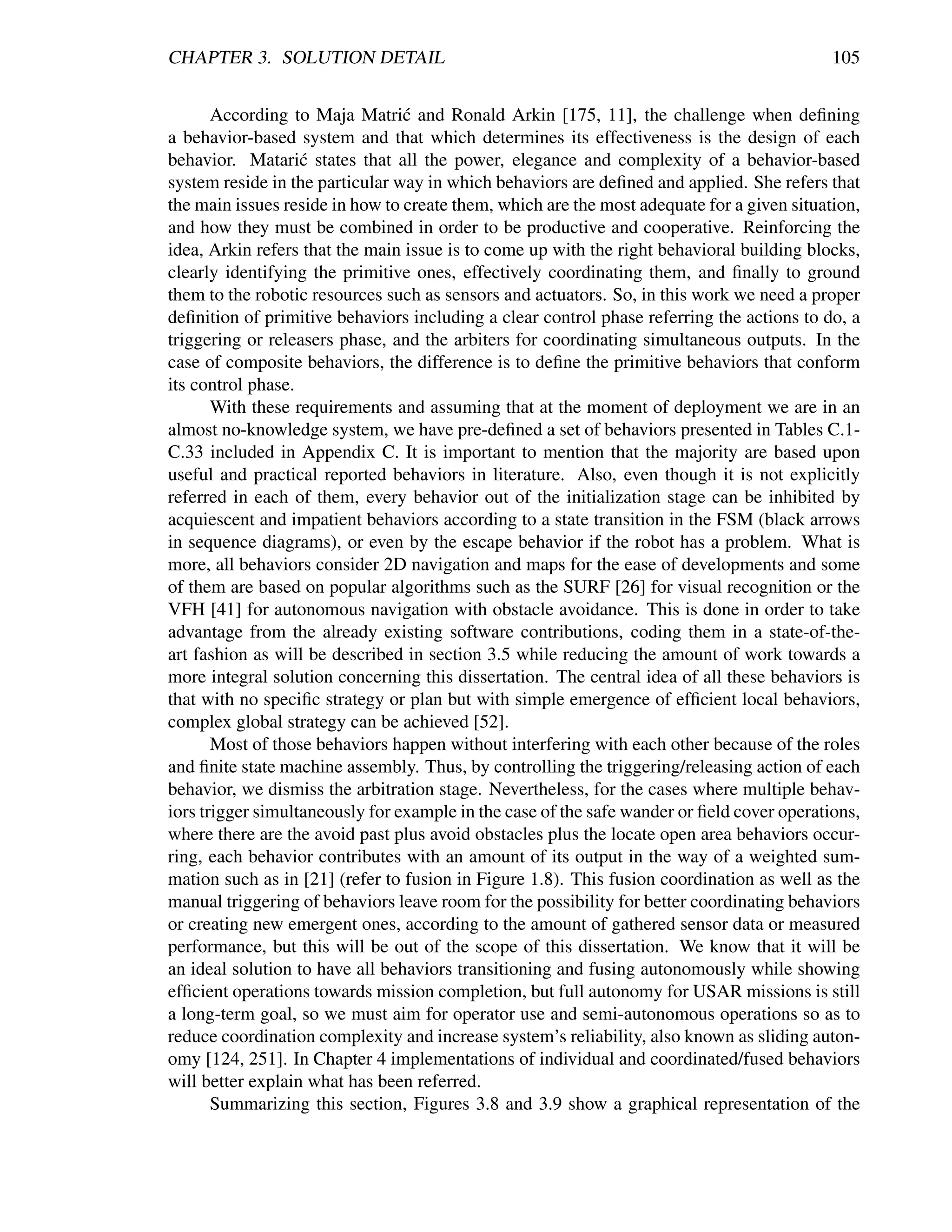 CHAPTER 3. SOLUTION DETAIL                                                                  105


       According to Maja Matri´ and Ronald Arkin [175, 11], the challenge when deﬁning
                                 c
a behavior-based system and that which determines its effectiveness is the design of each
behavior. Matari´ states that all the power, elegance and complexity of a behavior-based
                   c
system reside in the particular way in which behaviors are deﬁned and applied. She refers that
the main issues reside in how to create them, which are the most adequate for a given situation,
and how they must be combined in order to be productive and cooperative. Reinforcing the
idea, Arkin refers that the main issue is to come up with the right behavioral building blocks,
clearly identifying the primitive ones, effectively coordinating them, and ﬁnally to ground
them to the robotic resources such as sensors and actuators. So, in this work we need a proper
deﬁnition of primitive behaviors including a clear control phase referring the actions to do, a
triggering or releasers phase, and the arbiters for coordinating simultaneous outputs. In the
case of composite behaviors, the difference is to deﬁne the primitive behaviors that conform
its control phase.
       With these requirements and assuming that at the moment of deployment we are in an
almost no-knowledge system, we have pre-deﬁned a set of behaviors presented in Tables C.1-
C.33 included in Appendix C. It is important to mention that the majority are based upon
useful and practical reported behaviors in literature. Also, even though it is not explicitly
referred in each of them, every behavior out of the initialization stage can be inhibited by
acquiescent and impatient behaviors according to a state transition in the FSM (black arrows
in sequence diagrams), or even by the escape behavior if the robot has a problem. What is
more, all behaviors consider 2D navigation and maps for the ease of developments and some
of them are based on popular algorithms such as the SURF [26] for visual recognition or the
VFH [41] for autonomous navigation with obstacle avoidance. This is done in order to take
advantage from the already existing software contributions, coding them in a state-of-the-
art fashion as will be described in section 3.5 while reducing the amount of work towards a
more integral solution concerning this dissertation. The central idea of all these behaviors is
that with no speciﬁc strategy or plan but with simple emergence of efﬁcient local behaviors,
complex global strategy can be achieved [52].
       Most of those behaviors happen without interfering with each other because of the roles
and ﬁnite state machine assembly. Thus, by controlling the triggering/releasing action of each
behavior, we dismiss the arbitration stage. Nevertheless, for the cases where multiple behav-
iors trigger simultaneously for example in the case of the safe wander or ﬁeld cover operations,
where there are the avoid past plus avoid obstacles plus the locate open area behaviors occur-
ring, each behavior contributes with an amount of its output in the way of a weighted sum-
mation such as in [21] (refer to fusion in Figure 1.8). This fusion coordination as well as the
manual triggering of behaviors leave room for the possibility for better coordinating behaviors
or creating new emergent ones, according to the amount of gathered sensor data or measured
performance, but this will be out of the scope of this dissertation. We know that it will be
an ideal solution to have all behaviors transitioning and fusing autonomously while showing
efﬁcient operations towards mission completion, but full autonomy for USAR missions is still
a long-term goal, so we must aim for operator use and semi-autonomous operations so as to
reduce coordination complexity and increase system’s reliability, also known as sliding auton-
omy [124, 251]. In Chapter 4 implementations of individual and coordinated/fused behaviors
will better explain what has been referred.
       Summarizing this section, Figures 3.8 and 3.9 show a graphical representation of the
 