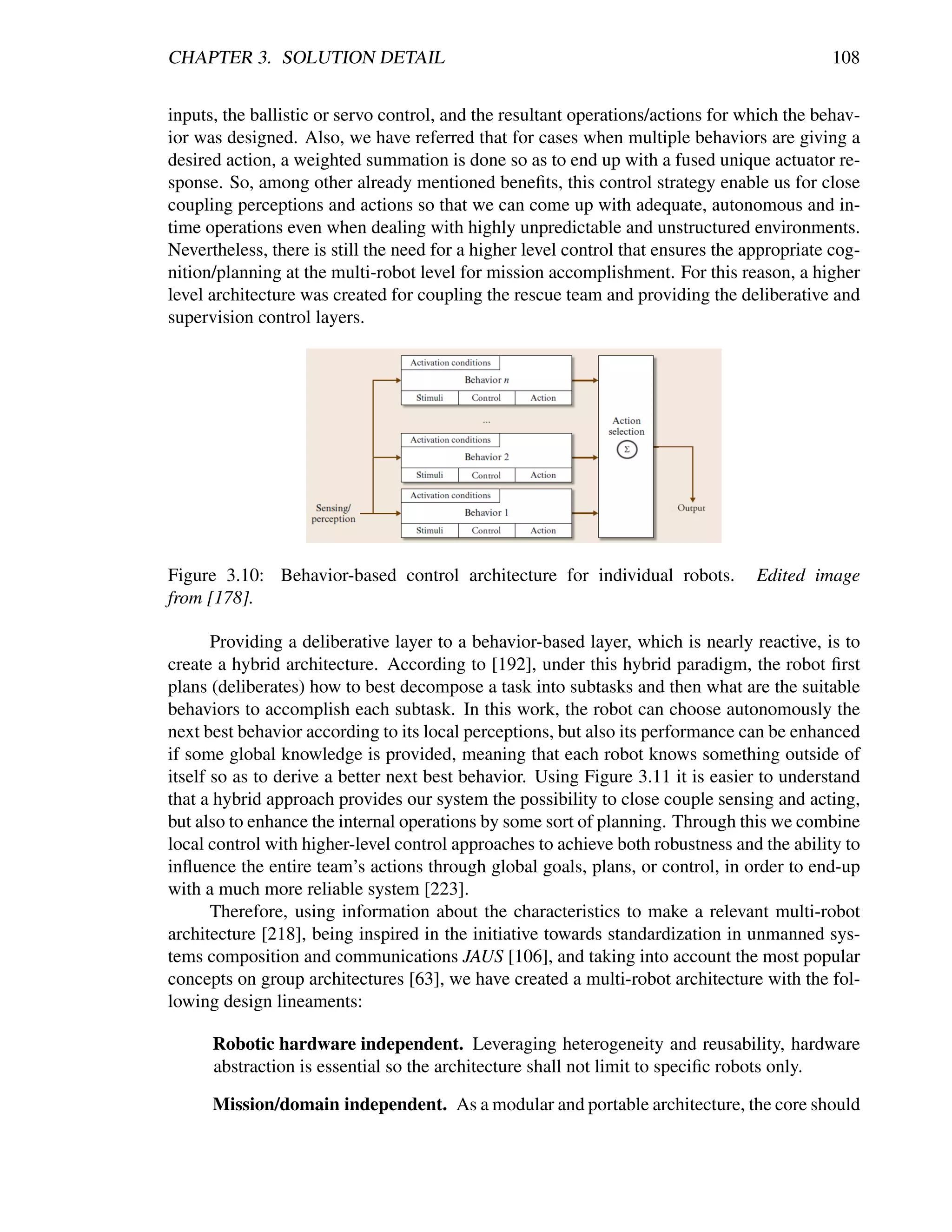 CHAPTER 3. SOLUTION DETAIL                                                                    108


inputs, the ballistic or servo control, and the resultant operations/actions for which the behav-
ior was designed. Also, we have referred that for cases when multiple behaviors are giving a
desired action, a weighted summation is done so as to end up with a fused unique actuator re-
sponse. So, among other already mentioned beneﬁts, this control strategy enable us for close
coupling perceptions and actions so that we can come up with adequate, autonomous and in-
time operations even when dealing with highly unpredictable and unstructured environments.
Nevertheless, there is still the need for a higher level control that ensures the appropriate cog-
nition/planning at the multi-robot level for mission accomplishment. For this reason, a higher
level architecture was created for coupling the rescue team and providing the deliberative and
supervision control layers.




Figure 3.10: Behavior-based control architecture for individual robots.            Edited image
from [178].

       Providing a deliberative layer to a behavior-based layer, which is nearly reactive, is to
create a hybrid architecture. According to [192], under this hybrid paradigm, the robot ﬁrst
plans (deliberates) how to best decompose a task into subtasks and then what are the suitable
behaviors to accomplish each subtask. In this work, the robot can choose autonomously the
next best behavior according to its local perceptions, but also its performance can be enhanced
if some global knowledge is provided, meaning that each robot knows something outside of
itself so as to derive a better next best behavior. Using Figure 3.11 it is easier to understand
that a hybrid approach provides our system the possibility to close couple sensing and acting,
but also to enhance the internal operations by some sort of planning. Through this we combine
local control with higher-level control approaches to achieve both robustness and the ability to
inﬂuence the entire team’s actions through global goals, plans, or control, in order to end-up
with a much more reliable system [223].
       Therefore, using information about the characteristics to make a relevant multi-robot
architecture [218], being inspired in the initiative towards standardization in unmanned sys-
tems composition and communications JAUS [106], and taking into account the most popular
concepts on group architectures [63], we have created a multi-robot architecture with the fol-
lowing design lineaments:

      Robotic hardware independent. Leveraging heterogeneity and reusability, hardware
      abstraction is essential so the architecture shall not limit to speciﬁc robots only.

      Mission/domain independent. As a modular and portable architecture, the core should
 