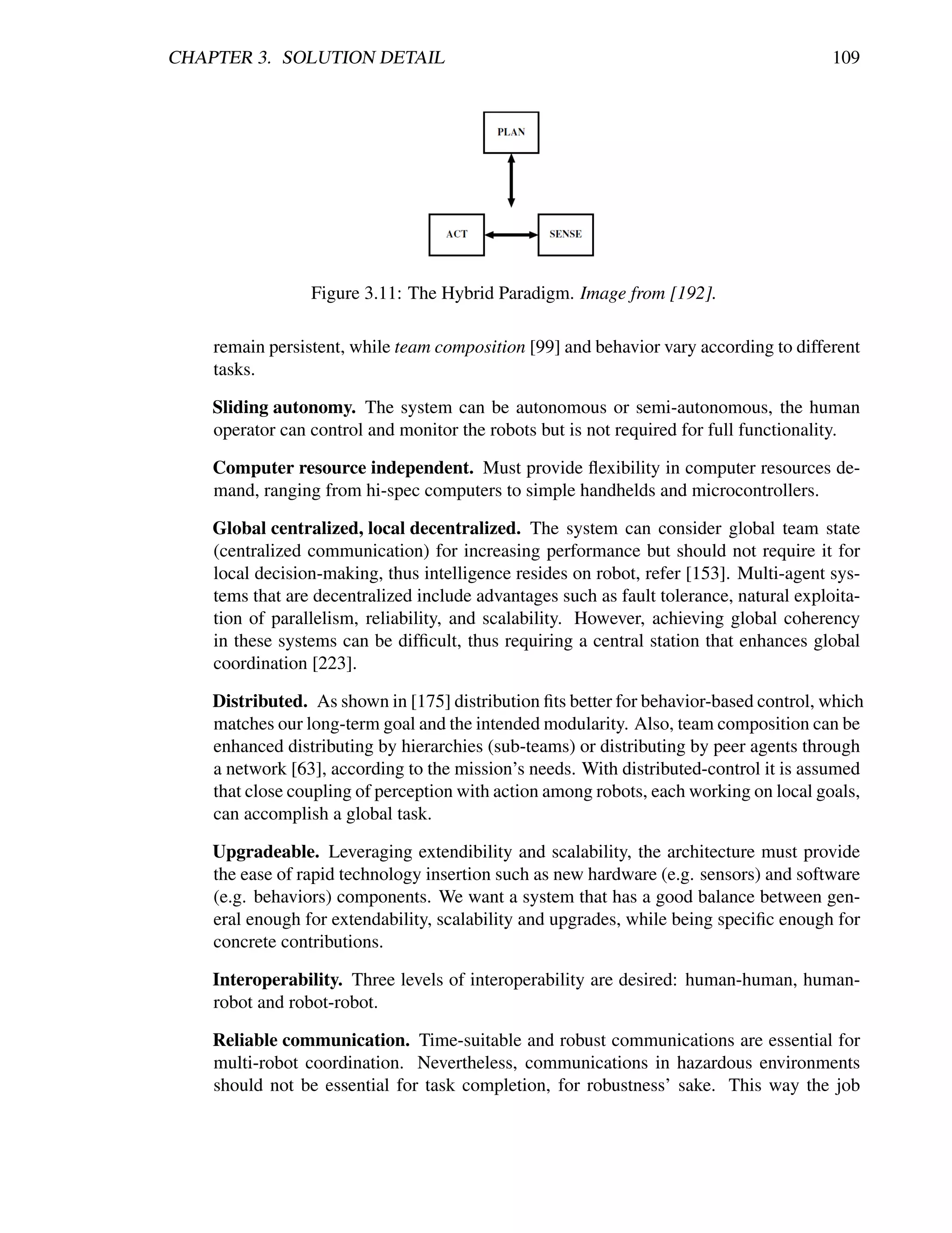 CHAPTER 3. SOLUTION DETAIL                                                               109




                 Figure 3.11: The Hybrid Paradigm. Image from [192].

    remain persistent, while team composition [99] and behavior vary according to different
    tasks.

    Sliding autonomy. The system can be autonomous or semi-autonomous, the human
    operator can control and monitor the robots but is not required for full functionality.

    Computer resource independent. Must provide ﬂexibility in computer resources de-
    mand, ranging from hi-spec computers to simple handhelds and microcontrollers.

    Global centralized, local decentralized. The system can consider global team state
    (centralized communication) for increasing performance but should not require it for
    local decision-making, thus intelligence resides on robot, refer [153]. Multi-agent sys-
    tems that are decentralized include advantages such as fault tolerance, natural exploita-
    tion of parallelism, reliability, and scalability. However, achieving global coherency
    in these systems can be difﬁcult, thus requiring a central station that enhances global
    coordination [223].

    Distributed. As shown in [175] distribution ﬁts better for behavior-based control, which
    matches our long-term goal and the intended modularity. Also, team composition can be
    enhanced distributing by hierarchies (sub-teams) or distributing by peer agents through
    a network [63], according to the mission’s needs. With distributed-control it is assumed
    that close coupling of perception with action among robots, each working on local goals,
    can accomplish a global task.

    Upgradeable. Leveraging extendibility and scalability, the architecture must provide
    the ease of rapid technology insertion such as new hardware (e.g. sensors) and software
    (e.g. behaviors) components. We want a system that has a good balance between gen-
    eral enough for extendability, scalability and upgrades, while being speciﬁc enough for
    concrete contributions.

    Interoperability. Three levels of interoperability are desired: human-human, human-
    robot and robot-robot.

    Reliable communication. Time-suitable and robust communications are essential for
    multi-robot coordination. Nevertheless, communications in hazardous environments
    should not be essential for task completion, for robustness’ sake. This way the job
 