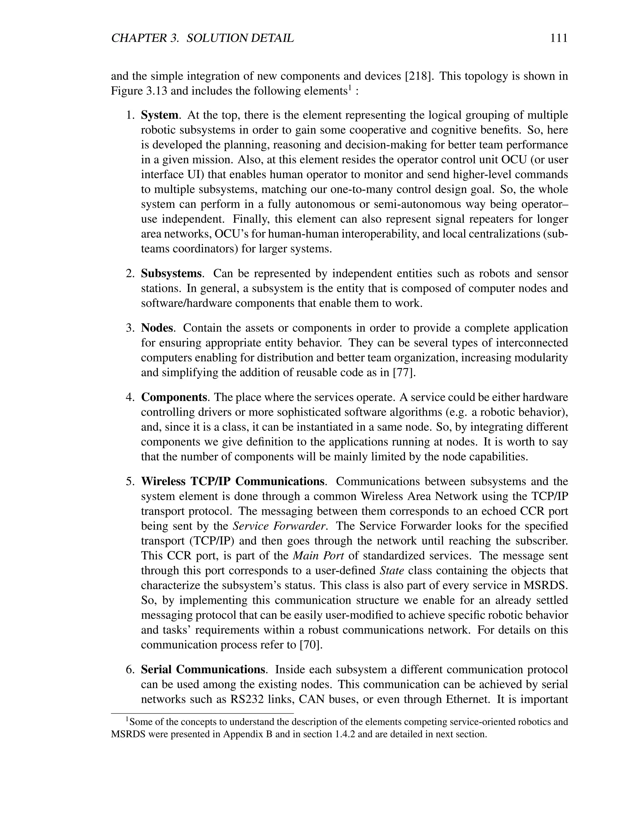 CHAPTER 3. SOLUTION DETAIL                                                                              111


and the simple integration of new components and devices [218]. This topology is shown in
Figure 3.13 and includes the following elements1 :
   1. System. At the top, there is the element representing the logical grouping of multiple
      robotic subsystems in order to gain some cooperative and cognitive beneﬁts. So, here
      is developed the planning, reasoning and decision-making for better team performance
      in a given mission. Also, at this element resides the operator control unit OCU (or user
      interface UI) that enables human operator to monitor and send higher-level commands
      to multiple subsystems, matching our one-to-many control design goal. So, the whole
      system can perform in a fully autonomous or semi-autonomous way being operator–
      use independent. Finally, this element can also represent signal repeaters for longer
      area networks, OCU’s for human-human interoperability, and local centralizations (sub-
      teams coordinators) for larger systems.

   2. Subsystems. Can be represented by independent entities such as robots and sensor
      stations. In general, a subsystem is the entity that is composed of computer nodes and
      software/hardware components that enable them to work.

   3. Nodes. Contain the assets or components in order to provide a complete application
      for ensuring appropriate entity behavior. They can be several types of interconnected
      computers enabling for distribution and better team organization, increasing modularity
      and simplifying the addition of reusable code as in [77].

   4. Components. The place where the services operate. A service could be either hardware
      controlling drivers or more sophisticated software algorithms (e.g. a robotic behavior),
      and, since it is a class, it can be instantiated in a same node. So, by integrating different
      components we give deﬁnition to the applications running at nodes. It is worth to say
      that the number of components will be mainly limited by the node capabilities.

   5. Wireless TCP/IP Communications. Communications between subsystems and the
      system element is done through a common Wireless Area Network using the TCP/IP
      transport protocol. The messaging between them corresponds to an echoed CCR port
      being sent by the Service Forwarder. The Service Forwarder looks for the speciﬁed
      transport (TCP/IP) and then goes through the network until reaching the subscriber.
      This CCR port, is part of the Main Port of standardized services. The message sent
      through this port corresponds to a user-deﬁned State class containing the objects that
      characterize the subsystem’s status. This class is also part of every service in MSRDS.
      So, by implementing this communication structure we enable for an already settled
      messaging protocol that can be easily user-modiﬁed to achieve speciﬁc robotic behavior
      and tasks’ requirements within a robust communications network. For details on this
      communication process refer to [70].

   6. Serial Communications. Inside each subsystem a different communication protocol
      can be used among the existing nodes. This communication can be achieved by serial
      networks such as RS232 links, CAN buses, or even through Ethernet. It is important
   1
   Some of the concepts to understand the description of the elements competing service-oriented robotics and
MSRDS were presented in Appendix B and in section 1.4.2 and are detailed in next section.
 