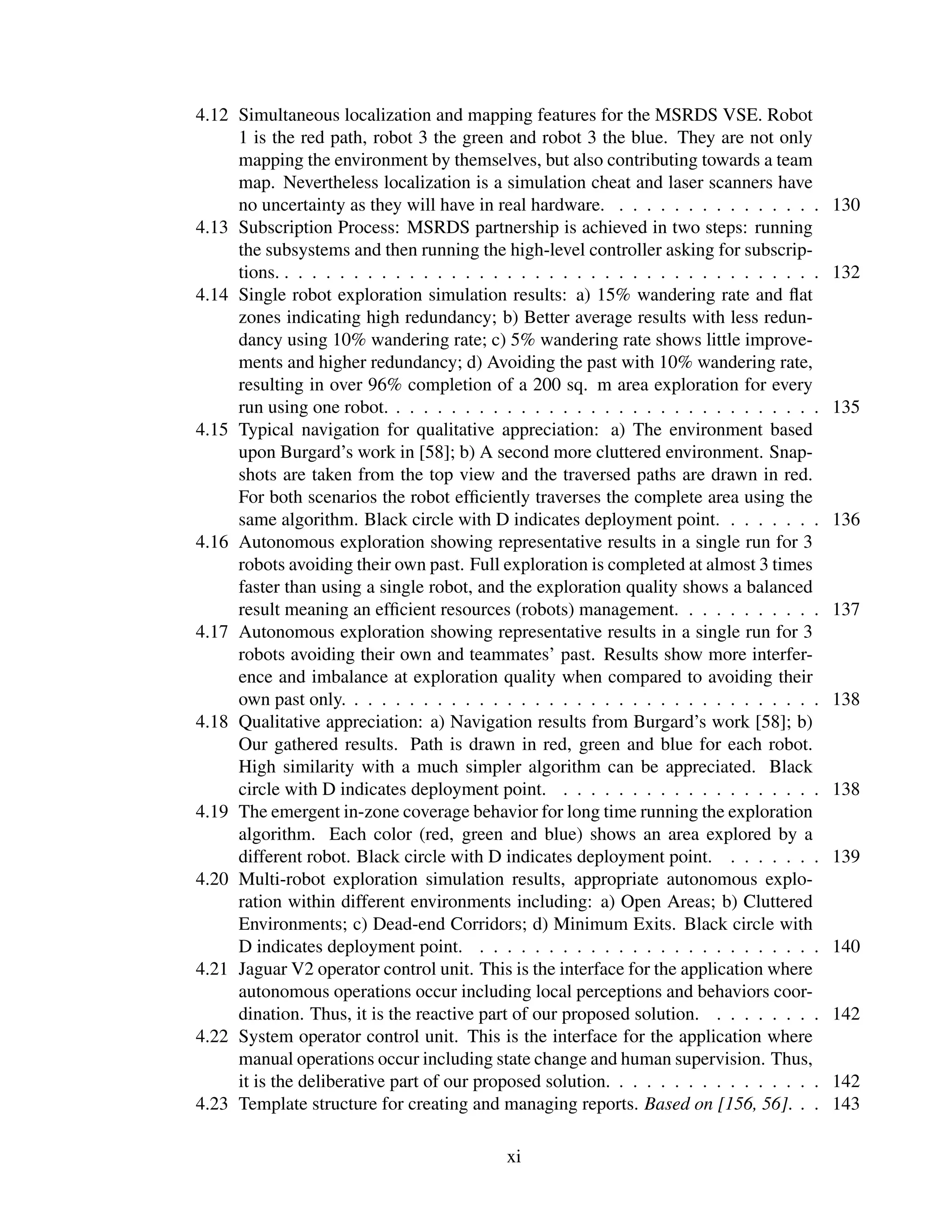 4.12 Simultaneous localization and mapping features for the MSRDS VSE. Robot
     1 is the red path, robot 3 the green and robot 3 the blue. They are not only
     mapping the environment by themselves, but also contributing towards a team
     map. Nevertheless localization is a simulation cheat and laser scanners have
     no uncertainty as they will have in real hardware. . . . . . . . . . . . . . . .       130
4.13 Subscription Process: MSRDS partnership is achieved in two steps: running
     the subsystems and then running the high-level controller asking for subscrip-
     tions. . . . . . . . . . . . . . . . . . . . . . . . . . . . . . . . . . . . . . . .   132
4.14 Single robot exploration simulation results: a) 15% wandering rate and ﬂat
     zones indicating high redundancy; b) Better average results with less redun-
     dancy using 10% wandering rate; c) 5% wandering rate shows little improve-
     ments and higher redundancy; d) Avoiding the past with 10% wandering rate,
     resulting in over 96% completion of a 200 sq. m area exploration for every
     run using one robot. . . . . . . . . . . . . . . . . . . . . . . . . . . . . . . .     135
4.15 Typical navigation for qualitative appreciation: a) The environment based
     upon Burgard’s work in [58]; b) A second more cluttered environment. Snap-
     shots are taken from the top view and the traversed paths are drawn in red.
     For both scenarios the robot efﬁciently traverses the complete area using the
     same algorithm. Black circle with D indicates deployment point. . . . . . . .          136
4.16 Autonomous exploration showing representative results in a single run for 3
     robots avoiding their own past. Full exploration is completed at almost 3 times
     faster than using a single robot, and the exploration quality shows a balanced
     result meaning an efﬁcient resources (robots) management. . . . . . . . . . .          137
4.17 Autonomous exploration showing representative results in a single run for 3
     robots avoiding their own and teammates’ past. Results show more interfer-
     ence and imbalance at exploration quality when compared to avoiding their
     own past only. . . . . . . . . . . . . . . . . . . . . . . . . . . . . . . . . . .     138
4.18 Qualitative appreciation: a) Navigation results from Burgard’s work [58]; b)
     Our gathered results. Path is drawn in red, green and blue for each robot.
     High similarity with a much simpler algorithm can be appreciated. Black
     circle with D indicates deployment point. . . . . . . . . . . . . . . . . . . .        138
4.19 The emergent in-zone coverage behavior for long time running the exploration
     algorithm. Each color (red, green and blue) shows an area explored by a
     different robot. Black circle with D indicates deployment point. . . . . . . .         139
4.20 Multi-robot exploration simulation results, appropriate autonomous explo-
     ration within different environments including: a) Open Areas; b) Cluttered
     Environments; c) Dead-end Corridors; d) Minimum Exits. Black circle with
     D indicates deployment point. . . . . . . . . . . . . . . . . . . . . . . . . .        140
4.21 Jaguar V2 operator control unit. This is the interface for the application where
     autonomous operations occur including local perceptions and behaviors coor-
     dination. Thus, it is the reactive part of our proposed solution. . . . . . . . .      142
4.22 System operator control unit. This is the interface for the application where
     manual operations occur including state change and human supervision. Thus,
     it is the deliberative part of our proposed solution. . . . . . . . . . . . . . . .    142
4.23 Template structure for creating and managing reports. Based on [156, 56]. . .          143

                                            xi
 