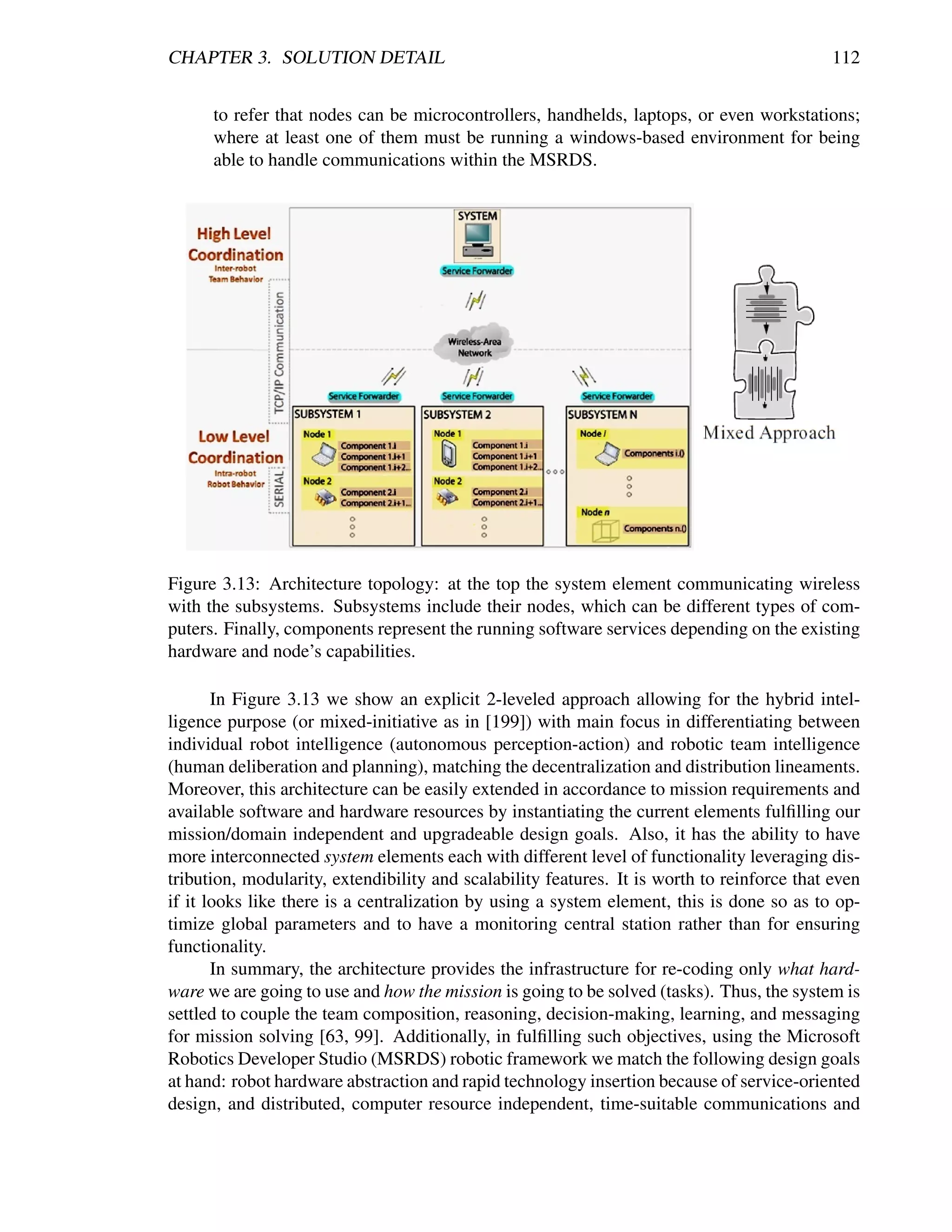 CHAPTER 3. SOLUTION DETAIL                                                                   112


      to refer that nodes can be microcontrollers, handhelds, laptops, or even workstations;
      where at least one of them must be running a windows-based environment for being
      able to handle communications within the MSRDS.




Figure 3.13: Architecture topology: at the top the system element communicating wireless
with the subsystems. Subsystems include their nodes, which can be different types of com-
puters. Finally, components represent the running software services depending on the existing
hardware and node’s capabilities.

       In Figure 3.13 we show an explicit 2-leveled approach allowing for the hybrid intel-
ligence purpose (or mixed-initiative as in [199]) with main focus in differentiating between
individual robot intelligence (autonomous perception-action) and robotic team intelligence
(human deliberation and planning), matching the decentralization and distribution lineaments.
Moreover, this architecture can be easily extended in accordance to mission requirements and
available software and hardware resources by instantiating the current elements fulﬁlling our
mission/domain independent and upgradeable design goals. Also, it has the ability to have
more interconnected system elements each with different level of functionality leveraging dis-
tribution, modularity, extendibility and scalability features. It is worth to reinforce that even
if it looks like there is a centralization by using a system element, this is done so as to op-
timize global parameters and to have a monitoring central station rather than for ensuring
functionality.
       In summary, the architecture provides the infrastructure for re-coding only what hard-
ware we are going to use and how the mission is going to be solved (tasks). Thus, the system is
settled to couple the team composition, reasoning, decision-making, learning, and messaging
for mission solving [63, 99]. Additionally, in fulﬁlling such objectives, using the Microsoft
Robotics Developer Studio (MSRDS) robotic framework we match the following design goals
at hand: robot hardware abstraction and rapid technology insertion because of service-oriented
design, and distributed, computer resource independent, time-suitable communications and
 