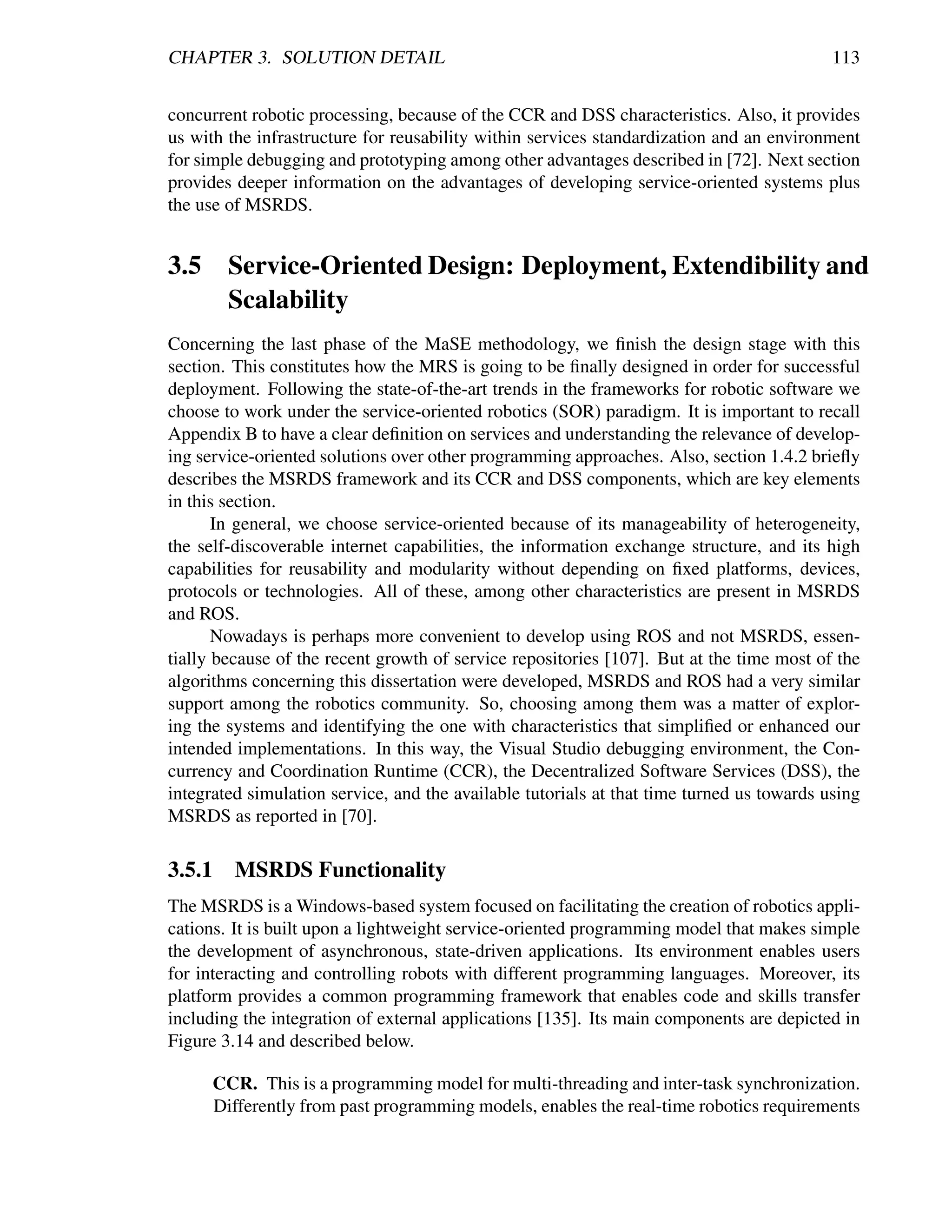 CHAPTER 3. SOLUTION DETAIL                                                                 113


concurrent robotic processing, because of the CCR and DSS characteristics. Also, it provides
us with the infrastructure for reusability within services standardization and an environment
for simple debugging and prototyping among other advantages described in [72]. Next section
provides deeper information on the advantages of developing service-oriented systems plus
the use of MSRDS.


3.5 Service-Oriented Design: Deployment, Extendibility and
    Scalability
Concerning the last phase of the MaSE methodology, we ﬁnish the design stage with this
section. This constitutes how the MRS is going to be ﬁnally designed in order for successful
deployment. Following the state-of-the-art trends in the frameworks for robotic software we
choose to work under the service-oriented robotics (SOR) paradigm. It is important to recall
Appendix B to have a clear deﬁnition on services and understanding the relevance of develop-
ing service-oriented solutions over other programming approaches. Also, section 1.4.2 brieﬂy
describes the MSRDS framework and its CCR and DSS components, which are key elements
in this section.
       In general, we choose service-oriented because of its manageability of heterogeneity,
the self-discoverable internet capabilities, the information exchange structure, and its high
capabilities for reusability and modularity without depending on ﬁxed platforms, devices,
protocols or technologies. All of these, among other characteristics are present in MSRDS
and ROS.
       Nowadays is perhaps more convenient to develop using ROS and not MSRDS, essen-
tially because of the recent growth of service repositories [107]. But at the time most of the
algorithms concerning this dissertation were developed, MSRDS and ROS had a very similar
support among the robotics community. So, choosing among them was a matter of explor-
ing the systems and identifying the one with characteristics that simpliﬁed or enhanced our
intended implementations. In this way, the Visual Studio debugging environment, the Con-
currency and Coordination Runtime (CCR), the Decentralized Software Services (DSS), the
integrated simulation service, and the available tutorials at that time turned us towards using
MSRDS as reported in [70].

3.5.1    MSRDS Functionality
The MSRDS is a Windows-based system focused on facilitating the creation of robotics appli-
cations. It is built upon a lightweight service-oriented programming model that makes simple
the development of asynchronous, state-driven applications. Its environment enables users
for interacting and controlling robots with different programming languages. Moreover, its
platform provides a common programming framework that enables code and skills transfer
including the integration of external applications [135]. Its main components are depicted in
Figure 3.14 and described below.

      CCR. This is a programming model for multi-threading and inter-task synchronization.
      Differently from past programming models, enables the real-time robotics requirements
 
