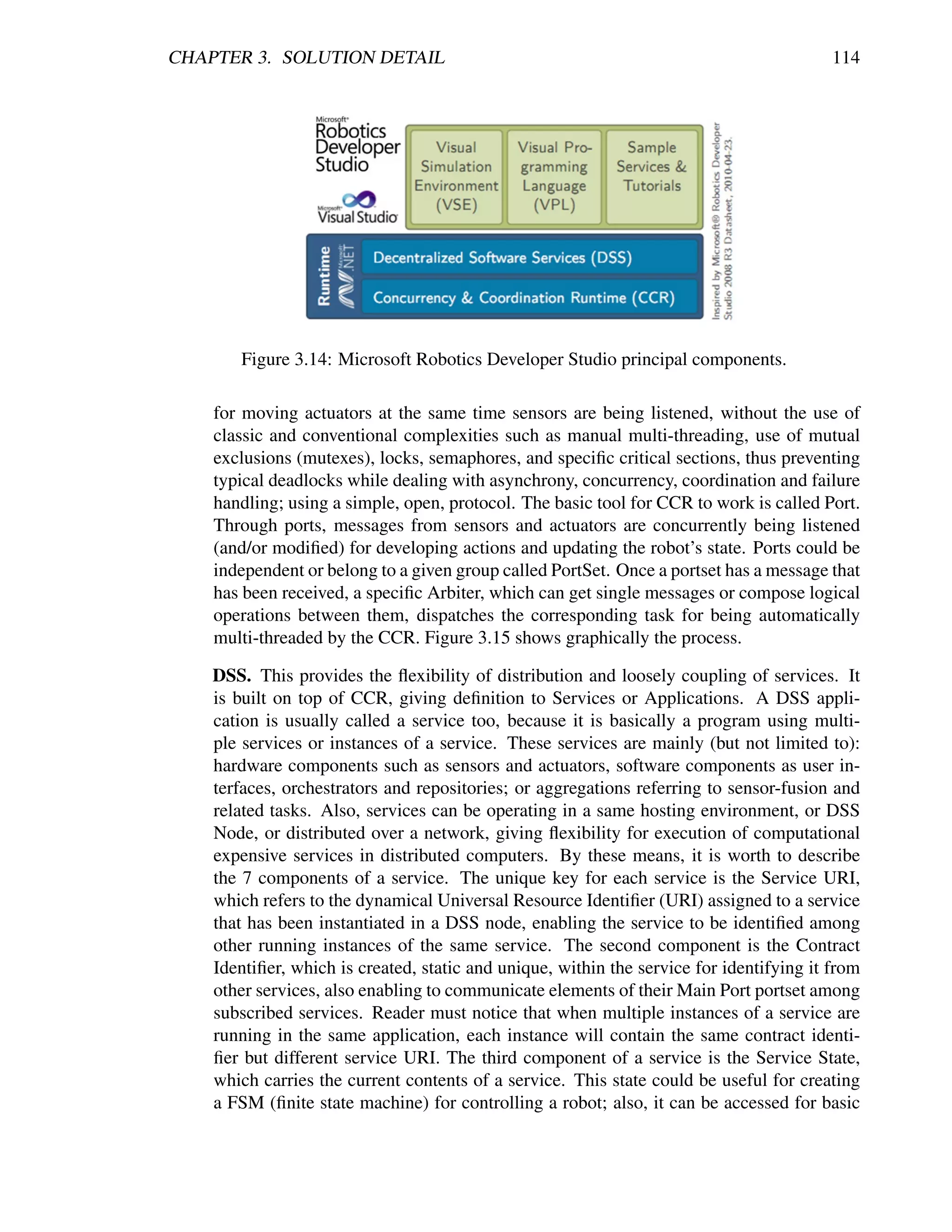 CHAPTER 3. SOLUTION DETAIL                                                                114




        Figure 3.14: Microsoft Robotics Developer Studio principal components.

    for moving actuators at the same time sensors are being listened, without the use of
    classic and conventional complexities such as manual multi-threading, use of mutual
    exclusions (mutexes), locks, semaphores, and speciﬁc critical sections, thus preventing
    typical deadlocks while dealing with asynchrony, concurrency, coordination and failure
    handling; using a simple, open, protocol. The basic tool for CCR to work is called Port.
    Through ports, messages from sensors and actuators are concurrently being listened
    (and/or modiﬁed) for developing actions and updating the robot’s state. Ports could be
    independent or belong to a given group called PortSet. Once a portset has a message that
    has been received, a speciﬁc Arbiter, which can get single messages or compose logical
    operations between them, dispatches the corresponding task for being automatically
    multi-threaded by the CCR. Figure 3.15 shows graphically the process.

    DSS. This provides the ﬂexibility of distribution and loosely coupling of services. It
    is built on top of CCR, giving deﬁnition to Services or Applications. A DSS appli-
    cation is usually called a service too, because it is basically a program using multi-
    ple services or instances of a service. These services are mainly (but not limited to):
    hardware components such as sensors and actuators, software components as user in-
    terfaces, orchestrators and repositories; or aggregations referring to sensor-fusion and
    related tasks. Also, services can be operating in a same hosting environment, or DSS
    Node, or distributed over a network, giving ﬂexibility for execution of computational
    expensive services in distributed computers. By these means, it is worth to describe
    the 7 components of a service. The unique key for each service is the Service URI,
    which refers to the dynamical Universal Resource Identiﬁer (URI) assigned to a service
    that has been instantiated in a DSS node, enabling the service to be identiﬁed among
    other running instances of the same service. The second component is the Contract
    Identiﬁer, which is created, static and unique, within the service for identifying it from
    other services, also enabling to communicate elements of their Main Port portset among
    subscribed services. Reader must notice that when multiple instances of a service are
    running in the same application, each instance will contain the same contract identi-
    ﬁer but different service URI. The third component of a service is the Service State,
    which carries the current contents of a service. This state could be useful for creating
    a FSM (ﬁnite state machine) for controlling a robot; also, it can be accessed for basic
 