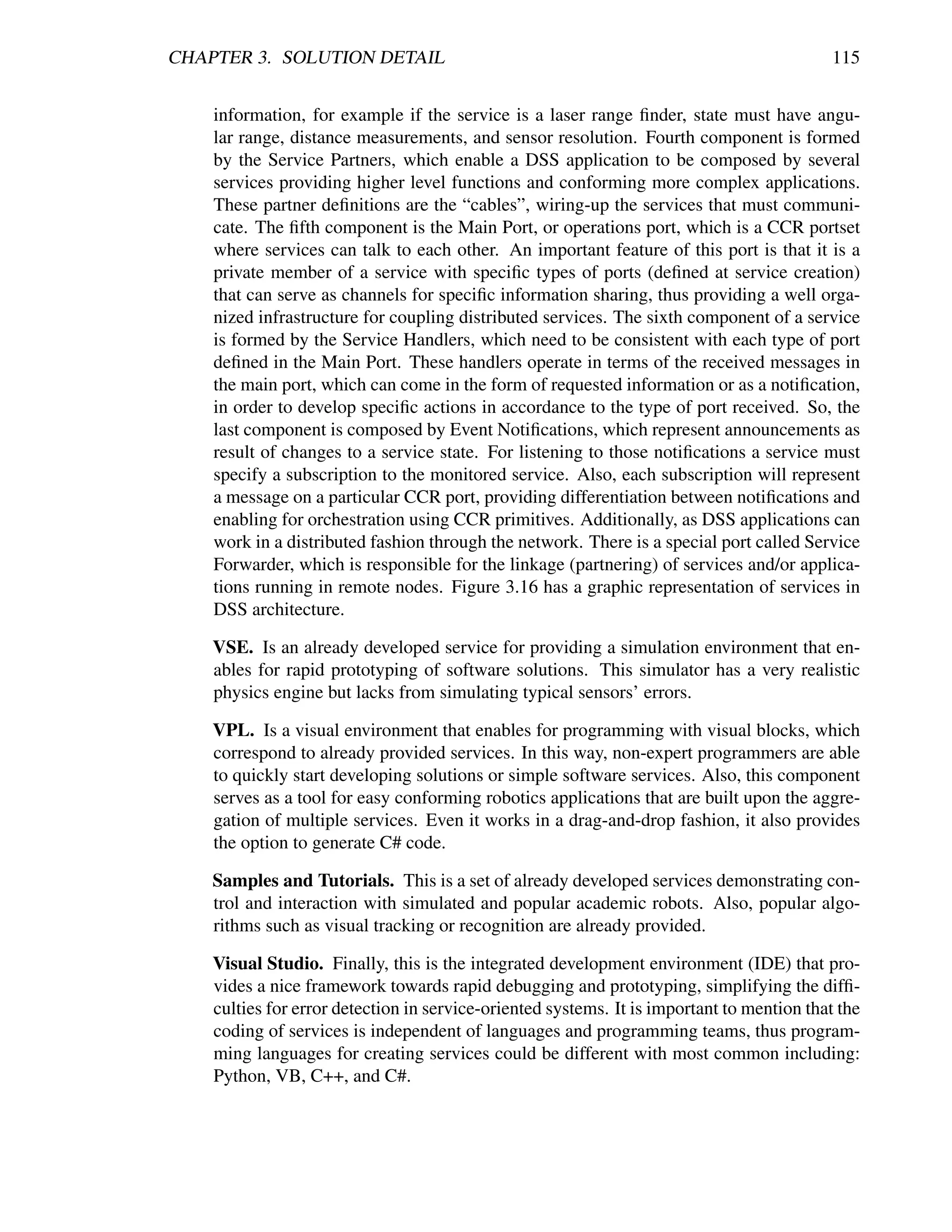 CHAPTER 3. SOLUTION DETAIL                                                                  115


    information, for example if the service is a laser range ﬁnder, state must have angu-
    lar range, distance measurements, and sensor resolution. Fourth component is formed
    by the Service Partners, which enable a DSS application to be composed by several
    services providing higher level functions and conforming more complex applications.
    These partner deﬁnitions are the “cables”, wiring-up the services that must communi-
    cate. The ﬁfth component is the Main Port, or operations port, which is a CCR portset
    where services can talk to each other. An important feature of this port is that it is a
    private member of a service with speciﬁc types of ports (deﬁned at service creation)
    that can serve as channels for speciﬁc information sharing, thus providing a well orga-
    nized infrastructure for coupling distributed services. The sixth component of a service
    is formed by the Service Handlers, which need to be consistent with each type of port
    deﬁned in the Main Port. These handlers operate in terms of the received messages in
    the main port, which can come in the form of requested information or as a notiﬁcation,
    in order to develop speciﬁc actions in accordance to the type of port received. So, the
    last component is composed by Event Notiﬁcations, which represent announcements as
    result of changes to a service state. For listening to those notiﬁcations a service must
    specify a subscription to the monitored service. Also, each subscription will represent
    a message on a particular CCR port, providing differentiation between notiﬁcations and
    enabling for orchestration using CCR primitives. Additionally, as DSS applications can
    work in a distributed fashion through the network. There is a special port called Service
    Forwarder, which is responsible for the linkage (partnering) of services and/or applica-
    tions running in remote nodes. Figure 3.16 has a graphic representation of services in
    DSS architecture.

    VSE. Is an already developed service for providing a simulation environment that en-
    ables for rapid prototyping of software solutions. This simulator has a very realistic
    physics engine but lacks from simulating typical sensors’ errors.

    VPL. Is a visual environment that enables for programming with visual blocks, which
    correspond to already provided services. In this way, non-expert programmers are able
    to quickly start developing solutions or simple software services. Also, this component
    serves as a tool for easy conforming robotics applications that are built upon the aggre-
    gation of multiple services. Even it works in a drag-and-drop fashion, it also provides
    the option to generate C# code.

    Samples and Tutorials. This is a set of already developed services demonstrating con-
    trol and interaction with simulated and popular academic robots. Also, popular algo-
    rithms such as visual tracking or recognition are already provided.

    Visual Studio. Finally, this is the integrated development environment (IDE) that pro-
    vides a nice framework towards rapid debugging and prototyping, simplifying the difﬁ-
    culties for error detection in service-oriented systems. It is important to mention that the
    coding of services is independent of languages and programming teams, thus program-
    ming languages for creating services could be different with most common including:
    Python, VB, C++, and C#.
 