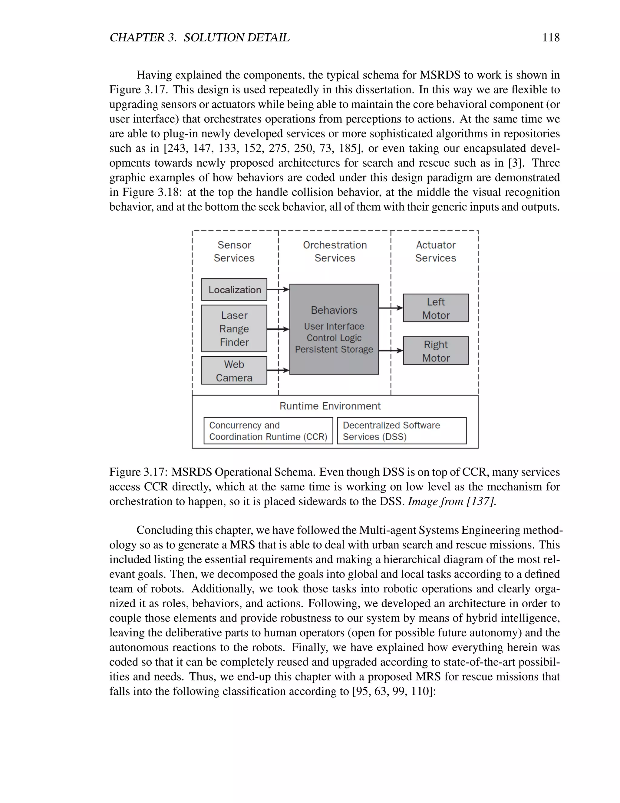 CHAPTER 3. SOLUTION DETAIL                                                                   118


      Having explained the components, the typical schema for MSRDS to work is shown in
Figure 3.17. This design is used repeatedly in this dissertation. In this way we are ﬂexible to
upgrading sensors or actuators while being able to maintain the core behavioral component (or
user interface) that orchestrates operations from perceptions to actions. At the same time we
are able to plug-in newly developed services or more sophisticated algorithms in repositories
such as in [243, 147, 133, 152, 275, 250, 73, 185], or even taking our encapsulated devel-
opments towards newly proposed architectures for search and rescue such as in [3]. Three
graphic examples of how behaviors are coded under this design paradigm are demonstrated
in Figure 3.18: at the top the handle collision behavior, at the middle the visual recognition
behavior, and at the bottom the seek behavior, all of them with their generic inputs and outputs.




Figure 3.17: MSRDS Operational Schema. Even though DSS is on top of CCR, many services
access CCR directly, which at the same time is working on low level as the mechanism for
orchestration to happen, so it is placed sidewards to the DSS. Image from [137].

       Concluding this chapter, we have followed the Multi-agent Systems Engineering method-
ology so as to generate a MRS that is able to deal with urban search and rescue missions. This
included listing the essential requirements and making a hierarchical diagram of the most rel-
evant goals. Then, we decomposed the goals into global and local tasks according to a deﬁned
team of robots. Additionally, we took those tasks into robotic operations and clearly orga-
nized it as roles, behaviors, and actions. Following, we developed an architecture in order to
couple those elements and provide robustness to our system by means of hybrid intelligence,
leaving the deliberative parts to human operators (open for possible future autonomy) and the
autonomous reactions to the robots. Finally, we have explained how everything herein was
coded so that it can be completely reused and upgraded according to state-of-the-art possibil-
ities and needs. Thus, we end-up this chapter with a proposed MRS for rescue missions that
falls into the following classiﬁcation according to [95, 63, 99, 110]:
 