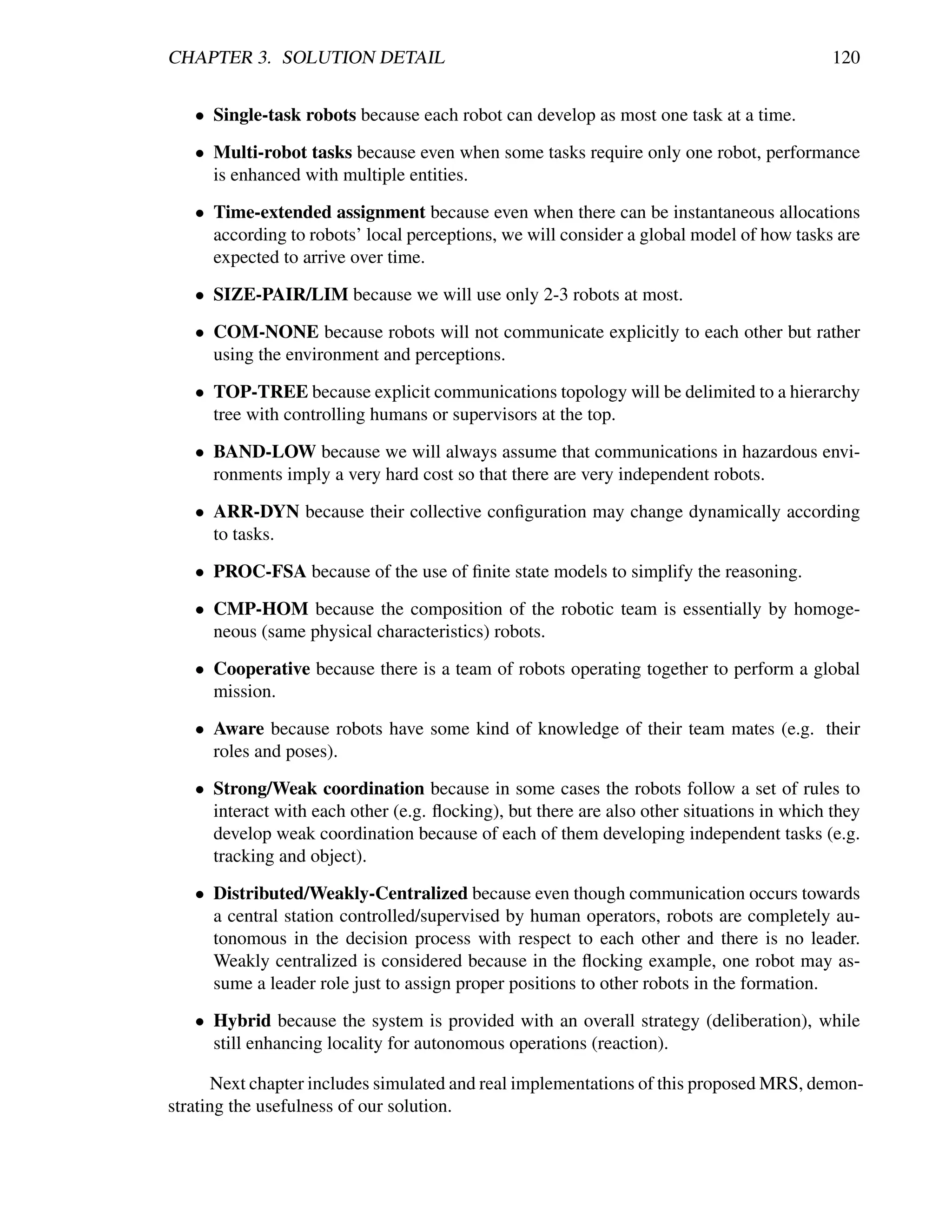CHAPTER 3. SOLUTION DETAIL                                                                 120


   • Single-task robots because each robot can develop as most one task at a time.

   • Multi-robot tasks because even when some tasks require only one robot, performance
     is enhanced with multiple entities.

   • Time-extended assignment because even when there can be instantaneous allocations
     according to robots’ local perceptions, we will consider a global model of how tasks are
     expected to arrive over time.

   • SIZE-PAIR/LIM because we will use only 2-3 robots at most.

   • COM-NONE because robots will not communicate explicitly to each other but rather
     using the environment and perceptions.

   • TOP-TREE because explicit communications topology will be delimited to a hierarchy
     tree with controlling humans or supervisors at the top.

   • BAND-LOW because we will always assume that communications in hazardous envi-
     ronments imply a very hard cost so that there are very independent robots.

   • ARR-DYN because their collective conﬁguration may change dynamically according
     to tasks.

   • PROC-FSA because of the use of ﬁnite state models to simplify the reasoning.

   • CMP-HOM because the composition of the robotic team is essentially by homoge-
     neous (same physical characteristics) robots.

   • Cooperative because there is a team of robots operating together to perform a global
     mission.

   • Aware because robots have some kind of knowledge of their team mates (e.g. their
     roles and poses).

   • Strong/Weak coordination because in some cases the robots follow a set of rules to
     interact with each other (e.g. ﬂocking), but there are also other situations in which they
     develop weak coordination because of each of them developing independent tasks (e.g.
     tracking and object).

   • Distributed/Weakly-Centralized because even though communication occurs towards
     a central station controlled/supervised by human operators, robots are completely au-
     tonomous in the decision process with respect to each other and there is no leader.
     Weakly centralized is considered because in the ﬂocking example, one robot may as-
     sume a leader role just to assign proper positions to other robots in the formation.

   • Hybrid because the system is provided with an overall strategy (deliberation), while
     still enhancing locality for autonomous operations (reaction).

      Next chapter includes simulated and real implementations of this proposed MRS, demon-
strating the usefulness of our solution.
 