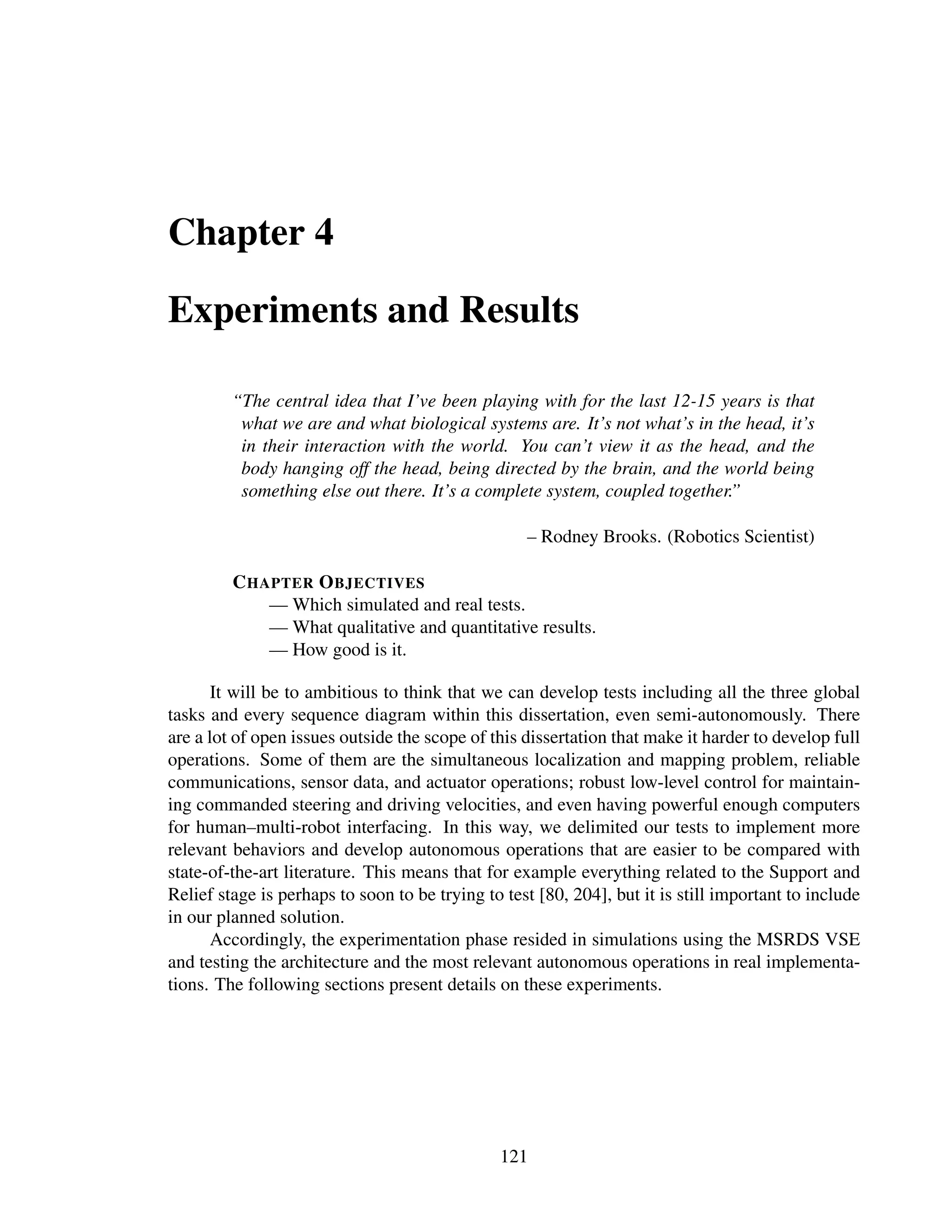 Chapter 4

Experiments and Results

         “The central idea that I’ve been playing with for the last 12-15 years is that
          what we are and what biological systems are. It’s not what’s in the head, it’s
          in their interaction with the world. You can’t view it as the head, and the
          body hanging off the head, being directed by the brain, and the world being
          something else out there. It’s a complete system, coupled together.”

                                                   – Rodney Brooks. (Robotics Scientist)

         C HAPTER O BJECTIVES
             — Which simulated and real tests.
             — What qualitative and quantitative results.
             — How good is it.

       It will be to ambitious to think that we can develop tests including all the three global
tasks and every sequence diagram within this dissertation, even semi-autonomously. There
are a lot of open issues outside the scope of this dissertation that make it harder to develop full
operations. Some of them are the simultaneous localization and mapping problem, reliable
communications, sensor data, and actuator operations; robust low-level control for maintain-
ing commanded steering and driving velocities, and even having powerful enough computers
for human–multi-robot interfacing. In this way, we delimited our tests to implement more
relevant behaviors and develop autonomous operations that are easier to be compared with
state-of-the-art literature. This means that for example everything related to the Support and
Relief stage is perhaps to soon to be trying to test [80, 204], but it is still important to include
in our planned solution.
       Accordingly, the experimentation phase resided in simulations using the MSRDS VSE
and testing the architecture and the most relevant autonomous operations in real implementa-
tions. The following sections present details on these experiments.




                                               121
 