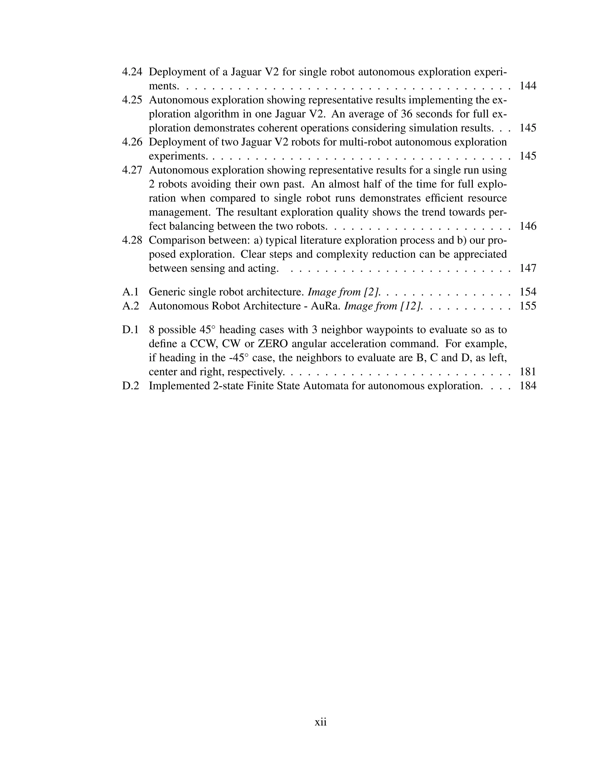 4.24 Deployment of a Jaguar V2 for single robot autonomous exploration experi-
     ments. . . . . . . . . . . . . . . . . . . . . . . . . . . . . . . . . . . . . . .   144
4.25 Autonomous exploration showing representative results implementing the ex-
     ploration algorithm in one Jaguar V2. An average of 36 seconds for full ex-
     ploration demonstrates coherent operations considering simulation results. . .       145
4.26 Deployment of two Jaguar V2 robots for multi-robot autonomous exploration
     experiments. . . . . . . . . . . . . . . . . . . . . . . . . . . . . . . . . . . .   145
4.27 Autonomous exploration showing representative results for a single run using
     2 robots avoiding their own past. An almost half of the time for full explo-
     ration when compared to single robot runs demonstrates efﬁcient resource
     management. The resultant exploration quality shows the trend towards per-
     fect balancing between the two robots. . . . . . . . . . . . . . . . . . . . . .     146
4.28 Comparison between: a) typical literature exploration process and b) our pro-
     posed exploration. Clear steps and complexity reduction can be appreciated
     between sensing and acting. . . . . . . . . . . . . . . . . . . . . . . . . . .      147

A.1 Generic single robot architecture. Image from [2]. . . . . . . . . . . . . . . . 154
A.2 Autonomous Robot Architecture - AuRa. Image from [12]. . . . . . . . . . . 155

D.1 8 possible 45◦ heading cases with 3 neighbor waypoints to evaluate so as to
    deﬁne a CCW, CW or ZERO angular acceleration command. For example,
    if heading in the -45◦ case, the neighbors to evaluate are B, C and D, as left,
    center and right, respectively. . . . . . . . . . . . . . . . . . . . . . . . . . . 181
D.2 Implemented 2-state Finite State Automata for autonomous exploration. . . . 184




                                           xii
 