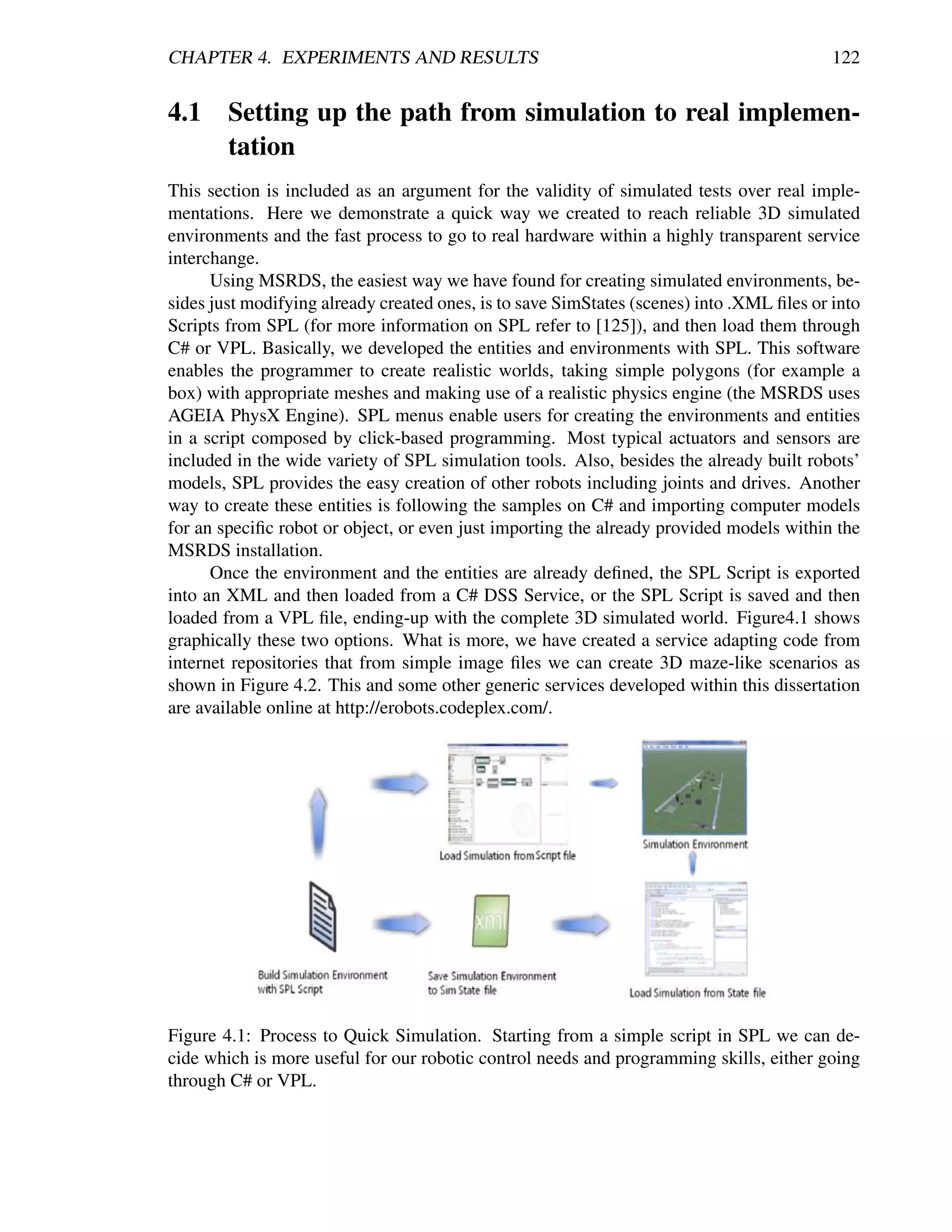 CHAPTER 4. EXPERIMENTS AND RESULTS                                                         122


4.1 Setting up the path from simulation to real implemen-
    tation
This section is included as an argument for the validity of simulated tests over real imple-
mentations. Here we demonstrate a quick way we created to reach reliable 3D simulated
environments and the fast process to go to real hardware within a highly transparent service
interchange.
      Using MSRDS, the easiest way we have found for creating simulated environments, be-
sides just modifying already created ones, is to save SimStates (scenes) into .XML ﬁles or into
Scripts from SPL (for more information on SPL refer to [125]), and then load them through
C# or VPL. Basically, we developed the entities and environments with SPL. This software
enables the programmer to create realistic worlds, taking simple polygons (for example a
box) with appropriate meshes and making use of a realistic physics engine (the MSRDS uses
AGEIA PhysX Engine). SPL menus enable users for creating the environments and entities
in a script composed by click-based programming. Most typical actuators and sensors are
included in the wide variety of SPL simulation tools. Also, besides the already built robots’
models, SPL provides the easy creation of other robots including joints and drives. Another
way to create these entities is following the samples on C# and importing computer models
for an speciﬁc robot or object, or even just importing the already provided models within the
MSRDS installation.
      Once the environment and the entities are already deﬁned, the SPL Script is exported
into an XML and then loaded from a C# DSS Service, or the SPL Script is saved and then
loaded from a VPL ﬁle, ending-up with the complete 3D simulated world. Figure4.1 shows
graphically these two options. What is more, we have created a service adapting code from
internet repositories that from simple image ﬁles we can create 3D maze-like scenarios as
shown in Figure 4.2. This and some other generic services developed within this dissertation
are available online at http://erobots.codeplex.com/.




Figure 4.1: Process to Quick Simulation. Starting from a simple script in SPL we can de-
cide which is more useful for our robotic control needs and programming skills, either going
through C# or VPL.
 