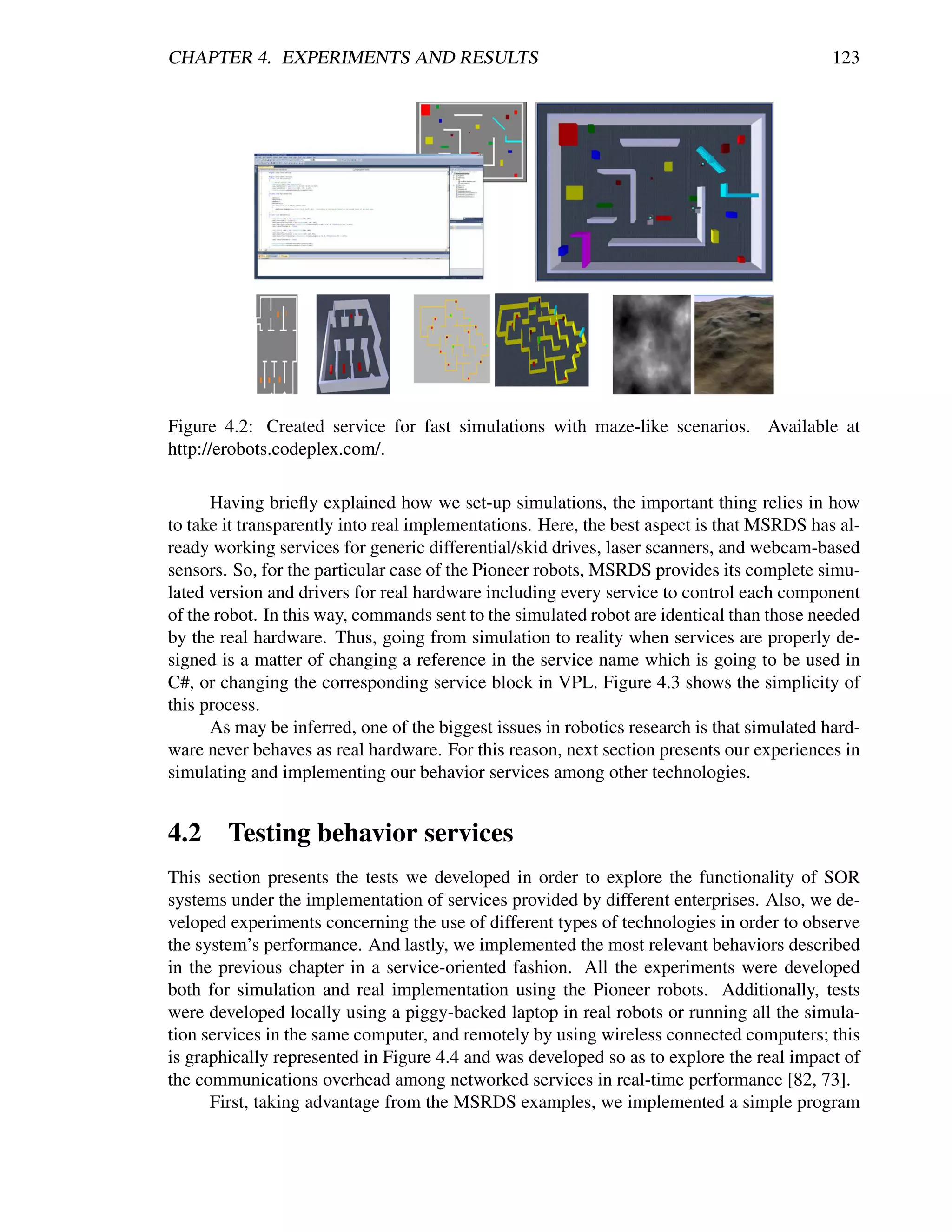 CHAPTER 4. EXPERIMENTS AND RESULTS                                                          123




Figure 4.2: Created service for fast simulations with maze-like scenarios. Available at
http://erobots.codeplex.com/.

      Having brieﬂy explained how we set-up simulations, the important thing relies in how
to take it transparently into real implementations. Here, the best aspect is that MSRDS has al-
ready working services for generic differential/skid drives, laser scanners, and webcam-based
sensors. So, for the particular case of the Pioneer robots, MSRDS provides its complete simu-
lated version and drivers for real hardware including every service to control each component
of the robot. In this way, commands sent to the simulated robot are identical than those needed
by the real hardware. Thus, going from simulation to reality when services are properly de-
signed is a matter of changing a reference in the service name which is going to be used in
C#, or changing the corresponding service block in VPL. Figure 4.3 shows the simplicity of
this process.
      As may be inferred, one of the biggest issues in robotics research is that simulated hard-
ware never behaves as real hardware. For this reason, next section presents our experiences in
simulating and implementing our behavior services among other technologies.


4.2 Testing behavior services
This section presents the tests we developed in order to explore the functionality of SOR
systems under the implementation of services provided by different enterprises. Also, we de-
veloped experiments concerning the use of different types of technologies in order to observe
the system’s performance. And lastly, we implemented the most relevant behaviors described
in the previous chapter in a service-oriented fashion. All the experiments were developed
both for simulation and real implementation using the Pioneer robots. Additionally, tests
were developed locally using a piggy-backed laptop in real robots or running all the simula-
tion services in the same computer, and remotely by using wireless connected computers; this
is graphically represented in Figure 4.4 and was developed so as to explore the real impact of
the communications overhead among networked services in real-time performance [82, 73].
      First, taking advantage from the MSRDS examples, we implemented a simple program
 