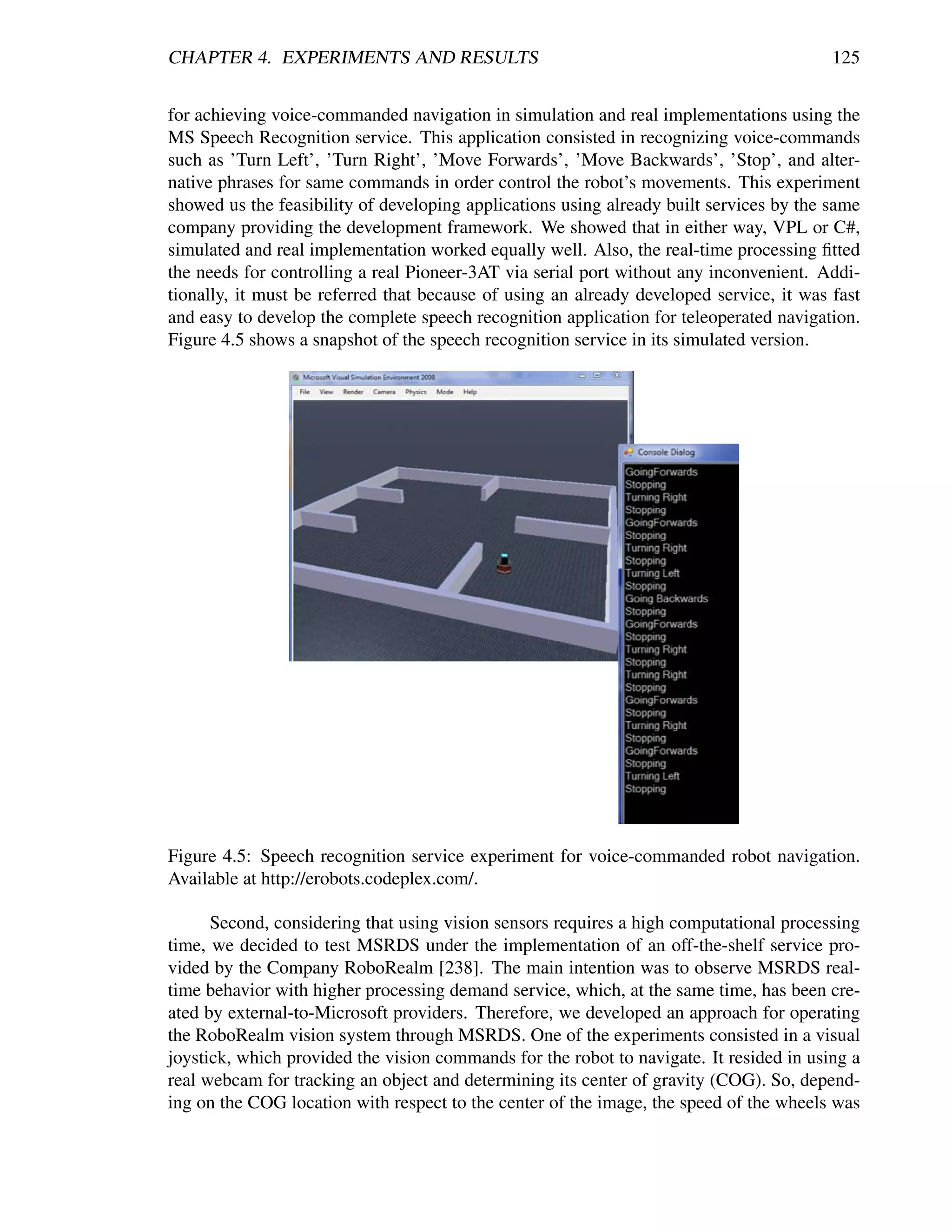 CHAPTER 4. EXPERIMENTS AND RESULTS                                                       125


for achieving voice-commanded navigation in simulation and real implementations using the
MS Speech Recognition service. This application consisted in recognizing voice-commands
such as ’Turn Left’, ’Turn Right’, ’Move Forwards’, ’Move Backwards’, ’Stop’, and alter-
native phrases for same commands in order control the robot’s movements. This experiment
showed us the feasibility of developing applications using already built services by the same
company providing the development framework. We showed that in either way, VPL or C#,
simulated and real implementation worked equally well. Also, the real-time processing ﬁtted
the needs for controlling a real Pioneer-3AT via serial port without any inconvenient. Addi-
tionally, it must be referred that because of using an already developed service, it was fast
and easy to develop the complete speech recognition application for teleoperated navigation.
Figure 4.5 shows a snapshot of the speech recognition service in its simulated version.




Figure 4.5: Speech recognition service experiment for voice-commanded robot navigation.
Available at http://erobots.codeplex.com/.

      Second, considering that using vision sensors requires a high computational processing
time, we decided to test MSRDS under the implementation of an off-the-shelf service pro-
vided by the Company RoboRealm [238]. The main intention was to observe MSRDS real-
time behavior with higher processing demand service, which, at the same time, has been cre-
ated by external-to-Microsoft providers. Therefore, we developed an approach for operating
the RoboRealm vision system through MSRDS. One of the experiments consisted in a visual
joystick, which provided the vision commands for the robot to navigate. It resided in using a
real webcam for tracking an object and determining its center of gravity (COG). So, depend-
ing on the COG location with respect to the center of the image, the speed of the wheels was
 
