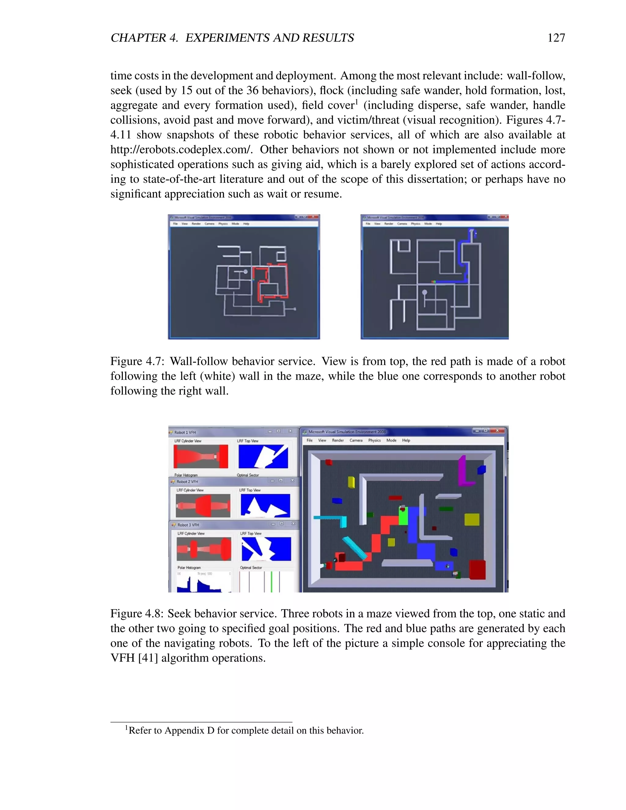 CHAPTER 4. EXPERIMENTS AND RESULTS                                                          127


time costs in the development and deployment. Among the most relevant include: wall-follow,
seek (used by 15 out of the 36 behaviors), ﬂock (including safe wander, hold formation, lost,
aggregate and every formation used), ﬁeld cover1 (including disperse, safe wander, handle
collisions, avoid past and move forward), and victim/threat (visual recognition). Figures 4.7-
4.11 show snapshots of these robotic behavior services, all of which are also available at
http://erobots.codeplex.com/. Other behaviors not shown or not implemented include more
sophisticated operations such as giving aid, which is a barely explored set of actions accord-
ing to state-of-the-art literature and out of the scope of this dissertation; or perhaps have no
signiﬁcant appreciation such as wait or resume.




Figure 4.7: Wall-follow behavior service. View is from top, the red path is made of a robot
following the left (white) wall in the maze, while the blue one corresponds to another robot
following the right wall.




Figure 4.8: Seek behavior service. Three robots in a maze viewed from the top, one static and
the other two going to speciﬁed goal positions. The red and blue paths are generated by each
one of the navigating robots. To the left of the picture a simple console for appreciating the
VFH [41] algorithm operations.




   1
       Refer to Appendix D for complete detail on this behavior.
 