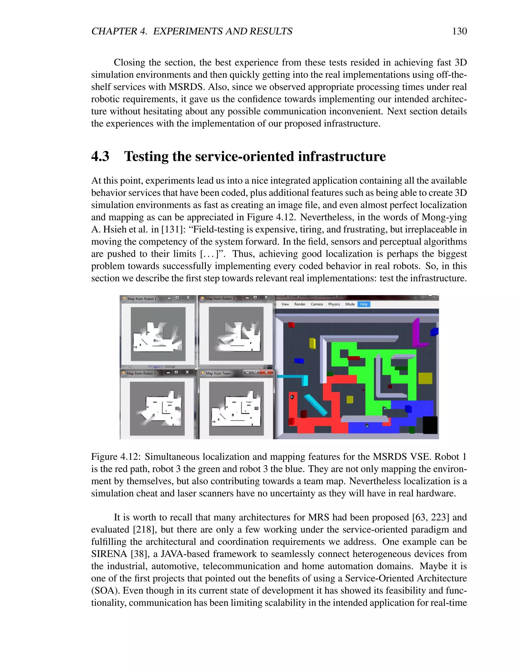 CHAPTER 4. EXPERIMENTS AND RESULTS                                                             130


      Closing the section, the best experience from these tests resided in achieving fast 3D
simulation environments and then quickly getting into the real implementations using off-the-
shelf services with MSRDS. Also, since we observed appropriate processing times under real
robotic requirements, it gave us the conﬁdence towards implementing our intended architec-
ture without hesitating about any possible communication inconvenient. Next section details
the experiences with the implementation of our proposed infrastructure.


4.3 Testing the service-oriented infrastructure
At this point, experiments lead us into a nice integrated application containing all the available
behavior services that have been coded, plus additional features such as being able to create 3D
simulation environments as fast as creating an image ﬁle, and even almost perfect localization
and mapping as can be appreciated in Figure 4.12. Nevertheless, in the words of Mong-ying
A. Hsieh et al. in [131]: “Field-testing is expensive, tiring, and frustrating, but irreplaceable in
moving the competency of the system forward. In the ﬁeld, sensors and perceptual algorithms
are pushed to their limits [. . . ]”. Thus, achieving good localization is perhaps the biggest
problem towards successfully implementing every coded behavior in real robots. So, in this
section we describe the ﬁrst step towards relevant real implementations: test the infrastructure.




Figure 4.12: Simultaneous localization and mapping features for the MSRDS VSE. Robot 1
is the red path, robot 3 the green and robot 3 the blue. They are not only mapping the environ-
ment by themselves, but also contributing towards a team map. Nevertheless localization is a
simulation cheat and laser scanners have no uncertainty as they will have in real hardware.

      It is worth to recall that many architectures for MRS had been proposed [63, 223] and
evaluated [218], but there are only a few working under the service-oriented paradigm and
fulﬁlling the architectural and coordination requirements we address. One example can be
SIRENA [38], a JAVA-based framework to seamlessly connect heterogeneous devices from
the industrial, automotive, telecommunication and home automation domains. Maybe it is
one of the ﬁrst projects that pointed out the beneﬁts of using a Service-Oriented Architecture
(SOA). Even though in its current state of development it has showed its feasibility and func-
tionality, communication has been limiting scalability in the intended application for real-time
 