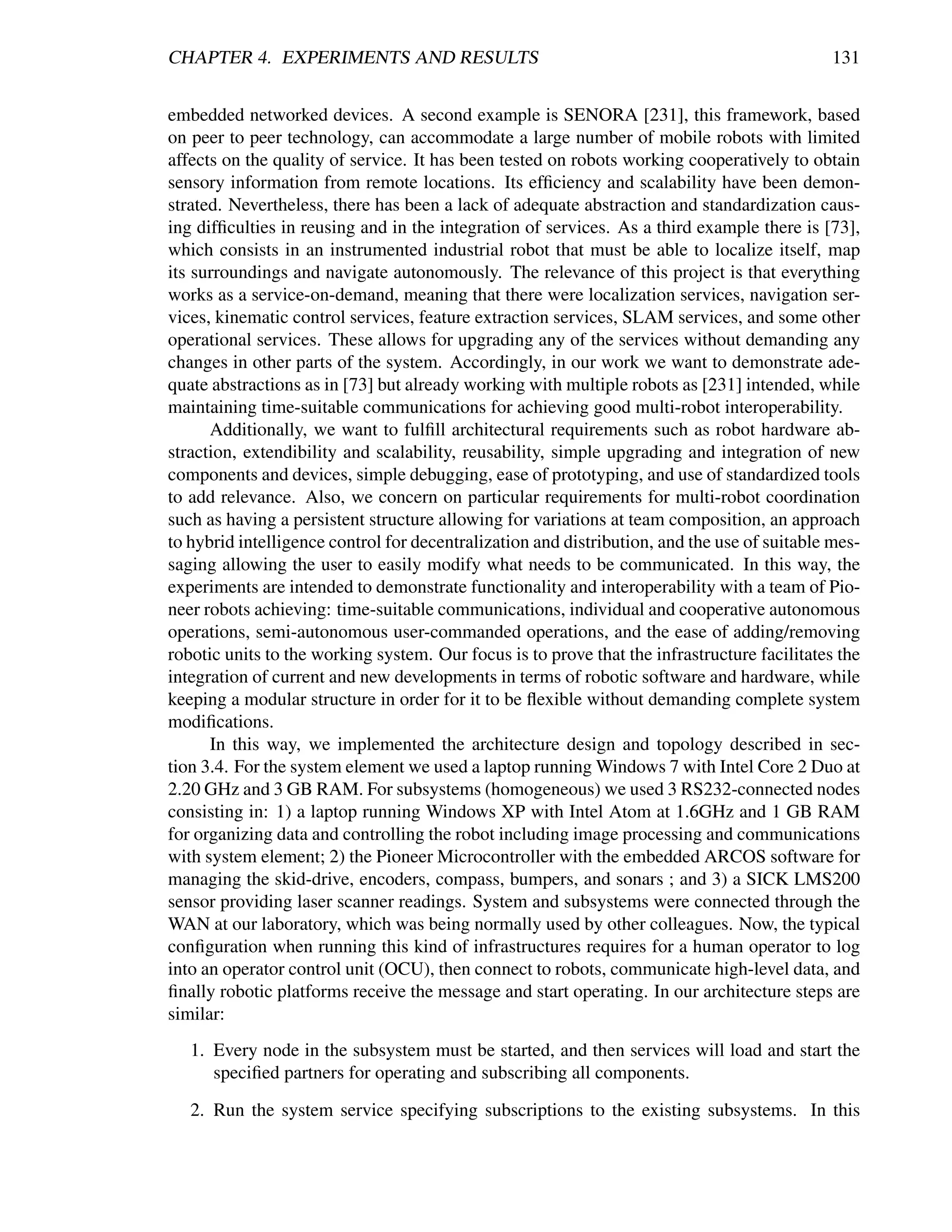 CHAPTER 4. EXPERIMENTS AND RESULTS                                                            131


embedded networked devices. A second example is SENORA [231], this framework, based
on peer to peer technology, can accommodate a large number of mobile robots with limited
affects on the quality of service. It has been tested on robots working cooperatively to obtain
sensory information from remote locations. Its efﬁciency and scalability have been demon-
strated. Nevertheless, there has been a lack of adequate abstraction and standardization caus-
ing difﬁculties in reusing and in the integration of services. As a third example there is [73],
which consists in an instrumented industrial robot that must be able to localize itself, map
its surroundings and navigate autonomously. The relevance of this project is that everything
works as a service-on-demand, meaning that there were localization services, navigation ser-
vices, kinematic control services, feature extraction services, SLAM services, and some other
operational services. These allows for upgrading any of the services without demanding any
changes in other parts of the system. Accordingly, in our work we want to demonstrate ade-
quate abstractions as in [73] but already working with multiple robots as [231] intended, while
maintaining time-suitable communications for achieving good multi-robot interoperability.
      Additionally, we want to fulﬁll architectural requirements such as robot hardware ab-
straction, extendibility and scalability, reusability, simple upgrading and integration of new
components and devices, simple debugging, ease of prototyping, and use of standardized tools
to add relevance. Also, we concern on particular requirements for multi-robot coordination
such as having a persistent structure allowing for variations at team composition, an approach
to hybrid intelligence control for decentralization and distribution, and the use of suitable mes-
saging allowing the user to easily modify what needs to be communicated. In this way, the
experiments are intended to demonstrate functionality and interoperability with a team of Pio-
neer robots achieving: time-suitable communications, individual and cooperative autonomous
operations, semi-autonomous user-commanded operations, and the ease of adding/removing
robotic units to the working system. Our focus is to prove that the infrastructure facilitates the
integration of current and new developments in terms of robotic software and hardware, while
keeping a modular structure in order for it to be ﬂexible without demanding complete system
modiﬁcations.
      In this way, we implemented the architecture design and topology described in sec-
tion 3.4. For the system element we used a laptop running Windows 7 with Intel Core 2 Duo at
2.20 GHz and 3 GB RAM. For subsystems (homogeneous) we used 3 RS232-connected nodes
consisting in: 1) a laptop running Windows XP with Intel Atom at 1.6GHz and 1 GB RAM
for organizing data and controlling the robot including image processing and communications
with system element; 2) the Pioneer Microcontroller with the embedded ARCOS software for
managing the skid-drive, encoders, compass, bumpers, and sonars ; and 3) a SICK LMS200
sensor providing laser scanner readings. System and subsystems were connected through the
WAN at our laboratory, which was being normally used by other colleagues. Now, the typical
conﬁguration when running this kind of infrastructures requires for a human operator to log
into an operator control unit (OCU), then connect to robots, communicate high-level data, and
ﬁnally robotic platforms receive the message and start operating. In our architecture steps are
similar:
   1. Every node in the subsystem must be started, and then services will load and start the
      speciﬁed partners for operating and subscribing all components.

   2. Run the system service specifying subscriptions to the existing subsystems. In this
 