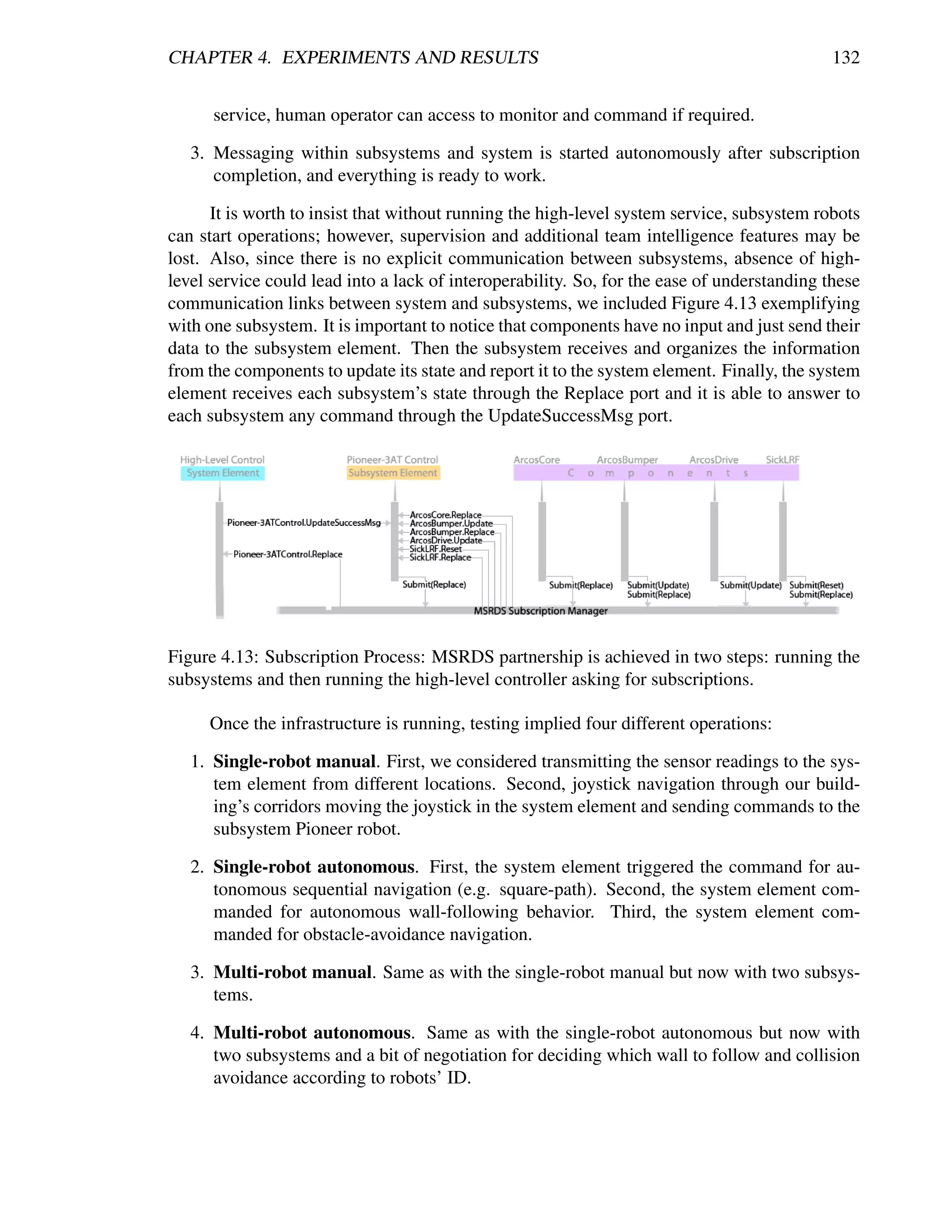 CHAPTER 4. EXPERIMENTS AND RESULTS                                                           132


      service, human operator can access to monitor and command if required.

   3. Messaging within subsystems and system is started autonomously after subscription
      completion, and everything is ready to work.

      It is worth to insist that without running the high-level system service, subsystem robots
can start operations; however, supervision and additional team intelligence features may be
lost. Also, since there is no explicit communication between subsystems, absence of high-
level service could lead into a lack of interoperability. So, for the ease of understanding these
communication links between system and subsystems, we included Figure 4.13 exemplifying
with one subsystem. It is important to notice that components have no input and just send their
data to the subsystem element. Then the subsystem receives and organizes the information
from the components to update its state and report it to the system element. Finally, the system
element receives each subsystem’s state through the Replace port and it is able to answer to
each subsystem any command through the UpdateSuccessMsg port.




Figure 4.13: Subscription Process: MSRDS partnership is achieved in two steps: running the
subsystems and then running the high-level controller asking for subscriptions.

     Once the infrastructure is running, testing implied four different operations:

   1. Single-robot manual. First, we considered transmitting the sensor readings to the sys-
      tem element from different locations. Second, joystick navigation through our build-
      ing’s corridors moving the joystick in the system element and sending commands to the
      subsystem Pioneer robot.

   2. Single-robot autonomous. First, the system element triggered the command for au-
      tonomous sequential navigation (e.g. square-path). Second, the system element com-
      manded for autonomous wall-following behavior. Third, the system element com-
      manded for obstacle-avoidance navigation.

   3. Multi-robot manual. Same as with the single-robot manual but now with two subsys-
      tems.

   4. Multi-robot autonomous. Same as with the single-robot autonomous but now with
      two subsystems and a bit of negotiation for deciding which wall to follow and collision
      avoidance according to robots’ ID.
 
