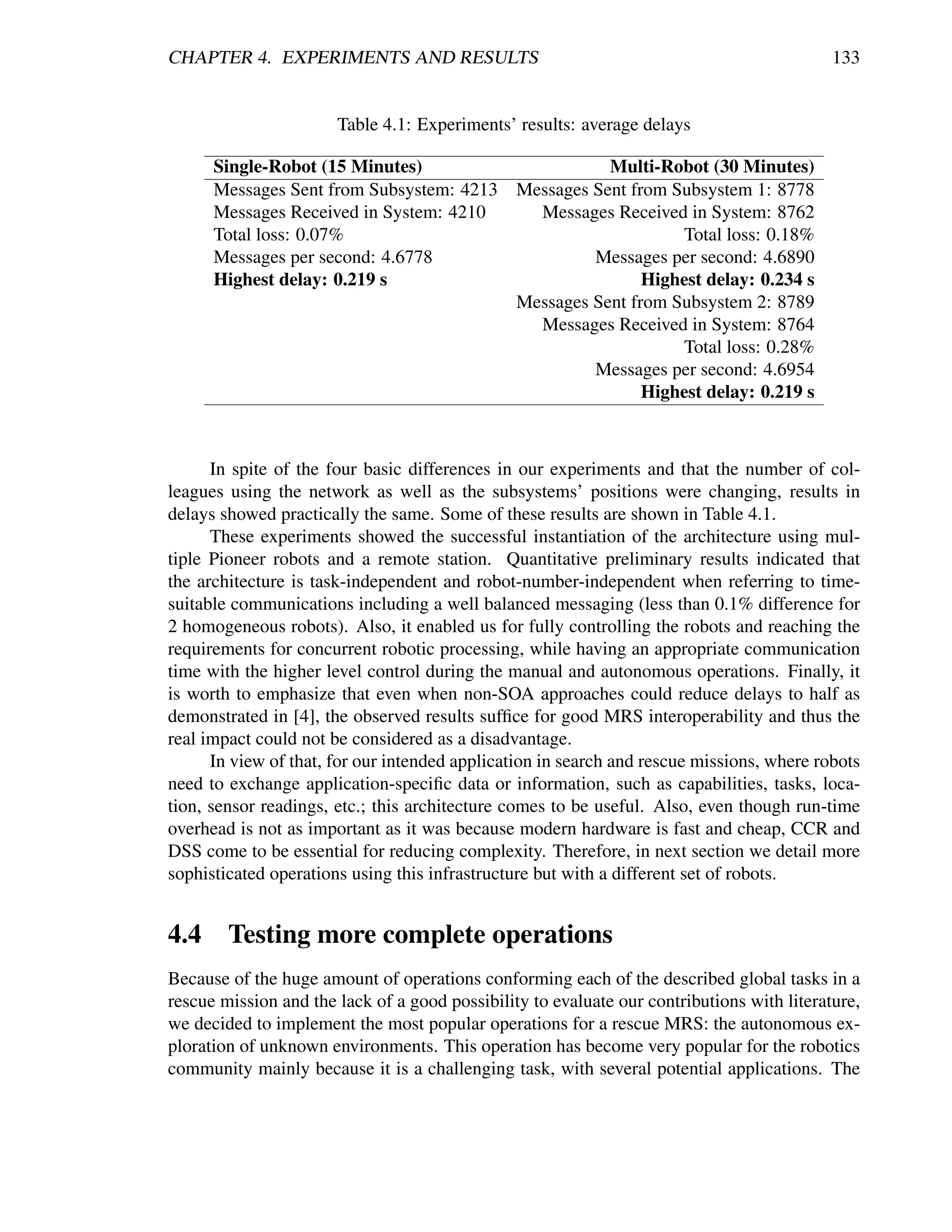 CHAPTER 4. EXPERIMENTS AND RESULTS                                                          133


                       Table 4.1: Experiments’ results: average delays

      Single-Robot (15 Minutes)                     Multi-Robot (30 Minutes)
      Messages Sent from Subsystem: 4213 Messages Sent from Subsystem 1: 8778
      Messages Received in System: 4210    Messages Received in System: 8762
      Total loss: 0.07%                                      Total loss: 0.18%
      Messages per second: 4.6778                 Messages per second: 4.6890
      Highest delay: 0.219 s                             Highest delay: 0.234 s
                                         Messages Sent from Subsystem 2: 8789
                                           Messages Received in System: 8764
                                                             Total loss: 0.28%
                                                  Messages per second: 4.6954
                                                         Highest delay: 0.219 s



      In spite of the four basic differences in our experiments and that the number of col-
leagues using the network as well as the subsystems’ positions were changing, results in
delays showed practically the same. Some of these results are shown in Table 4.1.
      These experiments showed the successful instantiation of the architecture using mul-
tiple Pioneer robots and a remote station. Quantitative preliminary results indicated that
the architecture is task-independent and robot-number-independent when referring to time-
suitable communications including a well balanced messaging (less than 0.1% difference for
2 homogeneous robots). Also, it enabled us for fully controlling the robots and reaching the
requirements for concurrent robotic processing, while having an appropriate communication
time with the higher level control during the manual and autonomous operations. Finally, it
is worth to emphasize that even when non-SOA approaches could reduce delays to half as
demonstrated in [4], the observed results sufﬁce for good MRS interoperability and thus the
real impact could not be considered as a disadvantage.
      In view of that, for our intended application in search and rescue missions, where robots
need to exchange application-speciﬁc data or information, such as capabilities, tasks, loca-
tion, sensor readings, etc.; this architecture comes to be useful. Also, even though run-time
overhead is not as important as it was because modern hardware is fast and cheap, CCR and
DSS come to be essential for reducing complexity. Therefore, in next section we detail more
sophisticated operations using this infrastructure but with a different set of robots.


4.4 Testing more complete operations
Because of the huge amount of operations conforming each of the described global tasks in a
rescue mission and the lack of a good possibility to evaluate our contributions with literature,
we decided to implement the most popular operations for a rescue MRS: the autonomous ex-
ploration of unknown environments. This operation has become very popular for the robotics
community mainly because it is a challenging task, with several potential applications. The
 