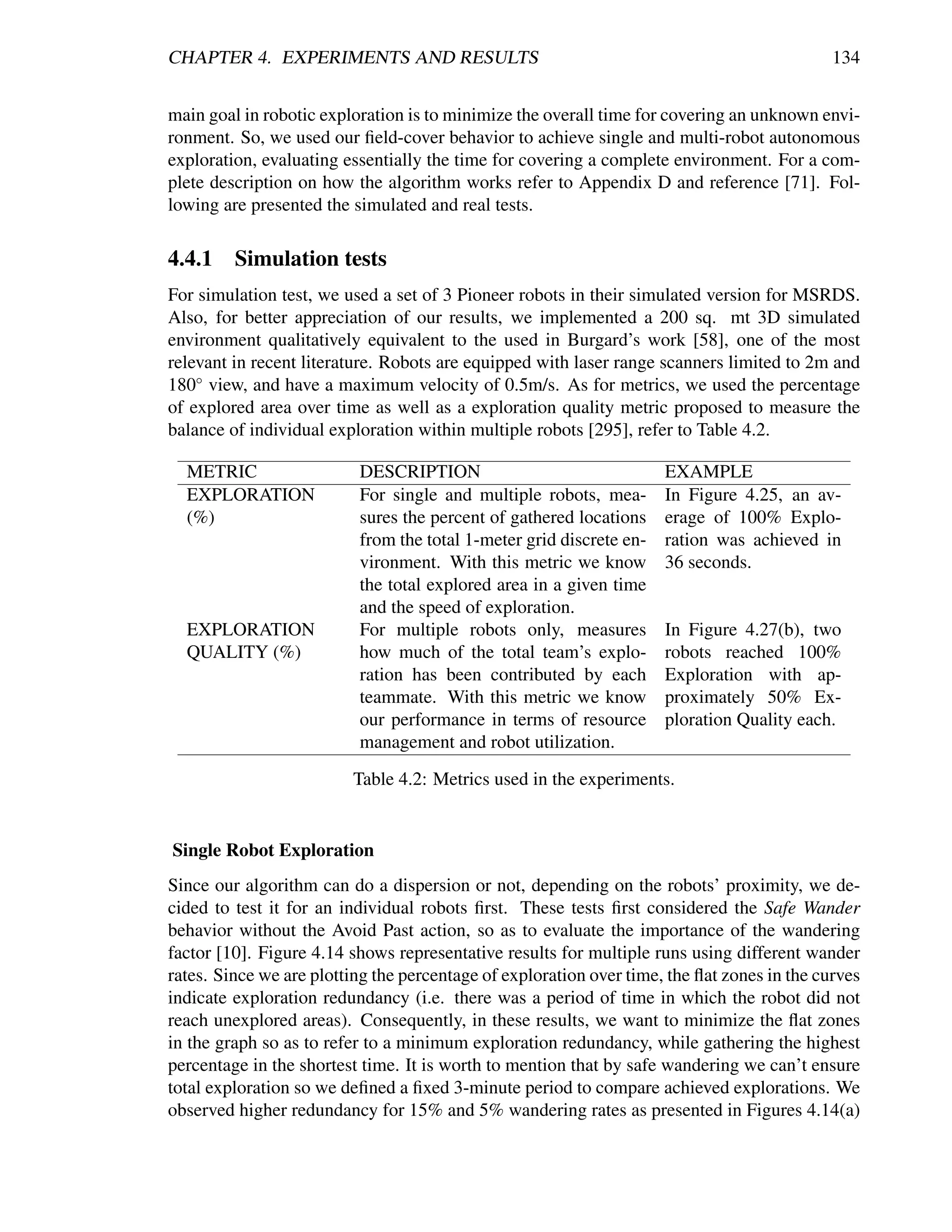 CHAPTER 4. EXPERIMENTS AND RESULTS                                                           134


main goal in robotic exploration is to minimize the overall time for covering an unknown envi-
ronment. So, we used our ﬁeld-cover behavior to achieve single and multi-robot autonomous
exploration, evaluating essentially the time for covering a complete environment. For a com-
plete description on how the algorithm works refer to Appendix D and reference [71]. Fol-
lowing are presented the simulated and real tests.

4.4.1    Simulation tests
For simulation test, we used a set of 3 Pioneer robots in their simulated version for MSRDS.
Also, for better appreciation of our results, we implemented a 200 sq. mt 3D simulated
environment qualitatively equivalent to the used in Burgard’s work [58], one of the most
relevant in recent literature. Robots are equipped with laser range scanners limited to 2m and
180◦ view, and have a maximum velocity of 0.5m/s. As for metrics, we used the percentage
of explored area over time as well as a exploration quality metric proposed to measure the
balance of individual exploration within multiple robots [295], refer to Table 4.2.

  METRIC                  DESCRIPTION                                EXAMPLE
  EXPLORATION             For single and multiple robots, mea-       In Figure 4.25, an av-
  (%)                     sures the percent of gathered locations    erage of 100% Explo-
                          from the total 1-meter grid discrete en-   ration was achieved in
                          vironment. With this metric we know        36 seconds.
                          the total explored area in a given time
                          and the speed of exploration.
  EXPLORATION             For multiple robots only, measures         In Figure 4.27(b), two
  QUALITY (%)             how much of the total team’s explo-        robots reached 100%
                          ration has been contributed by each        Exploration with ap-
                          teammate. With this metric we know         proximately 50% Ex-
                          our performance in terms of resource       ploration Quality each.
                          management and robot utilization.
                         Table 4.2: Metrics used in the experiments.


Single Robot Exploration
Since our algorithm can do a dispersion or not, depending on the robots’ proximity, we de-
cided to test it for an individual robots ﬁrst. These tests ﬁrst considered the Safe Wander
behavior without the Avoid Past action, so as to evaluate the importance of the wandering
factor [10]. Figure 4.14 shows representative results for multiple runs using different wander
rates. Since we are plotting the percentage of exploration over time, the ﬂat zones in the curves
indicate exploration redundancy (i.e. there was a period of time in which the robot did not
reach unexplored areas). Consequently, in these results, we want to minimize the ﬂat zones
in the graph so as to refer to a minimum exploration redundancy, while gathering the highest
percentage in the shortest time. It is worth to mention that by safe wandering we can’t ensure
total exploration so we deﬁned a ﬁxed 3-minute period to compare achieved explorations. We
observed higher redundancy for 15% and 5% wandering rates as presented in Figures 4.14(a)
 