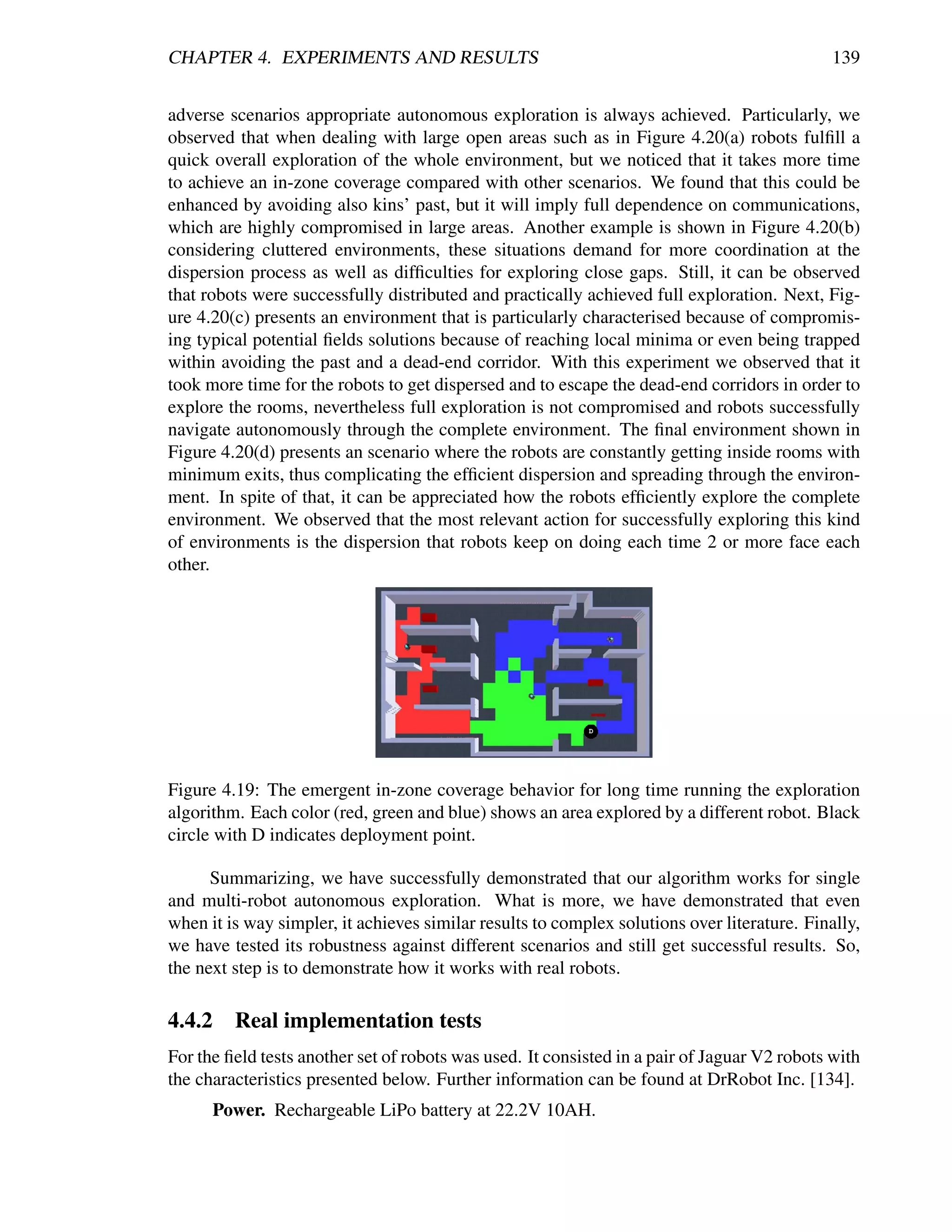 CHAPTER 4. EXPERIMENTS AND RESULTS                                                            139


adverse scenarios appropriate autonomous exploration is always achieved. Particularly, we
observed that when dealing with large open areas such as in Figure 4.20(a) robots fulﬁll a
quick overall exploration of the whole environment, but we noticed that it takes more time
to achieve an in-zone coverage compared with other scenarios. We found that this could be
enhanced by avoiding also kins’ past, but it will imply full dependence on communications,
which are highly compromised in large areas. Another example is shown in Figure 4.20(b)
considering cluttered environments, these situations demand for more coordination at the
dispersion process as well as difﬁculties for exploring close gaps. Still, it can be observed
that robots were successfully distributed and practically achieved full exploration. Next, Fig-
ure 4.20(c) presents an environment that is particularly characterised because of compromis-
ing typical potential ﬁelds solutions because of reaching local minima or even being trapped
within avoiding the past and a dead-end corridor. With this experiment we observed that it
took more time for the robots to get dispersed and to escape the dead-end corridors in order to
explore the rooms, nevertheless full exploration is not compromised and robots successfully
navigate autonomously through the complete environment. The ﬁnal environment shown in
Figure 4.20(d) presents an scenario where the robots are constantly getting inside rooms with
minimum exits, thus complicating the efﬁcient dispersion and spreading through the environ-
ment. In spite of that, it can be appreciated how the robots efﬁciently explore the complete
environment. We observed that the most relevant action for successfully exploring this kind
of environments is the dispersion that robots keep on doing each time 2 or more face each
other.




Figure 4.19: The emergent in-zone coverage behavior for long time running the exploration
algorithm. Each color (red, green and blue) shows an area explored by a different robot. Black
circle with D indicates deployment point.

      Summarizing, we have successfully demonstrated that our algorithm works for single
and multi-robot autonomous exploration. What is more, we have demonstrated that even
when it is way simpler, it achieves similar results to complex solutions over literature. Finally,
we have tested its robustness against different scenarios and still get successful results. So,
the next step is to demonstrate how it works with real robots.

4.4.2    Real implementation tests
For the ﬁeld tests another set of robots was used. It consisted in a pair of Jaguar V2 robots with
the characteristics presented below. Further information can be found at DrRobot Inc. [134].
      Power. Rechargeable LiPo battery at 22.2V 10AH.
 