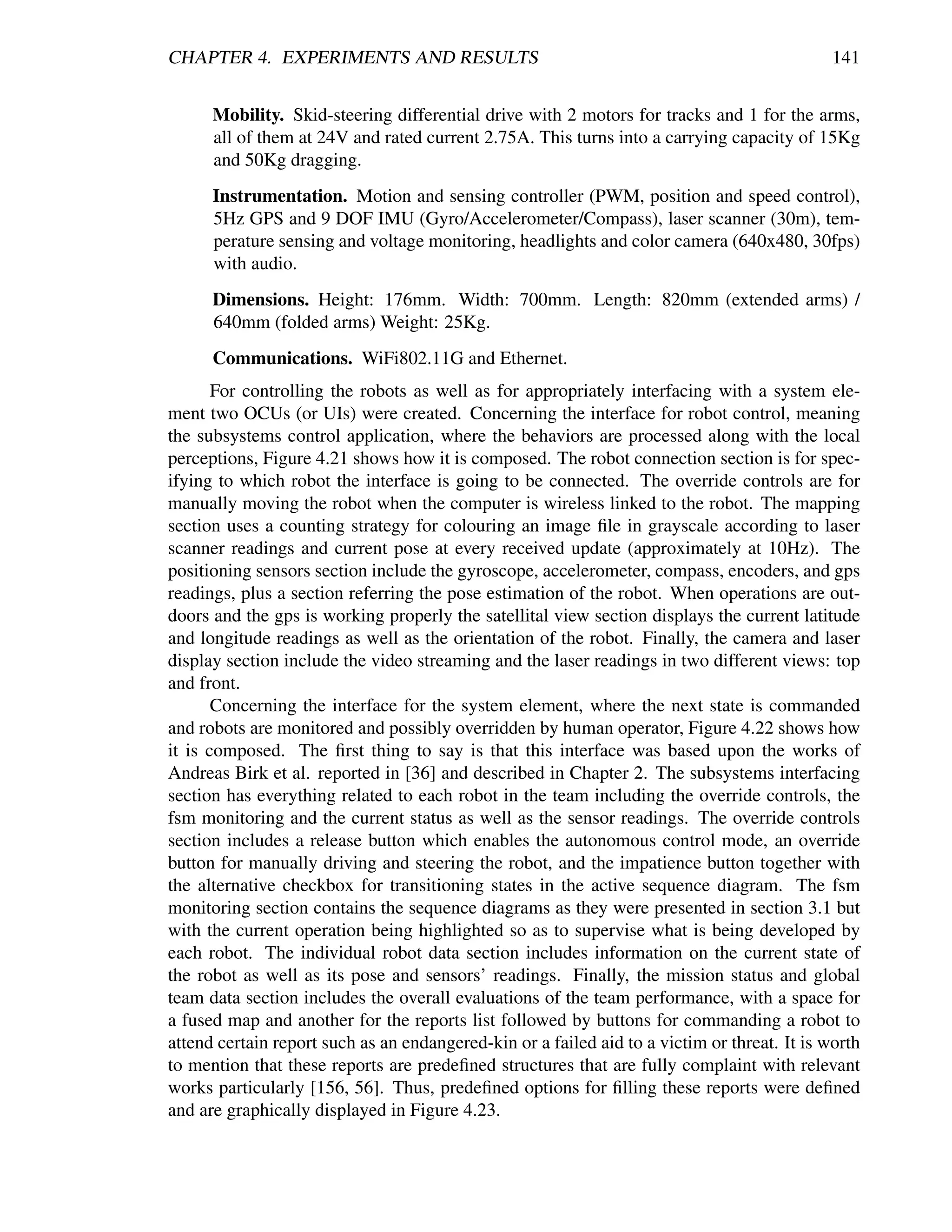 CHAPTER 4. EXPERIMENTS AND RESULTS                                                            141


      Mobility. Skid-steering differential drive with 2 motors for tracks and 1 for the arms,
      all of them at 24V and rated current 2.75A. This turns into a carrying capacity of 15Kg
      and 50Kg dragging.
      Instrumentation. Motion and sensing controller (PWM, position and speed control),
      5Hz GPS and 9 DOF IMU (Gyro/Accelerometer/Compass), laser scanner (30m), tem-
      perature sensing and voltage monitoring, headlights and color camera (640x480, 30fps)
      with audio.
      Dimensions. Height: 176mm. Width: 700mm. Length: 820mm (extended arms) /
      640mm (folded arms) Weight: 25Kg.
      Communications. WiFi802.11G and Ethernet.
       For controlling the robots as well as for appropriately interfacing with a system ele-
ment two OCUs (or UIs) were created. Concerning the interface for robot control, meaning
the subsystems control application, where the behaviors are processed along with the local
perceptions, Figure 4.21 shows how it is composed. The robot connection section is for spec-
ifying to which robot the interface is going to be connected. The override controls are for
manually moving the robot when the computer is wireless linked to the robot. The mapping
section uses a counting strategy for colouring an image ﬁle in grayscale according to laser
scanner readings and current pose at every received update (approximately at 10Hz). The
positioning sensors section include the gyroscope, accelerometer, compass, encoders, and gps
readings, plus a section referring the pose estimation of the robot. When operations are out-
doors and the gps is working properly the satellital view section displays the current latitude
and longitude readings as well as the orientation of the robot. Finally, the camera and laser
display section include the video streaming and the laser readings in two different views: top
and front.
       Concerning the interface for the system element, where the next state is commanded
and robots are monitored and possibly overridden by human operator, Figure 4.22 shows how
it is composed. The ﬁrst thing to say is that this interface was based upon the works of
Andreas Birk et al. reported in [36] and described in Chapter 2. The subsystems interfacing
section has everything related to each robot in the team including the override controls, the
fsm monitoring and the current status as well as the sensor readings. The override controls
section includes a release button which enables the autonomous control mode, an override
button for manually driving and steering the robot, and the impatience button together with
the alternative checkbox for transitioning states in the active sequence diagram. The fsm
monitoring section contains the sequence diagrams as they were presented in section 3.1 but
with the current operation being highlighted so as to supervise what is being developed by
each robot. The individual robot data section includes information on the current state of
the robot as well as its pose and sensors’ readings. Finally, the mission status and global
team data section includes the overall evaluations of the team performance, with a space for
a fused map and another for the reports list followed by buttons for commanding a robot to
attend certain report such as an endangered-kin or a failed aid to a victim or threat. It is worth
to mention that these reports are predeﬁned structures that are fully complaint with relevant
works particularly [156, 56]. Thus, predeﬁned options for ﬁlling these reports were deﬁned
and are graphically displayed in Figure 4.23.
 