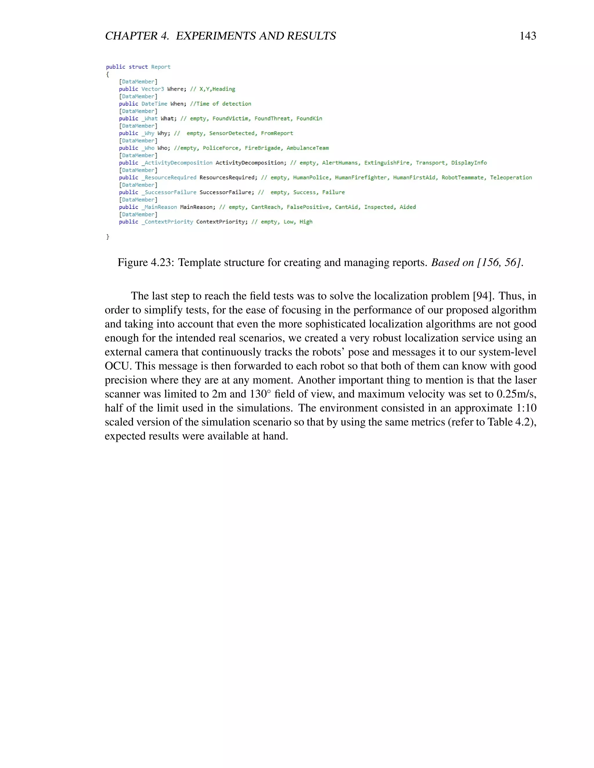 CHAPTER 4. EXPERIMENTS AND RESULTS                                                           143




  Figure 4.23: Template structure for creating and managing reports. Based on [156, 56].

      The last step to reach the ﬁeld tests was to solve the localization problem [94]. Thus, in
order to simplify tests, for the ease of focusing in the performance of our proposed algorithm
and taking into account that even the more sophisticated localization algorithms are not good
enough for the intended real scenarios, we created a very robust localization service using an
external camera that continuously tracks the robots’ pose and messages it to our system-level
OCU. This message is then forwarded to each robot so that both of them can know with good
precision where they are at any moment. Another important thing to mention is that the laser
scanner was limited to 2m and 130◦ ﬁeld of view, and maximum velocity was set to 0.25m/s,
half of the limit used in the simulations. The environment consisted in an approximate 1:10
scaled version of the simulation scenario so that by using the same metrics (refer to Table 4.2),
expected results were available at hand.
 