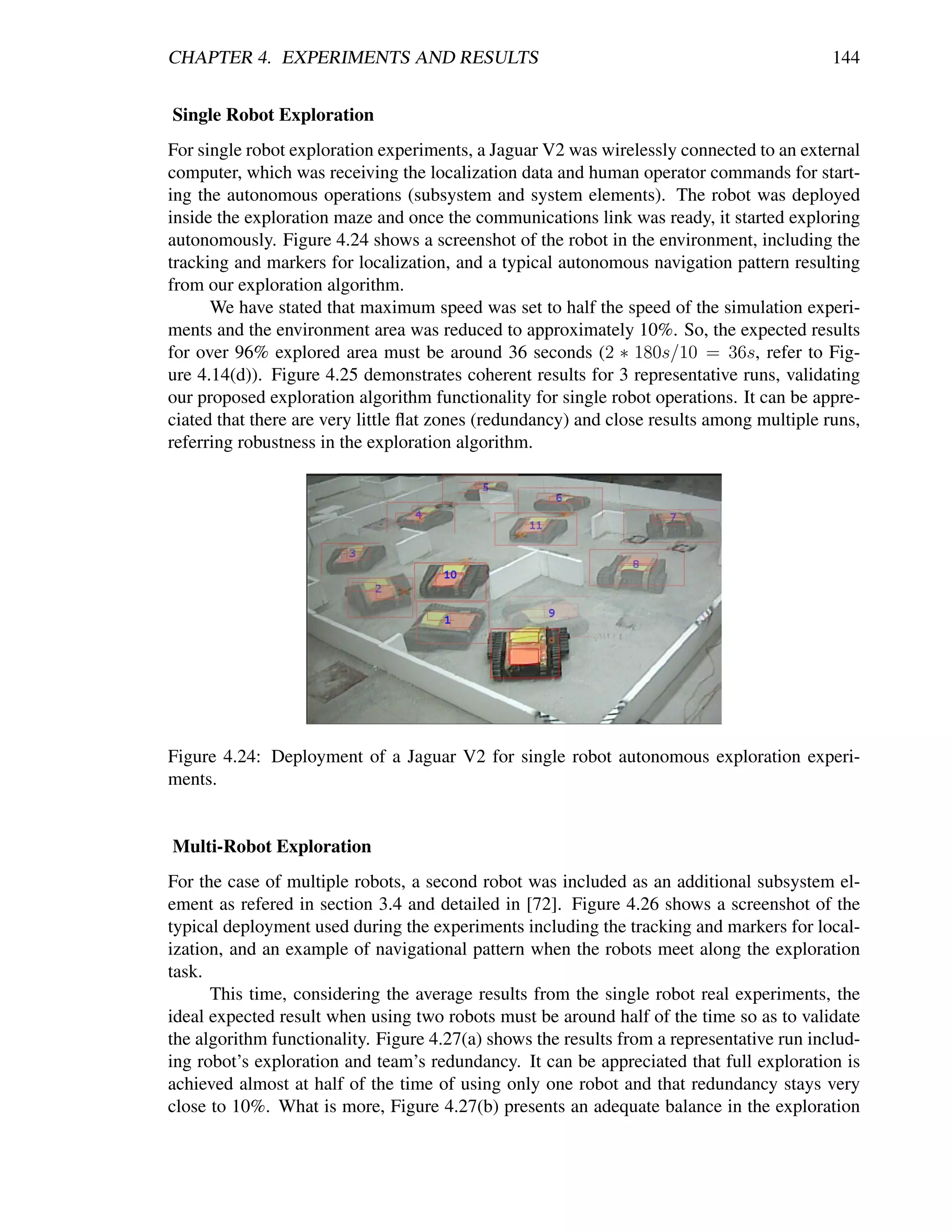 CHAPTER 4. EXPERIMENTS AND RESULTS                                                         144


Single Robot Exploration
For single robot exploration experiments, a Jaguar V2 was wirelessly connected to an external
computer, which was receiving the localization data and human operator commands for start-
ing the autonomous operations (subsystem and system elements). The robot was deployed
inside the exploration maze and once the communications link was ready, it started exploring
autonomously. Figure 4.24 shows a screenshot of the robot in the environment, including the
tracking and markers for localization, and a typical autonomous navigation pattern resulting
from our exploration algorithm.
      We have stated that maximum speed was set to half the speed of the simulation experi-
ments and the environment area was reduced to approximately 10%. So, the expected results
for over 96% explored area must be around 36 seconds (2 ∗ 180s/10 = 36s, refer to Fig-
ure 4.14(d)). Figure 4.25 demonstrates coherent results for 3 representative runs, validating
our proposed exploration algorithm functionality for single robot operations. It can be appre-
ciated that there are very little ﬂat zones (redundancy) and close results among multiple runs,
referring robustness in the exploration algorithm.




Figure 4.24: Deployment of a Jaguar V2 for single robot autonomous exploration experi-
ments.


Multi-Robot Exploration
For the case of multiple robots, a second robot was included as an additional subsystem el-
ement as refered in section 3.4 and detailed in [72]. Figure 4.26 shows a screenshot of the
typical deployment used during the experiments including the tracking and markers for local-
ization, and an example of navigational pattern when the robots meet along the exploration
task.
      This time, considering the average results from the single robot real experiments, the
ideal expected result when using two robots must be around half of the time so as to validate
the algorithm functionality. Figure 4.27(a) shows the results from a representative run includ-
ing robot’s exploration and team’s redundancy. It can be appreciated that full exploration is
achieved almost at half of the time of using only one robot and that redundancy stays very
close to 10%. What is more, Figure 4.27(b) presents an adequate balance in the exploration
 