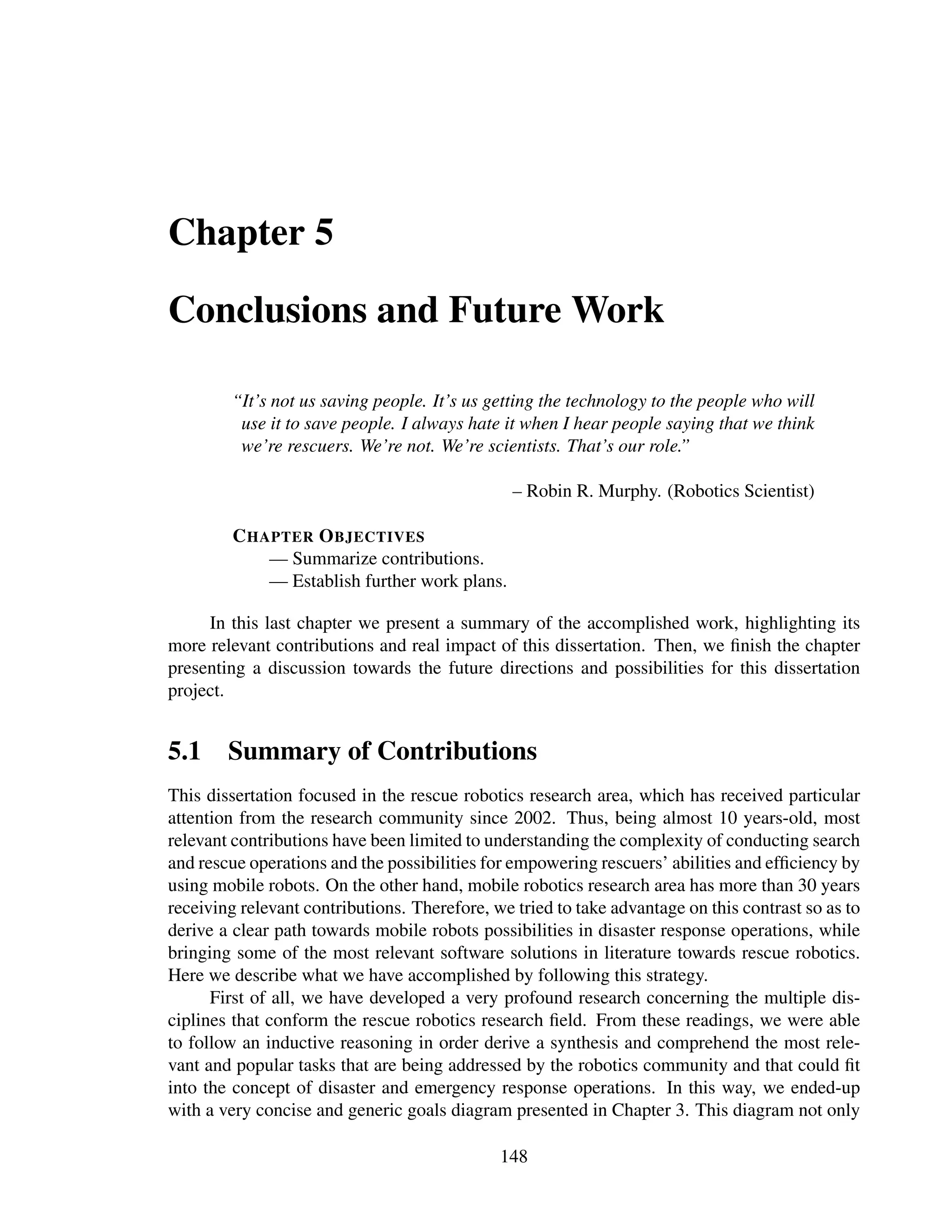 Chapter 5

Conclusions and Future Work

        “It’s not us saving people. It’s us getting the technology to the people who will
         use it to save people. I always hate it when I hear people saying that we think
         we’re rescuers. We’re not. We’re scientists. That’s our role.”

                                                – Robin R. Murphy. (Robotics Scientist)

         C HAPTER O BJECTIVES
             — Summarize contributions.
             — Establish further work plans.

     In this last chapter we present a summary of the accomplished work, highlighting its
more relevant contributions and real impact of this dissertation. Then, we ﬁnish the chapter
presenting a discussion towards the future directions and possibilities for this dissertation
project.


5.1 Summary of Contributions
This dissertation focused in the rescue robotics research area, which has received particular
attention from the research community since 2002. Thus, being almost 10 years-old, most
relevant contributions have been limited to understanding the complexity of conducting search
and rescue operations and the possibilities for empowering rescuers’ abilities and efﬁciency by
using mobile robots. On the other hand, mobile robotics research area has more than 30 years
receiving relevant contributions. Therefore, we tried to take advantage on this contrast so as to
derive a clear path towards mobile robots possibilities in disaster response operations, while
bringing some of the most relevant software solutions in literature towards rescue robotics.
Here we describe what we have accomplished by following this strategy.
      First of all, we have developed a very profound research concerning the multiple dis-
ciplines that conform the rescue robotics research ﬁeld. From these readings, we were able
to follow an inductive reasoning in order derive a synthesis and comprehend the most rele-
vant and popular tasks that are being addressed by the robotics community and that could ﬁt
into the concept of disaster and emergency response operations. In this way, we ended-up
with a very concise and generic goals diagram presented in Chapter 3. This diagram not only

                                              148
 