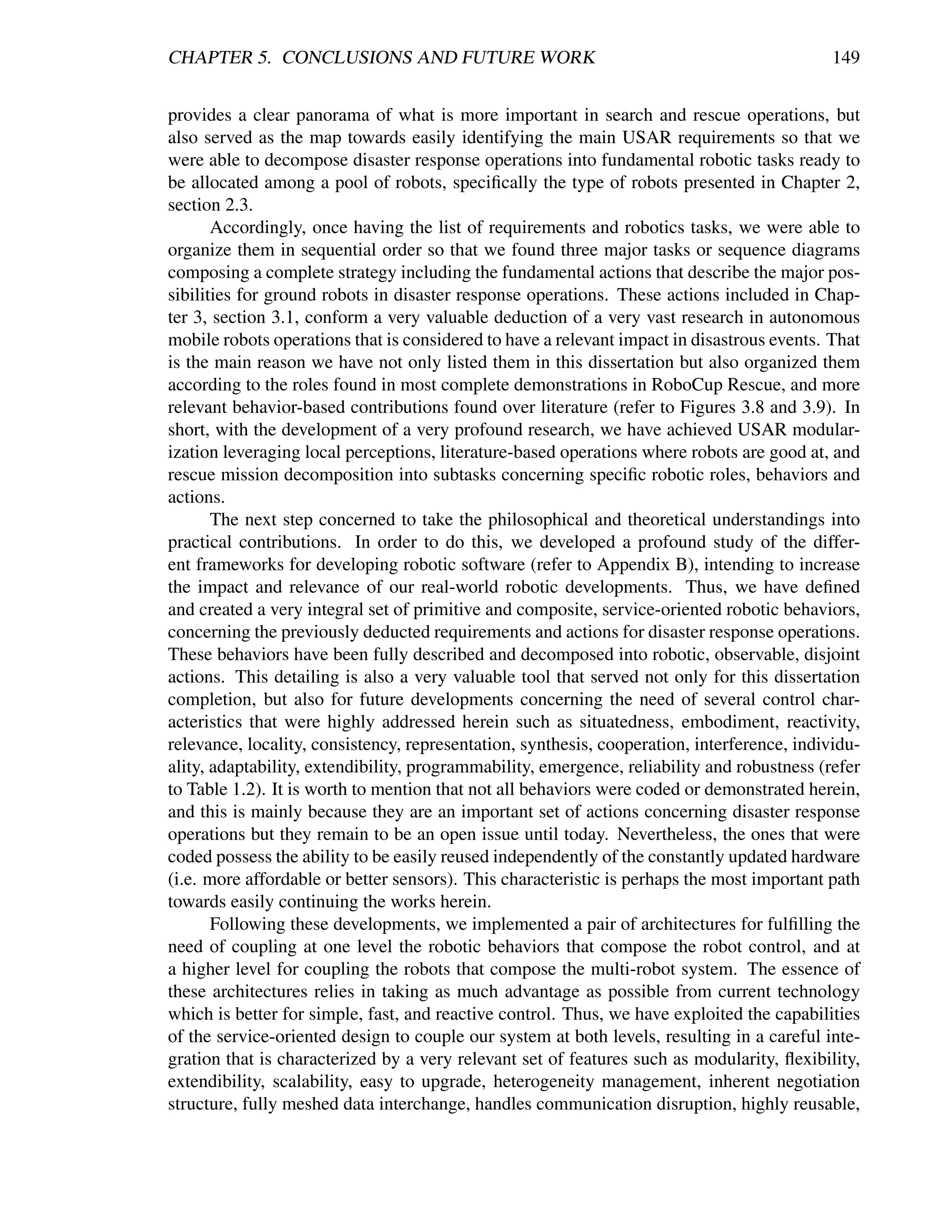 CHAPTER 5. CONCLUSIONS AND FUTURE WORK                                                       149


provides a clear panorama of what is more important in search and rescue operations, but
also served as the map towards easily identifying the main USAR requirements so that we
were able to decompose disaster response operations into fundamental robotic tasks ready to
be allocated among a pool of robots, speciﬁcally the type of robots presented in Chapter 2,
section 2.3.
       Accordingly, once having the list of requirements and robotics tasks, we were able to
organize them in sequential order so that we found three major tasks or sequence diagrams
composing a complete strategy including the fundamental actions that describe the major pos-
sibilities for ground robots in disaster response operations. These actions included in Chap-
ter 3, section 3.1, conform a very valuable deduction of a very vast research in autonomous
mobile robots operations that is considered to have a relevant impact in disastrous events. That
is the main reason we have not only listed them in this dissertation but also organized them
according to the roles found in most complete demonstrations in RoboCup Rescue, and more
relevant behavior-based contributions found over literature (refer to Figures 3.8 and 3.9). In
short, with the development of a very profound research, we have achieved USAR modular-
ization leveraging local perceptions, literature-based operations where robots are good at, and
rescue mission decomposition into subtasks concerning speciﬁc robotic roles, behaviors and
actions.
       The next step concerned to take the philosophical and theoretical understandings into
practical contributions. In order to do this, we developed a profound study of the differ-
ent frameworks for developing robotic software (refer to Appendix B), intending to increase
the impact and relevance of our real-world robotic developments. Thus, we have deﬁned
and created a very integral set of primitive and composite, service-oriented robotic behaviors,
concerning the previously deducted requirements and actions for disaster response operations.
These behaviors have been fully described and decomposed into robotic, observable, disjoint
actions. This detailing is also a very valuable tool that served not only for this dissertation
completion, but also for future developments concerning the need of several control char-
acteristics that were highly addressed herein such as situatedness, embodiment, reactivity,
relevance, locality, consistency, representation, synthesis, cooperation, interference, individu-
ality, adaptability, extendibility, programmability, emergence, reliability and robustness (refer
to Table 1.2). It is worth to mention that not all behaviors were coded or demonstrated herein,
and this is mainly because they are an important set of actions concerning disaster response
operations but they remain to be an open issue until today. Nevertheless, the ones that were
coded possess the ability to be easily reused independently of the constantly updated hardware
(i.e. more affordable or better sensors). This characteristic is perhaps the most important path
towards easily continuing the works herein.
       Following these developments, we implemented a pair of architectures for fulﬁlling the
need of coupling at one level the robotic behaviors that compose the robot control, and at
a higher level for coupling the robots that compose the multi-robot system. The essence of
these architectures relies in taking as much advantage as possible from current technology
which is better for simple, fast, and reactive control. Thus, we have exploited the capabilities
of the service-oriented design to couple our system at both levels, resulting in a careful inte-
gration that is characterized by a very relevant set of features such as modularity, ﬂexibility,
extendibility, scalability, easy to upgrade, heterogeneity management, inherent negotiation
structure, fully meshed data interchange, handles communication disruption, highly reusable,
 