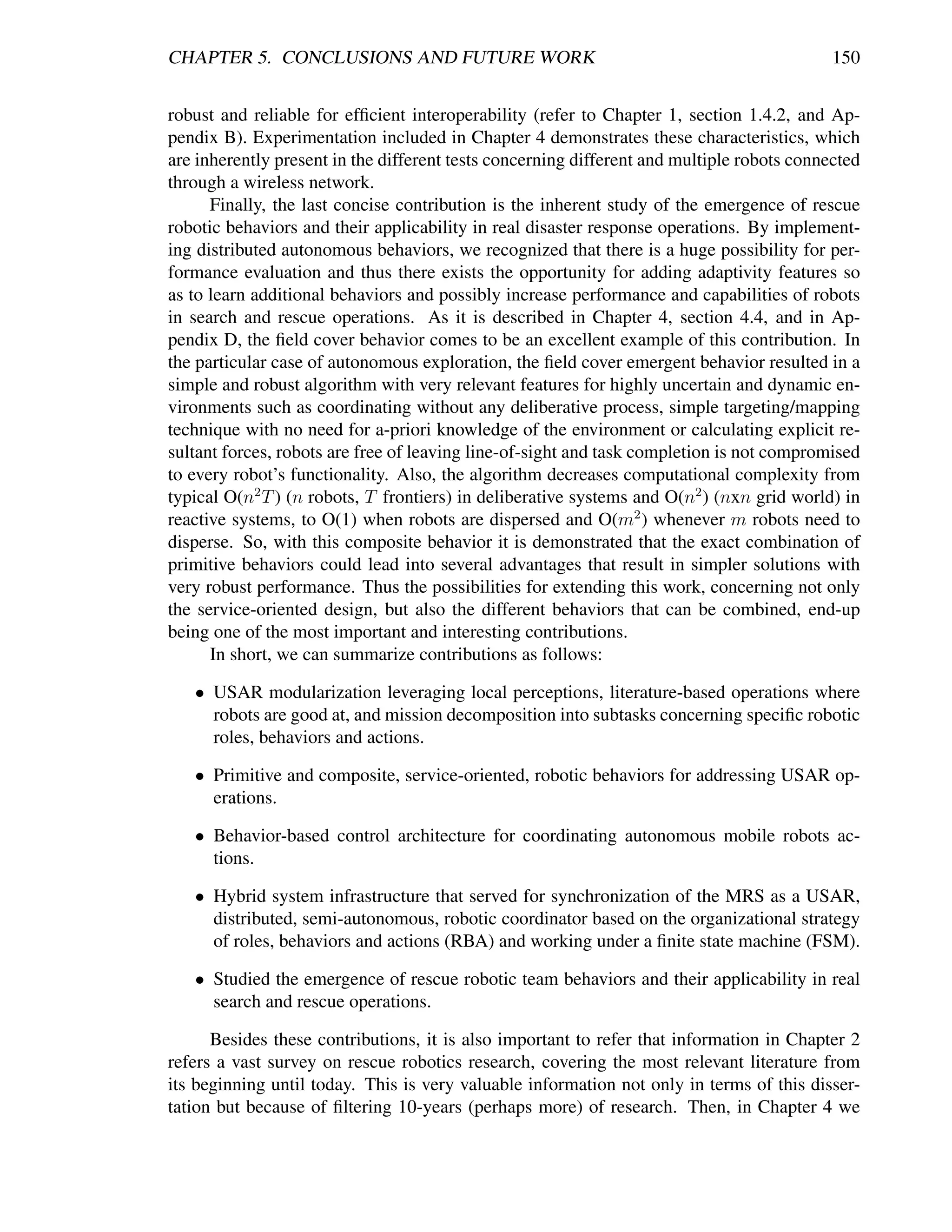 CHAPTER 5. CONCLUSIONS AND FUTURE WORK                                                      150


robust and reliable for efﬁcient interoperability (refer to Chapter 1, section 1.4.2, and Ap-
pendix B). Experimentation included in Chapter 4 demonstrates these characteristics, which
are inherently present in the different tests concerning different and multiple robots connected
through a wireless network.
      Finally, the last concise contribution is the inherent study of the emergence of rescue
robotic behaviors and their applicability in real disaster response operations. By implement-
ing distributed autonomous behaviors, we recognized that there is a huge possibility for per-
formance evaluation and thus there exists the opportunity for adding adaptivity features so
as to learn additional behaviors and possibly increase performance and capabilities of robots
in search and rescue operations. As it is described in Chapter 4, section 4.4, and in Ap-
pendix D, the ﬁeld cover behavior comes to be an excellent example of this contribution. In
the particular case of autonomous exploration, the ﬁeld cover emergent behavior resulted in a
simple and robust algorithm with very relevant features for highly uncertain and dynamic en-
vironments such as coordinating without any deliberative process, simple targeting/mapping
technique with no need for a-priori knowledge of the environment or calculating explicit re-
sultant forces, robots are free of leaving line-of-sight and task completion is not compromised
to every robot’s functionality. Also, the algorithm decreases computational complexity from
typical O(n2 T ) (n robots, T frontiers) in deliberative systems and O(n2 ) (nxn grid world) in
reactive systems, to O(1) when robots are dispersed and O(m2 ) whenever m robots need to
disperse. So, with this composite behavior it is demonstrated that the exact combination of
primitive behaviors could lead into several advantages that result in simpler solutions with
very robust performance. Thus the possibilities for extending this work, concerning not only
the service-oriented design, but also the different behaviors that can be combined, end-up
being one of the most important and interesting contributions.
      In short, we can summarize contributions as follows:

   • USAR modularization leveraging local perceptions, literature-based operations where
     robots are good at, and mission decomposition into subtasks concerning speciﬁc robotic
     roles, behaviors and actions.

   • Primitive and composite, service-oriented, robotic behaviors for addressing USAR op-
     erations.

   • Behavior-based control architecture for coordinating autonomous mobile robots ac-
     tions.

   • Hybrid system infrastructure that served for synchronization of the MRS as a USAR,
     distributed, semi-autonomous, robotic coordinator based on the organizational strategy
     of roles, behaviors and actions (RBA) and working under a ﬁnite state machine (FSM).

   • Studied the emergence of rescue robotic team behaviors and their applicability in real
     search and rescue operations.

      Besides these contributions, it is also important to refer that information in Chapter 2
refers a vast survey on rescue robotics research, covering the most relevant literature from
its beginning until today. This is very valuable information not only in terms of this disser-
tation but because of ﬁltering 10-years (perhaps more) of research. Then, in Chapter 4 we
 