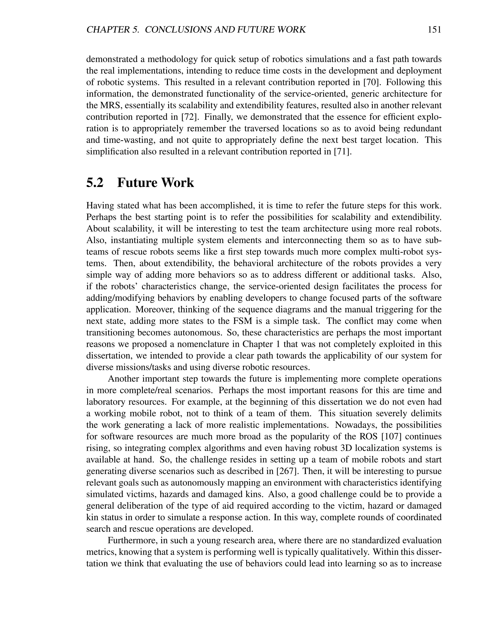 CHAPTER 5. CONCLUSIONS AND FUTURE WORK                                                        151


demonstrated a methodology for quick setup of robotics simulations and a fast path towards
the real implementations, intending to reduce time costs in the development and deployment
of robotic systems. This resulted in a relevant contribution reported in [70]. Following this
information, the demonstrated functionality of the service-oriented, generic architecture for
the MRS, essentially its scalability and extendibility features, resulted also in another relevant
contribution reported in [72]. Finally, we demonstrated that the essence for efﬁcient explo-
ration is to appropriately remember the traversed locations so as to avoid being redundant
and time-wasting, and not quite to appropriately deﬁne the next best target location. This
simpliﬁcation also resulted in a relevant contribution reported in [71].


5.2 Future Work
Having stated what has been accomplished, it is time to refer the future steps for this work.
Perhaps the best starting point is to refer the possibilities for scalability and extendibility.
About scalability, it will be interesting to test the team architecture using more real robots.
Also, instantiating multiple system elements and interconnecting them so as to have sub-
teams of rescue robots seems like a ﬁrst step towards much more complex multi-robot sys-
tems. Then, about extendibility, the behavioral architecture of the robots provides a very
simple way of adding more behaviors so as to address different or additional tasks. Also,
if the robots’ characteristics change, the service-oriented design facilitates the process for
adding/modifying behaviors by enabling developers to change focused parts of the software
application. Moreover, thinking of the sequence diagrams and the manual triggering for the
next state, adding more states to the FSM is a simple task. The conﬂict may come when
transitioning becomes autonomous. So, these characteristics are perhaps the most important
reasons we proposed a nomenclature in Chapter 1 that was not completely exploited in this
dissertation, we intended to provide a clear path towards the applicability of our system for
diverse missions/tasks and using diverse robotic resources.
      Another important step towards the future is implementing more complete operations
in more complete/real scenarios. Perhaps the most important reasons for this are time and
laboratory resources. For example, at the beginning of this dissertation we do not even had
a working mobile robot, not to think of a team of them. This situation severely delimits
the work generating a lack of more realistic implementations. Nowadays, the possibilities
for software resources are much more broad as the popularity of the ROS [107] continues
rising, so integrating complex algorithms and even having robust 3D localization systems is
available at hand. So, the challenge resides in setting up a team of mobile robots and start
generating diverse scenarios such as described in [267]. Then, it will be interesting to pursue
relevant goals such as autonomously mapping an environment with characteristics identifying
simulated victims, hazards and damaged kins. Also, a good challenge could be to provide a
general deliberation of the type of aid required according to the victim, hazard or damaged
kin status in order to simulate a response action. In this way, complete rounds of coordinated
search and rescue operations are developed.
      Furthermore, in such a young research area, where there are no standardized evaluation
metrics, knowing that a system is performing well is typically qualitatively. Within this disser-
tation we think that evaluating the use of behaviors could lead into learning so as to increase
 