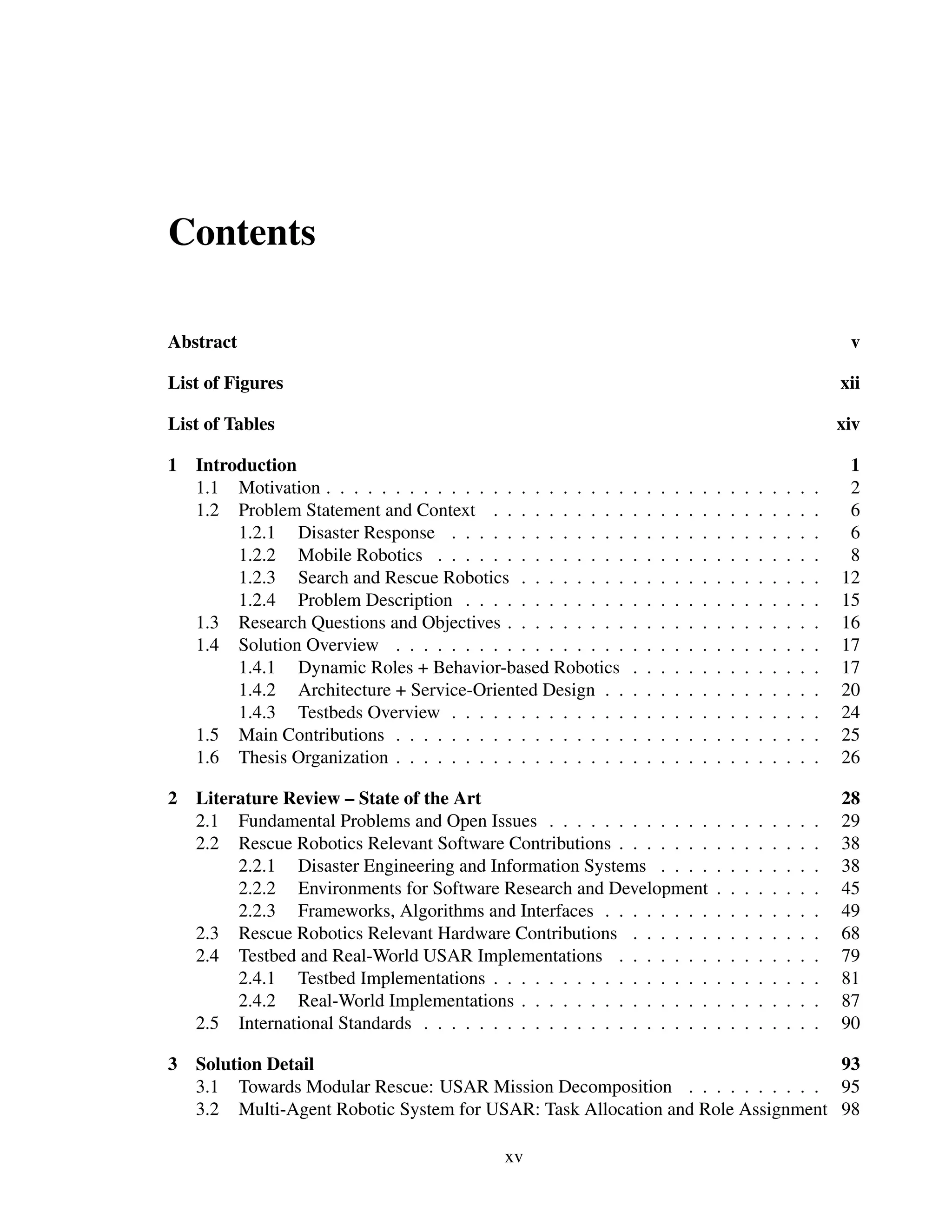 Contents

Abstract                                                                                                                  v

List of Figures                                                                                                          xii

List of Tables                                                                                                           xiv

1   Introduction                                                                                                          1
    1.1 Motivation . . . . . . . . . . . . . . . . . . . . . .   .   .   .   .   .   .   .   .   .   .   .   .   .   .    2
    1.2 Problem Statement and Context . . . . . . . . . .        .   .   .   .   .   .   .   .   .   .   .   .   .   .    6
         1.2.1 Disaster Response . . . . . . . . . . . . .       .   .   .   .   .   .   .   .   .   .   .   .   .   .    6
         1.2.2 Mobile Robotics . . . . . . . . . . . . . .       .   .   .   .   .   .   .   .   .   .   .   .   .   .    8
         1.2.3 Search and Rescue Robotics . . . . . . . .        .   .   .   .   .   .   .   .   .   .   .   .   .   .   12
         1.2.4 Problem Description . . . . . . . . . . . .       .   .   .   .   .   .   .   .   .   .   .   .   .   .   15
    1.3 Research Questions and Objectives . . . . . . . . .      .   .   .   .   .   .   .   .   .   .   .   .   .   .   16
    1.4 Solution Overview . . . . . . . . . . . . . . . . .      .   .   .   .   .   .   .   .   .   .   .   .   .   .   17
         1.4.1 Dynamic Roles + Behavior-based Robotics           .   .   .   .   .   .   .   .   .   .   .   .   .   .   17
         1.4.2 Architecture + Service-Oriented Design . .        .   .   .   .   .   .   .   .   .   .   .   .   .   .   20
         1.4.3 Testbeds Overview . . . . . . . . . . . . .       .   .   .   .   .   .   .   .   .   .   .   .   .   .   24
    1.5 Main Contributions . . . . . . . . . . . . . . . . .     .   .   .   .   .   .   .   .   .   .   .   .   .   .   25
    1.6 Thesis Organization . . . . . . . . . . . . . . . . .    .   .   .   .   .   .   .   .   .   .   .   .   .   .   26

2   Literature Review – State of the Art                                                                                 28
    2.1 Fundamental Problems and Open Issues . . . . . . . . . . . .                     .   .   .   .   .   .   .   .   29
    2.2 Rescue Robotics Relevant Software Contributions . . . . . . .                    .   .   .   .   .   .   .   .   38
         2.2.1 Disaster Engineering and Information Systems . . . .                      .   .   .   .   .   .   .   .   38
         2.2.2 Environments for Software Research and Development                        .   .   .   .   .   .   .   .   45
         2.2.3 Frameworks, Algorithms and Interfaces . . . . . . . .                     .   .   .   .   .   .   .   .   49
    2.3 Rescue Robotics Relevant Hardware Contributions . . . . . .                      .   .   .   .   .   .   .   .   68
    2.4 Testbed and Real-World USAR Implementations . . . . . . .                        .   .   .   .   .   .   .   .   79
         2.4.1 Testbed Implementations . . . . . . . . . . . . . . . .                   .   .   .   .   .   .   .   .   81
         2.4.2 Real-World Implementations . . . . . . . . . . . . . .                    .   .   .   .   .   .   .   .   87
    2.5 International Standards . . . . . . . . . . . . . . . . . . . . .                .   .   .   .   .   .   .   .   90

3   Solution Detail                                                              93
    3.1 Towards Modular Rescue: USAR Mission Decomposition . . . . . . . . . . 95
    3.2 Multi-Agent Robotic System for USAR: Task Allocation and Role Assignment 98

                                             xv
 