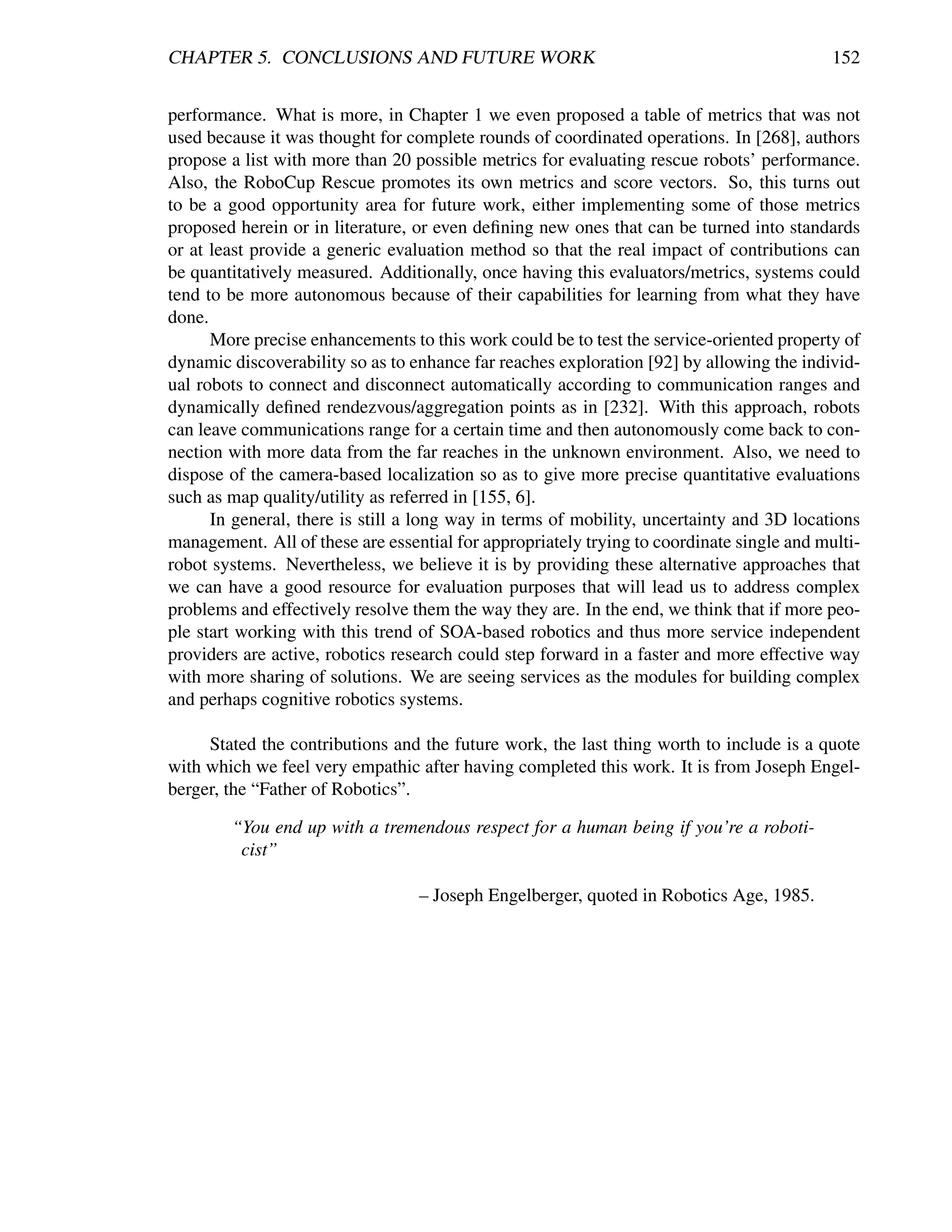 CHAPTER 5. CONCLUSIONS AND FUTURE WORK                                                     152


performance. What is more, in Chapter 1 we even proposed a table of metrics that was not
used because it was thought for complete rounds of coordinated operations. In [268], authors
propose a list with more than 20 possible metrics for evaluating rescue robots’ performance.
Also, the RoboCup Rescue promotes its own metrics and score vectors. So, this turns out
to be a good opportunity area for future work, either implementing some of those metrics
proposed herein or in literature, or even deﬁning new ones that can be turned into standards
or at least provide a generic evaluation method so that the real impact of contributions can
be quantitatively measured. Additionally, once having this evaluators/metrics, systems could
tend to be more autonomous because of their capabilities for learning from what they have
done.
      More precise enhancements to this work could be to test the service-oriented property of
dynamic discoverability so as to enhance far reaches exploration [92] by allowing the individ-
ual robots to connect and disconnect automatically according to communication ranges and
dynamically deﬁned rendezvous/aggregation points as in [232]. With this approach, robots
can leave communications range for a certain time and then autonomously come back to con-
nection with more data from the far reaches in the unknown environment. Also, we need to
dispose of the camera-based localization so as to give more precise quantitative evaluations
such as map quality/utility as referred in [155, 6].
      In general, there is still a long way in terms of mobility, uncertainty and 3D locations
management. All of these are essential for appropriately trying to coordinate single and multi-
robot systems. Nevertheless, we believe it is by providing these alternative approaches that
we can have a good resource for evaluation purposes that will lead us to address complex
problems and effectively resolve them the way they are. In the end, we think that if more peo-
ple start working with this trend of SOA-based robotics and thus more service independent
providers are active, robotics research could step forward in a faster and more effective way
with more sharing of solutions. We are seeing services as the modules for building complex
and perhaps cognitive robotics systems.

     Stated the contributions and the future work, the last thing worth to include is a quote
with which we feel very empathic after having completed this work. It is from Joseph Engel-
berger, the “Father of Robotics”.

        “You end up with a tremendous respect for a human being if you’re a roboti-
         cist”

                                  – Joseph Engelberger, quoted in Robotics Age, 1985.
 
