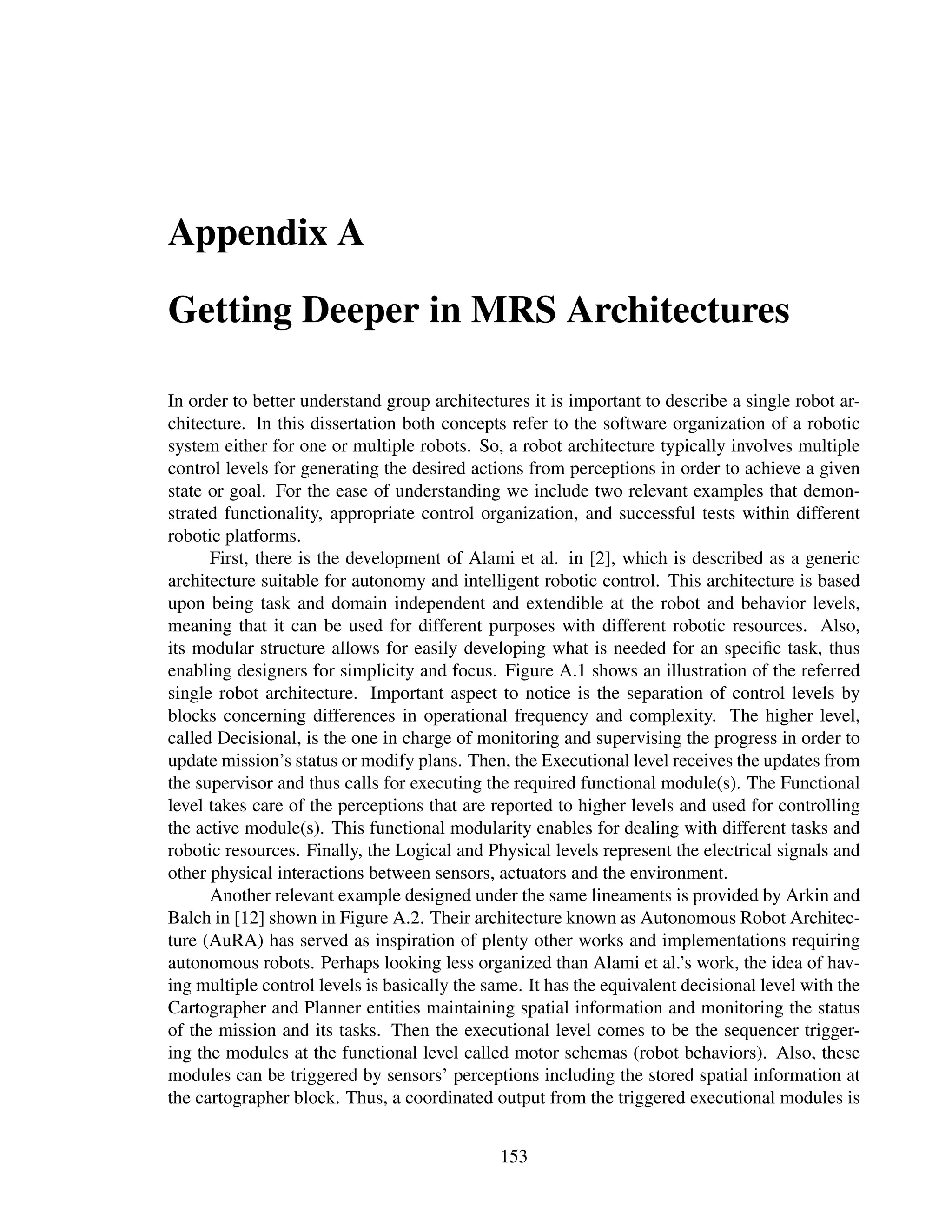 Appendix A

Getting Deeper in MRS Architectures

In order to better understand group architectures it is important to describe a single robot ar-
chitecture. In this dissertation both concepts refer to the software organization of a robotic
system either for one or multiple robots. So, a robot architecture typically involves multiple
control levels for generating the desired actions from perceptions in order to achieve a given
state or goal. For the ease of understanding we include two relevant examples that demon-
strated functionality, appropriate control organization, and successful tests within different
robotic platforms.
      First, there is the development of Alami et al. in [2], which is described as a generic
architecture suitable for autonomy and intelligent robotic control. This architecture is based
upon being task and domain independent and extendible at the robot and behavior levels,
meaning that it can be used for different purposes with different robotic resources. Also,
its modular structure allows for easily developing what is needed for an speciﬁc task, thus
enabling designers for simplicity and focus. Figure A.1 shows an illustration of the referred
single robot architecture. Important aspect to notice is the separation of control levels by
blocks concerning differences in operational frequency and complexity. The higher level,
called Decisional, is the one in charge of monitoring and supervising the progress in order to
update mission’s status or modify plans. Then, the Executional level receives the updates from
the supervisor and thus calls for executing the required functional module(s). The Functional
level takes care of the perceptions that are reported to higher levels and used for controlling
the active module(s). This functional modularity enables for dealing with different tasks and
robotic resources. Finally, the Logical and Physical levels represent the electrical signals and
other physical interactions between sensors, actuators and the environment.
      Another relevant example designed under the same lineaments is provided by Arkin and
Balch in [12] shown in Figure A.2. Their architecture known as Autonomous Robot Architec-
ture (AuRA) has served as inspiration of plenty other works and implementations requiring
autonomous robots. Perhaps looking less organized than Alami et al.’s work, the idea of hav-
ing multiple control levels is basically the same. It has the equivalent decisional level with the
Cartographer and Planner entities maintaining spatial information and monitoring the status
of the mission and its tasks. Then the executional level comes to be the sequencer trigger-
ing the modules at the functional level called motor schemas (robot behaviors). Also, these
modules can be triggered by sensors’ perceptions including the stored spatial information at
the cartographer block. Thus, a coordinated output from the triggered executional modules is


                                               153
 