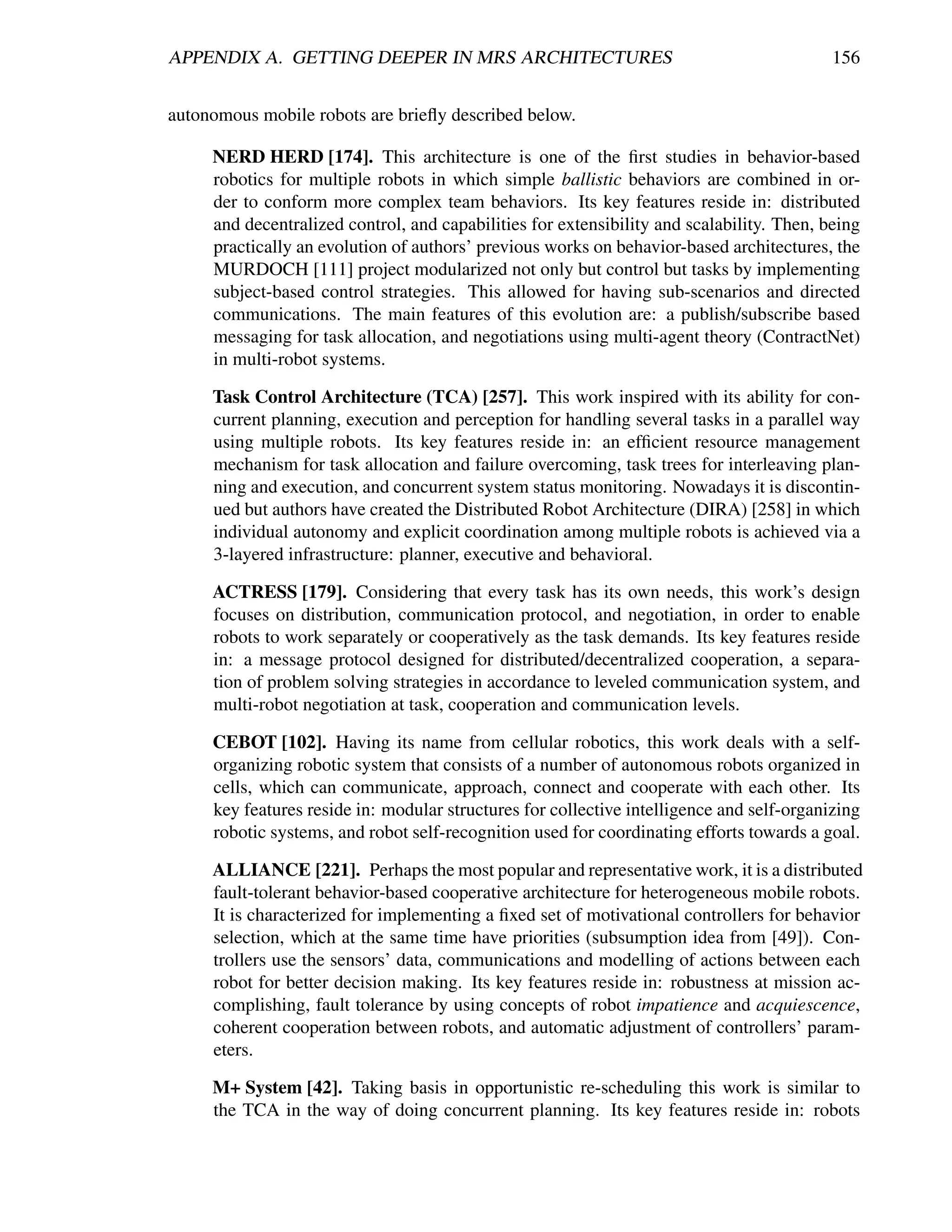 APPENDIX A. GETTING DEEPER IN MRS ARCHITECTURES                                            156


autonomous mobile robots are brieﬂy described below.

     NERD HERD [174]. This architecture is one of the ﬁrst studies in behavior-based
     robotics for multiple robots in which simple ballistic behaviors are combined in or-
     der to conform more complex team behaviors. Its key features reside in: distributed
     and decentralized control, and capabilities for extensibility and scalability. Then, being
     practically an evolution of authors’ previous works on behavior-based architectures, the
     MURDOCH [111] project modularized not only but control but tasks by implementing
     subject-based control strategies. This allowed for having sub-scenarios and directed
     communications. The main features of this evolution are: a publish/subscribe based
     messaging for task allocation, and negotiations using multi-agent theory (ContractNet)
     in multi-robot systems.

     Task Control Architecture (TCA) [257]. This work inspired with its ability for con-
     current planning, execution and perception for handling several tasks in a parallel way
     using multiple robots. Its key features reside in: an efﬁcient resource management
     mechanism for task allocation and failure overcoming, task trees for interleaving plan-
     ning and execution, and concurrent system status monitoring. Nowadays it is discontin-
     ued but authors have created the Distributed Robot Architecture (DIRA) [258] in which
     individual autonomy and explicit coordination among multiple robots is achieved via a
     3-layered infrastructure: planner, executive and behavioral.

     ACTRESS [179]. Considering that every task has its own needs, this work’s design
     focuses on distribution, communication protocol, and negotiation, in order to enable
     robots to work separately or cooperatively as the task demands. Its key features reside
     in: a message protocol designed for distributed/decentralized cooperation, a separa-
     tion of problem solving strategies in accordance to leveled communication system, and
     multi-robot negotiation at task, cooperation and communication levels.

     CEBOT [102]. Having its name from cellular robotics, this work deals with a self-
     organizing robotic system that consists of a number of autonomous robots organized in
     cells, which can communicate, approach, connect and cooperate with each other. Its
     key features reside in: modular structures for collective intelligence and self-organizing
     robotic systems, and robot self-recognition used for coordinating efforts towards a goal.

     ALLIANCE [221]. Perhaps the most popular and representative work, it is a distributed
     fault-tolerant behavior-based cooperative architecture for heterogeneous mobile robots.
     It is characterized for implementing a ﬁxed set of motivational controllers for behavior
     selection, which at the same time have priorities (subsumption idea from [49]). Con-
     trollers use the sensors’ data, communications and modelling of actions between each
     robot for better decision making. Its key features reside in: robustness at mission ac-
     complishing, fault tolerance by using concepts of robot impatience and acquiescence,
     coherent cooperation between robots, and automatic adjustment of controllers’ param-
     eters.

     M+ System [42]. Taking basis in opportunistic re-scheduling this work is similar to
     the TCA in the way of doing concurrent planning. Its key features reside in: robots
 