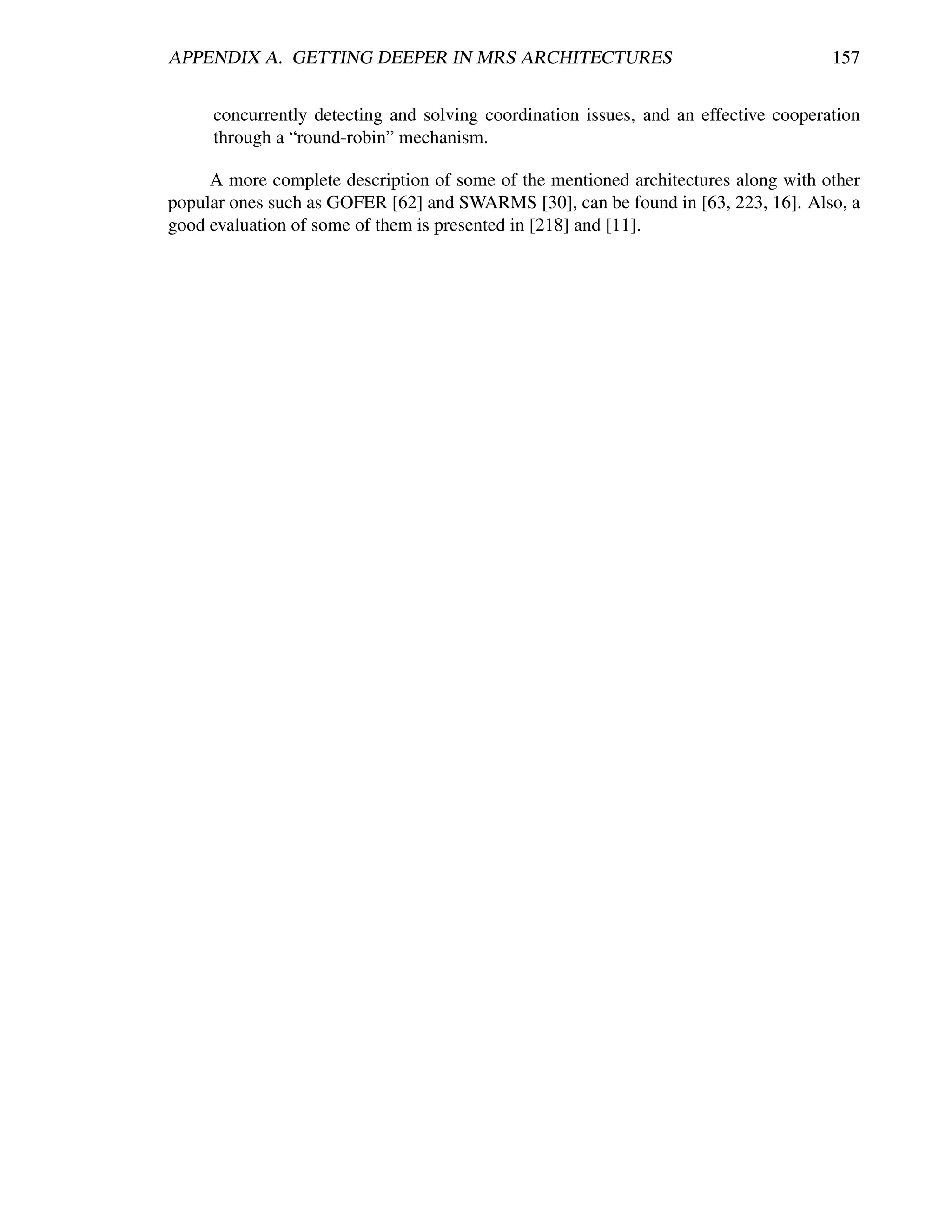 APPENDIX A. GETTING DEEPER IN MRS ARCHITECTURES                                      157


     concurrently detecting and solving coordination issues, and an effective cooperation
     through a “round-robin” mechanism.

     A more complete description of some of the mentioned architectures along with other
popular ones such as GOFER [62] and SWARMS [30], can be found in [63, 223, 16]. Also, a
good evaluation of some of them is presented in [218] and [11].
 